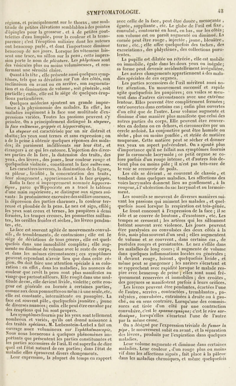 ir«;ions, cL principalement sur 1(^ thorax, iineimil- filiule (le petites élévations semblables à tics pointes (l’épinjiles pour la {grosseur . et à tic petites {j'out- telettes trean limpide, pour la couleur et la trans- parence; c'est l’éruption miliaire dont les auteurs ont beaucoup parlé, et dont l’importance diminue beaucoup de nos jours. Lorsque les vêtemens lais- sent une trace, un sillon sur la peau, cette impres- sion porte le nom de plicature. Les phlyclènes sont des vésicules plus ou moins volumineuses, et ren- fermant une sérosité claire. Quant à la tête , elle présente aussi quelques symp- tômes, tels que sa déviation sur l’iin des c(3tés, son inclinaison en avant ou en arrière, son augmenta- tion et sa diminution de volume , soit générale, soit partielle ; enfin, elle est le siège de quelques érup- tions particulières. Quelques médecins ajoutent un grande impor- tance à la physionomie des malades. En effet, les maladies impriment à la face une multitude d’ex- pressions variées. Toutes les passions peuvent s’y peindre. On a principalement distingué la stupeur.^ la face vnltueuse, grippée et hippocratique. La stupeur est caractérisée par un air distrait et abattu; les yeux sont ternes et sans expression; on a de la peine à obtenir quelques réponses des mala- des; ils paraissent indifférents sur leur état, et étrangers à ce qui les entoure. L’injection des diver- ses parties de la face, la distension des traits, des yeux, des lèvres , des joues, leur couleur rouge et quelquefois violacée, constituent la face vultueuse. Les caractères inverses, la diminution de la figure, sa pâleur, lividité , la concentration des traits, leur alongement , apparlienneut à la face grippée. Euûn la face si improprement nommée hippocra- tique, parce qu’Hippocrate en a tracé le tableau d’une main supérieure, se distingue aux signes sui- vants: la proéminence excessive (les saillies osseuses, la dépression des parties charnues, la couleur ter- reuse et plombée de la peau. Le nez est aigu, effilé; les yeux sont creux et ternes, les paupières à demi fermées, les tempes creuses, les pommettes saillan- tes, les oreilles froides et sèches, les lèvres pendan- tes, etc. La face est souvent agitée de mouvements convul- sifs , de tremblements, de contorsions; elle est le siège de déviations de tous genres, elle est quel- quefois dans une immobilité complète ; elle aug- mente ou diminue de volume avec le reste du corps, et dans les mêmes circonstances; ces sympt(3mes peuvent cependant n’avoir lieu que dans cette ré- gion. On doit faire une attention spéciale à sa colo- ration : en effet, dans les maladies, les nuances de couleur que revêt la peau sont plus manifestes au visage que partout ailleurs. Elle rougit dans une mul- titude decas, elle devient livide, violette ; cette rou- geur est générale ou bornée à certaines parties, comme aux deux pommettes ou même à une seule, etc. elle est constante , intermittente ou passagère. La face est souvent pâle , cjuelquefois jaunâtre , jaune de diverses nuances ; enfin elle peut être envahie par des éruptions qui lui sont propres. Les symptômes fournis par les yeux sont tellement nombreux et variés, qu’ils ont donné naissance à des traités spéciaux. M. Lcebensteln-Lœbel a fait un ouvrage assez volumineux sur Yophthalmoscopie. Nous nous bornerons à quelques phénomènes im- pottants que présentent les parties constituantes et les parties accessoires de l’œil. 11 est superflu de dire quel est l’état naturel de ces parties; dans l’état de maladie elles éprouvent divers changements. Leur expres.sion, la plupart du temps en rapport avec celle de la face, peut être douce, menaçante , égarée, suppliante , etc. Le globe de l’œil est fixe, convulsé , contourné en haut, en bas, sur les côtés ; son volume est ou paraît augmenté ou diminué. La cornée peut être rouge, injectée, jaune, bleuâtre, terne, etc.; elle offre quelquefois des taches, des excoriations, des phlyctènes, des collections puru- lentes. La pupille est dilatée ou rétrécie, elle est mobile ou immobile, égale dans les deux yeux ou inégale; sa forme peut devenir accidentellement irrégulière. Les autres changements appartiennent à des mala- dies spéciales de ces organes. Les parties accessoires de l’œil méritent aussi no- tre attention. Un mouvement successif et rapide agite quelquefois les paupières ; ces voiles se meu- vent dans d’autres circonstances avec une extrême lenteur. Elles peuvent être complètement fermées* entr’ouvertes dans certains cas ; enfin plus ouvertes d’un côté que de l’autre. Leur volume augmente et diminue d’une manière plus manifeste que celui des autres parties du corps. Elle peuvent être renver- sées en dedans ou en dehors, et circonscrites par un cercle ardoisé. La conjonctive peut être humide ou sèche , plus ou moins gonflée , et striée de matière muqueuse. Cette matière peut se sécher et donner aux yeux un aspect pulvérulent. On a ajouté plus d’importance qu’il ne fallait aux symptômes fournis par la caroncule lacrymale ; ce petit organe se co- lore parfois d’un rouge intense, et d’autres fois de- vient plus ou moins pâle ; il n’est pas très-rare de le voir se recouvrir de poils. Les cils se dévient , se couvrent de chassie , et tombent dans quelques maladies. Les affections des voies lacrymales donnent lieu au gonflement, à la rougeur, à l’ulcération du sac lacrymal et au larmoie- ment. Les sourcils se meuvent de diverses manières sui- vant les passions qui animent les malades , et quel- quefois aussi lorsque la respiration est très-gênée. Le front concourt à l’expression de la face ; il se ride et se couvre de boutons , d’exostoses, etc. Les tempes se creusent ; les artères qui les sillonnent battent souvent avec violence. Les joues peuvent être paralysées ou convulsées des deux côtés à la fois, mais plus souvent d’un seul; elles augmentent de volume et se couvrent, dans certains cas , de pustules rouges et persistantes. Le nez s’effile dans les maladies de long cours; il augmente de volume dans quelques inflammations locales ou générales ; il devient rouge, luisant, quelquefois livide, et même peut se gangrener ; les narines s’écartent et se rapprochent avec rapidité lorsque le malade res- pire avec beaucoup de peine ; elles sont aussi fré- quemment resserrées et immobiles ; des croûtes , des gerçures se manifestent parfois à leurs orifices. Les lèvres peuvent être pendantes, écartées l’une de l’autre, serrées , contractées , tremblantes , pa- ralysées , convulsées, entraînées à droite ou à gau- che, ou en sens contraire. Lorsqu’une des commis- sures est tirée d’un côté par une contraction convulsive, c’est le spasme cynique; c’est le rire sar- donique ^ lorscju’elles s’écartent l’une de l’autre par la même cause. On a désigné par l’expression triviale de fumer la pipe, le mouvement subit en avant, et la séparation des lèvres, produits par l’expiration dans quelques maladies. Leur volume augmente et diminue dans certaines maladies. Leur couleur , d’un rouge plus ou moins vif dans les affections aiguës , fait place à la pâleur dans les maladies chroniques, et même quelquefois