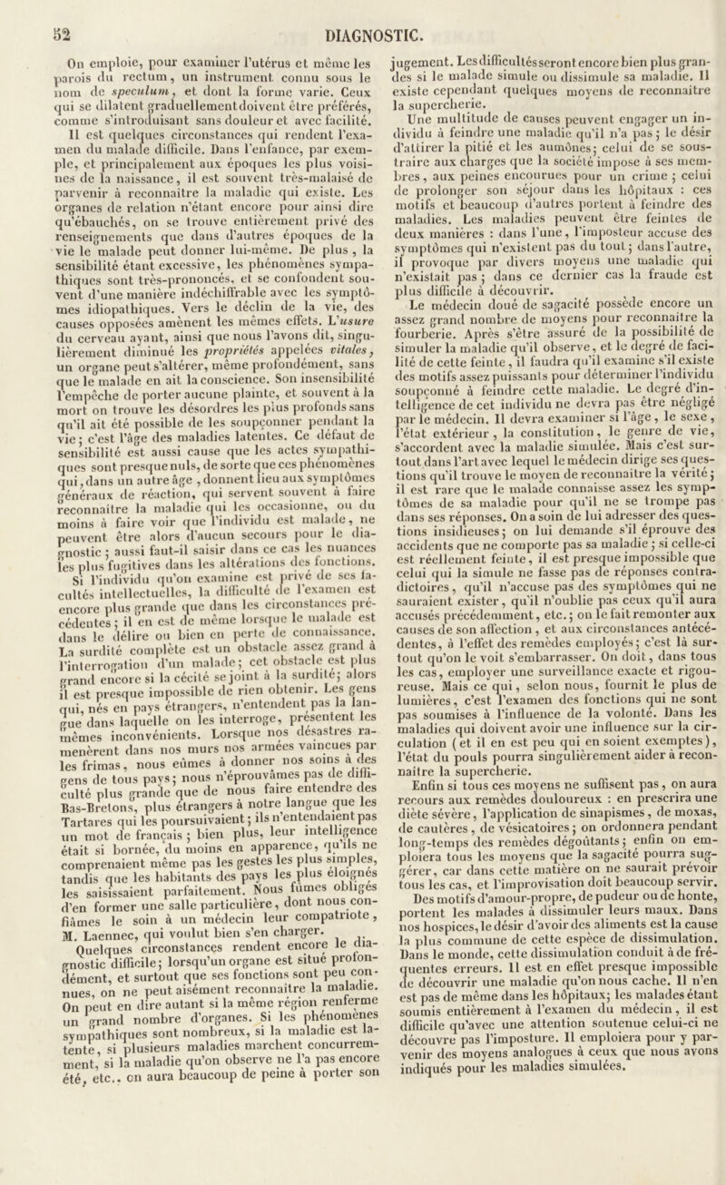 On emploie, pour examiuer l’utérus et même les parois tlu rectum, un instrument connu sous le nom fie spéculum, et dont la forme varie. Ceux qui se dilatent graduellementdoivent être préférés, comme s’introduisant sans douleur et avec facilité. Il est quelques circonstances qui rendent l’exa- men du malade difficile. Dans l’eufauce, par exem- ple, et principalement aux époques les plus voisi- nes de la naissance, il est souvent très-malaisé de parvenir à reconnaître la maladie qui existe. Les organes de relation n’étant encore pour ainsi dire qu’ébauchés, on se trouve entièrement privé des renseignements que dans d’autres époques de la vie le malade peut donner lui-même. De plus , la sensibilité étant excessive, les phénomènes sympa- thiques sont très-prononcés, et se confondent sou- vent d’une manière indéchiffrable avec les symptô- mes idiopathiques. Vers le déclin de la vie, des causes opposées amènent les mêmes effets. L usure du cerveau ayant, ainsi que nous l’avons dit, singu- lièrement diminué \gs j^ropriétés appelées vitales, un organe peut s’altérer, meme prolondement, sans que lemalade en ait la conscience. Son insensibilité l’empêche de porter aucune plainte, et souvent à la mort on trouve les désordres les plus profonds sans qu’il ait été possible de les soupçonner pendant la vie • c’est l’âge des maladies latentes. Ce défaut de sensibilité est aussi cause que les actes sympathi- ques sont presque nuis, de sorte que ces phénomènes qui, dans un autre âge , donnent lieu aux symptômes généraux de réaction, qui servent souvent à faire reconnaître la maladie (pu les occasionne, ou du moins à faire voir tpie 1 individu est malade, ne peuvent être alors d’aucun secours [)Our le dia- gnostic i aussi faut-il saisir dans ce cas les nuances les plus fugitives dans les altérations des fonctions. Si l’individu (jn’on examine est privé de ses la- cultés intellectuelles, la difficulté (le 1 examen est encore plus grande que dans les circonstances pré- cédentes ; il en est de même lorscpie le malade est dans le délire on bien en perte de connaissance. La surdité complète est un obstacle assez giand à l’interrogation d’un malade; cet obstacle est plus prand encore si la cécité se joint a la surdite; alors il est presque impossible de rien obtenir. Les gens aui, nés en pays étrangers, n’entendent pas la lan- gue dans laquelle on les interroge, présentent les mêmes inconvénients. Lorsque nos desastres ra- menèrent dans nos murs nos armees vaincues par les frimas, nous eûmes à donner nos soins a ‘les pens de tous pays; nous n’éprouvames pas de diffi- culté plus grande que de nous faire entendre des Bas-Bretons, plus étrangers à notre langue que les Tartares qui les poursuivaient ; ils n entendaient pas un mot de français ; bien plus, leur intelligence était si bornée, du moins en apparence, qu ils ne comprenaient même pas les gestes les plus simples, tandis que les habitants des pays les plus éloignés les saisissaient parfaitement. Nous fumes obliges d’en former une salle particulière, dont nous con- fiâmes le soin à un médecin leur compatriote, M. Laennec, qui voulut bien s’en charger. Quelques circonstances rendent encore le clia- gnostic difficile; lorsqu’un organe est situe proton- dément, et surtout que ses fonctions sont peu con- nues, on ne peut aisément reconnaître la maladie. On peut en dire autant si la même région renferme un grand nombre d’organes. Si les phenomeiies sympathiques sont nombreux, si la maladie est la- tente si plusieurs maladies marchent concurrem- ment,’ si la maladie qu’on observe ne l’a pas encore été etc., en aura beaucoup de peine a porter son jugement. Les difficultés seront encore bien plus gran- des si le malade simule ou dissimule sa maladie. Il existe cependant quelques moyens de reconnaître la supercherie. Une multitude de causes peuvent engager un in- dividu à feindre une maladie qu’il n’a pas; le désir d’attirer la pitié et les aumônes; celui de se sous- traire aux charges que la société impose à ses mem- bres , aux peines encourues pour un crime ; celui de prolonger son séjour dans les hôpitaux : ces motifs et beaucoup d’autres portent à feindre des maladies. Les maladies peuvent être feintes de deux manières : dans l’une, rimpostcur accuse des symptômes qui n’exisicnl pas du tout; dans l’autre, il provoque par divers moyens une maladie qui n’existait pas ; dans ce dernier cas la fraude est plus difficile à découvrir. Le médecin doué de sagacité possédé encore un assez grand nombre de moyens pour reconnaître la fourberie. Après s’être assuré de la possibilité de simuler la maladie qu’il observe, et le degré de faci- lité de cette feinte, il faudra qu’il examine s’il existe des motifs assez puissants pour déterminer l’individu soupçonné à feindre cette maladie. Le degré d’in- telligence de cet individu ne devra pas etre négligé par le médecin. 11 devra examiner si l’âge , le sexe , l’état extérieur, la constitution, le genre de vie, s’accordent avec la maladie simulée. Mais c’est sur- tout dans l’art avec lequel le médecin dirige ses ^pos- tions qu’il trouve le moyen de recounaitre la vérité ; il est rare que le malatle connaisse assez les symp- tômes de sa maladie pour qu’il ne se trompe pas dans ses réponses. On a soin de lui adresser des ques- tions insidieuses; on lui demande s’il éprouve des accidents que ne comporte pas sa maladie ; si celle-ci est réellement feinte, il est presque impossible que celui qui la simule ne fasse pas de réponses contra- dictoires , qu’il n’accuse pas des symptômes qui ne sauraient exister, qu'il n’oublie pas ceux qu’il aura accusés précédemment, etc. ; on le fait remonter aux causes de son affection , et aux circonstances antécé- dentes, à l’effet des remèdes employés; c’est là sur- tout qu’on le voit s’embarrasser. On doit, dans tous les cas, employer une surveillance exacte et rigou- reuse. Mais ce qui, selon nous, fournit le plus de lumières, c’est l’examen des fonctions qui ne sont pas soumises à l’influence de la volonté. Dans les maladies qui doivent avoir une influence sur la cir- culation (et il en est peu qui en soient exemptes), l’état du pouls pourra singulièrement aider à recon- naître la supercherie. Enfin si tous ces moyens ne suffisent pas, on aura recours aux remèdes douloureux : en prescrira une diète sévère, l’application de sinapismes, de moxas, de cautères , de vésicatoires ; on ordonnera pendant long-temps des remèdes dégoûtants; enfin ou em- ploiera tous les moyens que la sagacité pourra sug- gérer, car dans cette matière on ne saurait prévoir tous les cas, et l’improvisation doit beaucoup servir. Des motifs d’amour-propre, de pudeur ou de honte, portent les malades à dissimuler leurs maux. Dans nos hospices, le désir d’avoir des aliments est la cause la plus commune de cette espèce de dissimulation. Dans le monde, cette dissimulation conduit à de fré- quentes erreurs. 11 est en effet presque impossible de découvrir une maladie qu’on nous cache. Il n’en est pas de même dans les hôpitaux; les malades étant soumis entièrement à l’examen du médecin, il est difficile qu’avec une attention soutenue celui-ci ne découvre pas l’imposture. 11 emploiera pour y par- venir des moyens analogues à ceux que nous avons indiqués pour les maladies simulées.