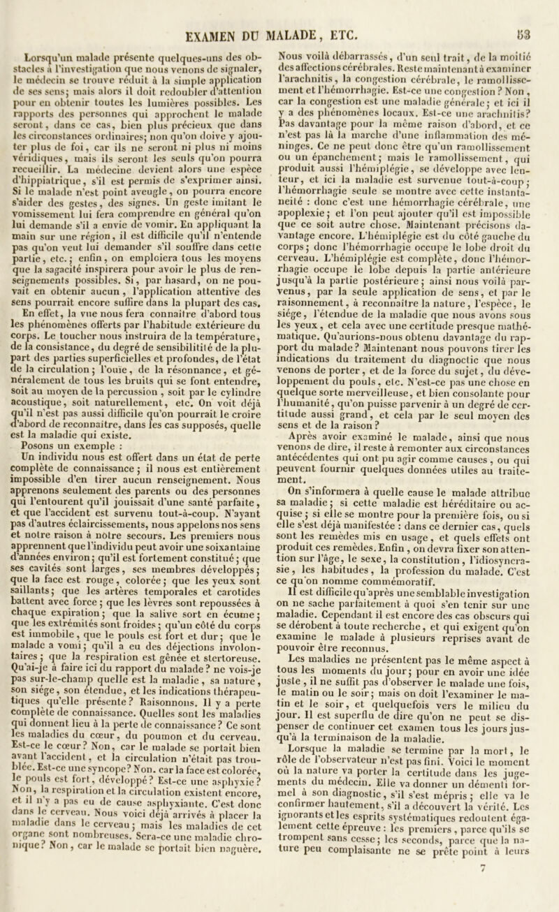 Lorsqu’un malade présente quelques-uns des ob- stacles à rinvcsliffalion que nous venons de signaler, le médecin se trouve réduit à la simple application de scs sensj mais alors il doit redoubler d’attention pour en obtenir toutes les lumières possibles. Les rapports des personnes qui approchent le malade seront, dans ce cas, bien plus précieux que dans les circonstances ordinaires; non qu’on doive y ajou- ter plus de foi, car ils ne seront ni plus ni moins véridiques, mais ils seront les seuls qu’on pourra recueillir. La médecine devient alors une espèce d’hippiatrique, s’il est permis de s’exprimer ainsi. Si le malade n’est point aveugle, on pouija encore s’aider des gestes, des signes. Un geste imitant le vomissement lui fera comprendre en général qu’on lui demande s’il a envie de vomir. En appliquant la main sur une région, il est difficile qu’il n’entende pas qu’on veut lui demander s’il souffre dans cette partie, etc.; enfin, on emploiera tous les moyens que la sagacité inspirera pour avoir le plus de ren- seignements possibles. Si, par hasard, on ne pou- vait en obtenir aucun , l’application attentive des sens pourrait encore suffire dans la plupart des cas. En effet, la vue nous fera connaître d’abord tous les phénomènes offerts par l’habitude extérieure du corps. Le toucher nous instruira de la température, de la consistance, du degré de sensibilitité de la plu- part des parties superficielles et profondes, de l’état de la circulation ; l’ouïe , de la résonnance , et gé- néralement de tous les bruits qui se font entendre, soit au moyen de la percussion , soit par le cylindre acoustique, soit naturellement, etc. On voit déjà u’il n’est pas aussi difficile qu’on pourrait le croire ’abord de reconnaître, dans les cas supposés, quelle est la maladie qui existe. Posons un exemple : Un individu nous est offert dans un état de perte complète de connaissance ; il nous est entièrement impossible d’en tirer aucun renseignement. Nous apprenons seulement des parents ou des personnes qui l’entourent qu’il jouissait d’une santé parfaite, et que l’accident est survenu tout-à-coup. N’ayant pas d’autres éclaircissements, nous appelons nos sens et notre raison à notre secours. Les premiers nous apprennent que l’individu peut avoir une soixantaine d’années environ; qu’il est fortement constitué; que ses cavités sont larges, ses membres développés ; que la face est rouge, colorée ; que les yeux sont saillants; que les artères temporales et carotides battent avec force ; que les lèvres sont repoussées à chaque expiration ; que la salive sort en écume ; que les extrémités sont froides ; qu’un côté du corps est immobile, que le pouls est fort et dur; que le malade a vomi; qu’il a eu des déjections involon- Laires ; que la respiration est gênée et stertoreuse. Qu’ai-je à faire ici du rapport du malade ? ne vois-je pas sur-le-champ quelle est la maladie , sa nature, son siège, son étendue, et les indications thérapeu- tiques qu’elle présente? Raisonnons. Il y a perte complète de connaissance. Quelles sont les maladies qui donnent lieu à la perte de connaissance ? Ce sont les maladies du cœur, du poumon et du cerveau. Est-ce le coeur? Non, car le malade se portait bien avant l’accident, et la circulation n’était pas trou- blée. Est-ce une syncope? Non. car la face est colorée, le pouls est fort, développe? Est-ce une asphyxie? Non, la respiration et la circulation existent encore, et il n y a pas eu de cause asphyxiante. C’est donc dans le cerveau. Nous voici déjà arrivés à placer la maladie dans le cerveau; mais les maladies de cet organe sont nombreuses. Sera-ce une maladie chro- nique. Non, car le malade se portait bien naguère. Nous voilà débarrassés, d’un seul trait, de la moitié dcsaffectionscérébrales.Restemaintenantà examiner l’arachnitis, la congestion cérébrale, le ramollisse- ment et l’hémorrhagie. Est-ce une congestion ? Non , car la congestion est une maladie générale; et ici il y a des phénomènes locaux. Est-ce une arachnilis? Pas davantage pour la meme raison d’abord, et ce n’est pas là la marche d’une inflammation des mé- ninges. Ce ne peut donc être qu’un ramollissement ou un épanchement; mais le ramollissement, qui produit aussi l’hémiplégie, se développe avec len- teur, et ici la maladie est survenue tout-à-coup • l’hémorrhagie seule se montre avec cette instanta- néité : donc c’est une hémorrhagie cérébrale, une apoplexie; et l’on peut ajouter qu’il est impossible que ce soit autre chose. Maintenant précisons da- vantage encore. L’hémiplégie est du côté gauche du corps ; donc l’hémorrhagie occupe le lobe droit du cerveau. L’hémiplégie est complète, donc l’hémor- rhagie occupe le lobe depuis la partie antérieure jusqu’à la partie postérieure; ainsi nous voilà par- venus, par la seule application de sens, et par le raisonnement, à reconnaître la nature, l’espèce, le siège, l’étendue de la maladie que nous avons sous les yeux , et cela avec une certitude presque mathé- matique. Qu’aurions-nous obtenu davantage du rap- port du malade? Maintenant nous pouvons tirer les indications du traitement du diagnoctic que nous venons de porter, et de la force du sujet, du déve- loppement du pouls , etc. N’est-ce pas une chose en quelque sorte merveilleuse, et bien consolante pour l’humanité, qu’on puisse parvenir à un degré de cer- titude aussi grand, et cela par le seul moyen des sens et de la raison ? Après avoir examiné le malade, ainsi que nous venons de dire, il reste à remonter aux circonstances antécédentes qui ont pu agir comme causes , ou qui peuvent fournir quelques données utiles au traite- ment. On s’informei’a à quelle cause le malade attribue sa maladie ; si cette maladie est héréditaire ou ac- quise ; si elle se montre pour la première fois, ou si elle s’est déjà manifestée : dans ce dernier cas, quels sont les l’emèdes mis en usage, et quels effets ont produit ces l'emèdes. Enfin , on devra fixer son atten- tion sur l’âge, le sexe, la constitution, l’idiosyncra- sie , les habitudes, la profession du malade. C’est ce qu’on nomme commémoratif. 11 est difficile qu'après une semblable investigation on ne sache parfaitement à quoi s’en tenir sur une maladie. Cependant il est encore des cas obscurs qui se dérobent à toute recherche, et qui exigent qu’on examine le malade à plusieurs reprises avant de pouvoir êlx’e reconnus. Les maladies ne présentent pas le même a.spect à tous les moments du jour; pour en avoir une idée juste , il ne suffit pas cl’ob.server le malade une fois, le matin ou le soir; mais on doit l’examiner le ma- tin et le soir, et quelquefois vers le milieu du jour. Il est superflu de dire qu’on ne peut se dis- penser de continuer cet examen tous les jours jus- qu’à la terminaison de la maladie. Lorsque la maladie se termine par la mort, le rôle de l’observateur n’est pas fini. Voici le moment où la nature va porter la certitude dans les juge- ments du médecin. Elle va donner un démenti for- mel à son diagnostic, s’il s’est mépris; elle va le confirmer hautement, s’il a découvert la vérité. Les ignorants et les esprits systématiques redoutent éga- lement cette épreuve : les premiers , parce qu'ils se trompent sans cesse; les seconds, parce que la na- ture peu complaisante ne se prête point à leurs