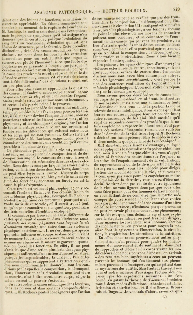 ANATOMIE PATHOLOGIQUE. — DOCTEUR ROCIIOUX. ilôlnit qoo lies lésions ilc fonctions, sans lésion de structure appréciable. En faisant commencer son apoplexie au moment de la rupture de rencéphalc, M. Rochoux la mettra sans doute <lans l’exception j mais le groupe de symptômes qu’il lui assigne non donnera pas la certitude, puisque l’exh.alation du sang dans un ventricule, exhalation qui est sans lésion de structure, peut le fournir. Celte première distinction , tirée des causes secondaires ou j)ro- chaines , ne peut donc lui fournir des caractères inamovilîles pour son entité. Mais que gagne la science, ou plutôt l'humanité, à ce que l’idée d’a- poplexie ne se présente à l’esprit que lorsque le cerveau est déchiré par un épanchement ? pourquoi la cause des prodromès est-elle séparée de celle du désordre organique, comme s’il s’agissait de choses tout-à-fait différentes ? Ces questions reviendi ont un peu plus tard. , Pour aller plus avant et approfondir la question des causes, il faudrait, selon notre auteur, savoir ce que c’est que la vie ^ et en quoi consiste l organi- sation ; mais la structure intime nous est inconnue... et certes il n’a pas de [leine à le prouver. Si, pour se faire une idée des causes des maladies, telle qu’un médecin doit l’avoir pour pouvoir les trai- ter, il fallait avoir deviné l’énigme de la vie, nous ne pourrions traiter ni les lésions traumatiques, ni les physiques, ni les chimiques d’origine, car 1 action de toute la nature extérieure sur nos organes est fondée sur les différences qui existent entre^ nous et les corps qui ne sont pas nous. Cette vérité est ineontestahie : M. Rochoux exige donc, pour la connaissance des causes , une condition qu’il est im- possible à l’homme de remplir. Le phénomène principal de la vie est, continue l’auteur, un mouvement de composition et de dé- composition auquel le concours de la circulation et de l’innervation est nécessaire dans les classes éle- vées, Nous découvrons par là quelques voies d’alté- ration, vu la liaison de ces deux fonctions, dont l’une ne peut être lésée sans l'autre. L’usure du corps animé amène déjà ces troubles, mais le mauvais ré- gime des fonctions, spontané ou forcé, en est la cause la plus fréquente... Cette tirade est vraiment philosophique; on y re- connaît l’école de Bichat, et l’on croirait lire un de nos médecins physiologistes. Pourquoi M. Rochoux n’a-t-il pas continué ces emprunts ; pourquoi a-t-il voulu sortir de cette voie, oii il aurait trouvé tout ce qu’on peut connaître sur la question, pour faire des frais superflus d’érudition exotique? Il commence par trouver une cause différente de celles qu’il vient d’énoncer dans Vinfluence ioute- puissante des agens physiques sans lesquels la vie s’éteindrait aussitôt; une autre dans les violences physiques extérieures.... Il ne s’est donc pas aperçu que cette influence est comprise dans ce qu'il vient de nommer tout à l’heure l'usure du corps animé et le mauvais régime ou la mauvaise gouverne sponta- née ou forcée des fonctions. En effet, il ne peut s’agir ici que d’une action plus forte des agens phy- siques, et nullement d’une action d’une autre nature, puisque les impondérables, la chaleur, l’air et les phénomènes qui se rapportent à l’attraction {quel- que nom qu’on veuille lui donner), sont les con- ditions par lesquelles la composition , la décomposi- tion , l'innervation et la circulation nous font vivre et mourir, c’est-à-dire usent notre corps, et parla même cessent de pouvoir s’exécuter. Un autre ordre de causes est indiqué dans les virus, dans les poisons et dans certains composés chimi- ques.... M. Rochoux peut-il donc ignorer que l’action de CCS causes ne peut se révéler que par des ti'O”- bles dans la composition , la décomposition, 1 in- nervation et la circulation ? Il aurait peut-ctre pu s eu tenir, avec les physiologistes, à ces lésions, comme au point le plus élevé ou nos moyens de connaître puissent nous conduire, et se contenter de 1 énu- mération des causes qui peuvent les produire , au lieu d’extraire quelques unes de ces causes de leurs complices J comme si elles pouvaient agir autrement qu’en troublant la composition, la décomposition, l'innervation et la circulation. Nous allons bientôt répondi’c à cette question. Les poisons, les agens chimiques d’une part; les violences extérieures de l’autre, constituent, suivant l’auteur, deux ordres de causes dont les modes d’action nous sont assez bien connus; les autres, nous les ignorons complètement... C’est encore là une des sentences routinières de l’opposition à la méthode physiologique. L’occasion s’offre d’y répon- dre ; ne la laissons pas échapper. Nous savons que ces deux ordres de causes peu- vent agir de prime-abord en altérant la structure de nos organes ; mais c’est une connaissance toute du domaine de nos sens et de la portion la moins relevée de notre intelligence. Nous savons qu’il faut écarter ces causes, lorsque leur action continue; autre connaissance de bas aloi. Mais aussitôt qu’il s’agit de se rendre compte des procédés que la na- ture emploie pour réparer les désordres qu’ont pro- duits ces actions désorganisatrices, nous rentrons dans le domaine de la vitalité sur lequel M. Rochoux a déclaré son incompétence. Mais le médecin n’est- il donc médecin que pour faire de la mécanique?... Oh! dira-t-il, nous faisons davantage, puisque nous appliquons le neutralisant du poison chimique: soit; mais si vous n’êtes que chimiste, vous n’appré- cierez ni l’action des neutralisans sur l’organe, ni les suites de l’empoisonnement, de la vulnération, du rapprochement ou de la division artificielle des tissus; en un mot, vous êtes médecin pour diriger l’action des modificateurs sur la vie, et si vous ne la connaissez pas assez pour les empêcher au moins quelquefois de la détruire, vous cessez d’être mé- ( ecin. Ne tirez donc pas vanité de votre ignorance de la vie; ne vous figurez donc pas que vous allez vous faire passer pour des hommes de haute portée, en vous flattant de ne connaître que la partie mé- canique de votre science. Si pourtant vous voulez vous parer de l’ignorance de la vie comme d’un titre de haute importance, n’insinuez pas que personne ne peut en savoir plus que vous sur ce phénomène; car le fait est que, sans définir la vie et sans expli- quer la structure intime, on peut très bien diriger, d’une manière fort avantageuse à l’homme, l’action c es modificateurs, en prenant pour moyen la ma- nière dont ils agissent sur l’innervation, la circula- tion, la respiration, les sécrétions et la nutrition. En effet, nous avons prouvé, nous autres phy- siologistes , qu’en prenant pour guides les phéno- mènes du mouvement et du sentiment, dans l’art de rapprocher et d’écarter du corps vivant les mo- dificateurs dont nous pouvons disposer, on arrivait à des résultats bien supérieurs à ceux où peuvent parvenir les hommes qui s’en tiennent aux phéno- mènes purement mécaniques, ou qui se jettent dans le mysticisme des entités. Mais l’auteur travestit nos vues et notre manière d’envisager l’action des or- ganes , par les expressions suivantes : « On s’est borné, en gâtant la théorie de Thémison, à réduire tout à deux modes d’affections : sthénie et asthénie, irritation et abirritation... et il cite Broxvn, Brous- sais et Dugez... Je voudrais d’abord savoir ce qu’a GO