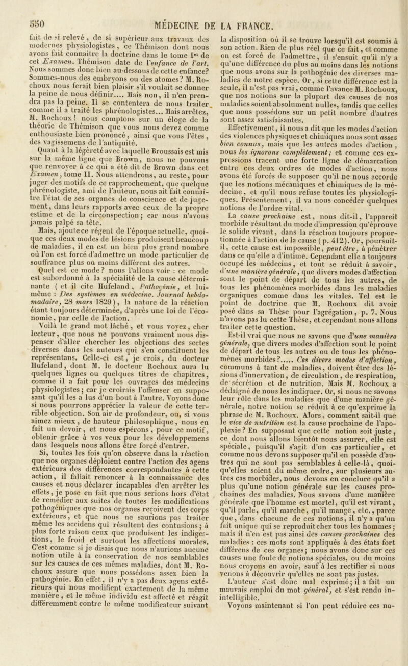 (ait lie M relcve ^ de si supérieur aux travaux des uioJcrnes physiologistes, ce Thémison dont nous avons (ait connaitre la doctrine dans le tome I de cet I^xcwien, Thémison date de Vevfance de l’art. Nous sommes donc bien au-dessous de cette enfance? Sommes-nous des embryons ou des atomes? M. Ro- choux nous ferait bien plaisir s’il voulait se donner la jieinc de nous définir.... Mais non, il n’en pren- dra pas la pciue.^ Il se contentera de nous traiter comme il a traite les phrénologistes... Mais arrêtez, Rochoux ! nous comptons sur un éloge de la théorie de Thémison cjue vous nous devez comme enthousiaste bien prononcé, ainsi que vous l’êtes, des vagissemens de l’antiquité. Quant à la légèreté avec laquelle Broussais est mis sur la même ligne que Brown, nous ne pouvons que renvoyer à ce qui a été dit de Brown dans cet Jüxamen, tome II. Nous attendrons, au reste, pour juger des motifs de ce rapprochement, que quelque phrénologiste, ami de l’auteur, nous ait fait connaî- tre l’état de ses organes de conscience et de juge- ment, dans leurs rapports avec ceux de la propre estime et de la circonspection ; car nous n’avons jamais palpé sa tête. Mais, ajoute ce régent de l’époque actuelle, quoi- 3ue ces deux modes de lésions produisent beaucoup e maladies, il en est un bien plus grand nombre où l’on est forcé d’admettre un mode particulier de soulfrance plus ou moins dilférent des autres. Quel est ce mode ? nous l’allons voir ; ce mode est subordonné à la spécialité de la cause détermi- nante (et il cite Ilufeland , Pnthogénie, et lui- même : Des systèmes en médecine, Journal hebdo- madaire, 28 mars 1829), la nature de la réaction étant toujours déterminée, d’après une loi de l’éco- nomie, par celle de l’action. Voilà le grand mot lâché , et vous voyez, cher lecteur, que nous ne pouvons vraiment nous dis- penser d’aller chercher les objections des sectes diverses dans les auteurs qui s’en constituent les représentans. Cellc-ci est, je crois, (lu docteur Ilufeland, dont M. le docteur Rochoux aura lu quelques lignes ou quelques titres de chapitres, comtne il a fait pour les ouvrages des miîdccins physiologistes; car je croirais l’ofiTenser en suppo- sant qu’il les a lus d’un bout à l’autre. Voyons donc si nous pourrons apprécier la valeur de cette ter- rible objection. Son air de profondeur, ou, si vous aimez mieux, de hauteur philosophique, nous en fait un devoir, et nous espérons, pour ce motif, obtenir grâce à vos yeux pour les développeraens dans lesquels nous allons être forcé d’entrer. Si, toutes les fois qu’on observe dans la réaction que nos organes déploient contre l’action des agens extérieurs des dilTérences correspondantes à cette action, il fallait renoncer à la connaissance des causes et nous déclarer incapables d’en arrêter les etfets, je pose en fait que nous serions hors d’état de remédier aux suites de toutes les modifications pathogéniques que nos organes reçoivent des corps extérieurs, et que nous ne saurions pas traiter même les acc^idens qui résultent des contusions; à plus forte raison ceux que produisent les indiges- tions, le froi(l et surtout les alfcctions morales. C est comme si je disais que nous n’aurions aucune notion utile à la conservation de nos semblables sur les causes de ces mêmes maladies, dont M. Ro- choux assure que nous possédons assez bien la patbogénie. En e(Tet, il n’y a pas deux agens exté- rieurs qui nous modifient exactement de la même manière, et le même individu est alTecté et réagit ditféremment contre le même modificateur suivant la dispcjsition où il se trouve lorsqu’il est soumis à sou action. Rien de plus réel que ce fait, et comme on est forcé de l’admettre, il s’ensuit qu’il n’y a qu’une di(férence du plus au moins dans les notions que nous avons sur la palhogénie des diverses ma- ladies de notre espèce. Or, si cette ditférence est la seule, il n’est pas vrai, comme l’avance M. Rochoux, que nos notions sur la plupart des causes de nos maladies soient absolument nulles, tandis que celles que nous possédons sur un petit nombre d’autres sont assez satisfaisantes. Effectivement, il nous a dit que les modes d’action des violences physiques et chimiques nous sont assez bien connus, mais que les autres modes d’action, nous les ignorons complètement ; et comme ces ex- pressions tracent une forte ligne de démarcation entre ces deux ordres de modes d’action, nous avons été forcés de supposer qu’il ne nous accorde que les notions mécaniques et chimiques de la mé- decine, et qu’il nous refuse toutes les physiologi- ques. Présentement, il va nous concéder ((uelques notions de l’ordre vital. La co(/se prochaine est, nous dit-il, l’appareil morbide résultant du mode d'impression qu’éprouve le solide vivant, dans la réaction toujours propor- Qonnée à l’action de la cause ( p. 412). Or, poursuit- il, celte cause est impossible, peut être, à pénétrer dans ce qu’elle a d'intime. Cependant elle a toujours occupé les médecins, et tout se réduit à savoir, d une manière générale, que divers modes d'affection sont le point de départ de tous les autres, de tous les phénomènes morbides dans les maladies organiques comme dans les vitales, ’fel est le point de doctrine que M. Rochoux dit avoir posé dâns sa Thèse pour l’agrégation, p. 7. Nous n’avons pas lu cette Thèse, et cependant nous allons traiter cette question. Est-il vrai que nous ne savons que A\tne manière générale, que divers modes d’affection sont le point de (lépart de tous les autres ou de tous les phéno- nièncs morbides? Ces divers modes cTaffection, communs à tant de maladies, doivent être des lé- sions d’innervation, de circulation, de respiration, de sécrétion et de nutrition. Mais M. Rochoux a dédaigné de nous les indiquer. Or, si nous ne savons leur rôle dans les maladies que d’une manière gé- nérale, notre notion se réduit à ce qu’exprime la phrase de M. Rochoux. Alors, comment sait-il que le vice de nutrition est la cause prochaine de l’apo- plexie? En supposant que cette notion soit juste, ce (Iont nous allons bientôt nous assurer, elle est spéciale, puisqu’il s’agit d’un cas particulier, et comme nous devons supposer qu’il en possède d’au- tres qui ne sont pas semblables à celle-là, quoi- qu’elles soient du même ordre, sur plusieurs au- tres cas morbides, nous devons en conclure qu’il a plus qu’une notion générale sur les causes pro- chaines des maladies. Nous savons d’une manière générale que l’homme est mortel, qu’il est vivant, qu’il parle, qu’il marche, qu’il mange, etc., parce que, dans chacune de ces notions, il n’y a qu’un fait unique qui se reproduitchez tous les hommes; mais il n’en est pas ainsi des causes prochaines des maladies : ces mots sont appliqués à des états fort différens de ces organes; nous avons donc sur ces causes une foule de notions spéciales, ou du moins nous croyons en avoir, sauf à les rectifier si nous venons à découvrir qu’elles ne sont pas justes. L’auteur s’est donc mal exprimé ; il a fait un mauvais emploi du mot général, et s’est rendu in- intelligible. Voyons maintenant si l’on peut réduire ces no-