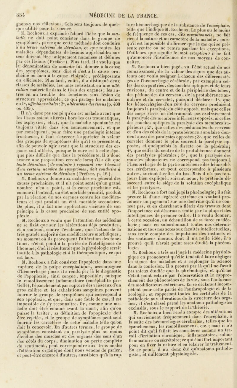 gnons-y nos réllcxions. Ceia sera toujours de quel- que utilité pour la science. M. lloclioux a exprimé d’abord l’idée que la ma- ladie ne doit point consisler dans le {groupe de symptômes, parce que cette rnéthoilc doit conduire à un terme extrême do déraison, et que toutes les maladies dépendantes de lésions appréciables aux sens doivent être uniquement nommées et définies par ces lésions (Préface). Plus tard, il a voulu que la dénomination de maladie fût donnée à la cause des symptômes, sans dire si c'est à la cause pro- chaine ou bien à la cause éloignée, prédisposante ou elficiente. Plus tard, enfin, il a distingué deux classes de maladies, les unes consistant en une alté- ration matérielle dans le tissu des organes; les au- tres en un trouble des fonctions sans lésion de structure appréciable; ce qui partage les maladies en 1 ®, affections vitales; 2, altérations des tissus (p. 408 ou 409 ). Il n’a donc pas songé qu’on est malade avant que les tissus soient altérés ( hors les cas traumatiques, les asphyxies, etc.), que la maladie spontanée est toujours vitale dans son commencement, et que j>ar conséquent, pour faire une pathologie interne fructueuse, il faut s’exercer à apprécier la valeur (les groupes de symptômes dès qu’il se présentent, afin de pouvoir agir avant que la structure des or- ganes soit altérée, puisque la cure est à cette épo- que j)lus difllcile que dans la précédente. 11 a donc avancé une proposition erronée lorsqu’il a dit que toute définition ( de maladie ) reposant sur l’énoncé d'un certain nombre de symptômes, doit conduire à un terme extrême de déraison ( Préface, p. 16 ). M. Rochoux a donné aux maladies en général des causes prochaines, et il n’a point senti qu’un grand nombre n’en a point, si la cause prochaine est, comme il l’entend, un état morbide primitif, produit par la réaction de nos organes contre les modifica- teurs et qui produit un état morbide secondaire. De plus, il a fait une application vicieuse de son principe à la cause prochaine de son entité apo- plexie. M. Rochoux a voulu que l'attention des médecins ne se fixât que sur les altérations déjà produites, et a soutenu, contre l'évidence, que l’action de la 1res grande majorité des modificateurs morbifiques, au moment où ils provoquent l’altération des fonc- tions , n’était point à la portée de l’intelligence de l’homme; d’où il résulterait que la physiologie serait inutile à la pathologie et à la thérapeutique , ce qui est faux. •M. Rochoux a fait consister l’apoplexie dans une rupture de la pulpe encéphalique, accompagnée d’hémorrhagie ; mais il a rendu par là le diagnostic de l’apoplexie, ainsi conçue, impossible, puisque le ramollissement inflammatoire (encéphalite par- tielle), l’épanchement par rupture des vaisseaux d’un gros calibre et les exhalations sanguines peuvent fournir le groupe de symptômes qui correspond à .son apoplexie, et que, dans une foule de cas, il est impossible de s’y reconnaître. Or, comme une ma- ladie doit être connue avant la mort, afin qu’on puisse la traiter, sa définition de l’apoplexie doit être rejetée, et le groupe de symptômes peut seul fournir les caractères de cette maladie telle qu’on doit la concevoir. En d’autres termes, le groupe de symptômes consistant en paralysie plus ou moins étendue des muscles et des organes des sens d’un des côtés du corps, diminution ou perte complète «lu sentiment, peut correspondre aux trois modes «l’altération organique dont nous venons de parler, et peut-être encore à d’autres, aussi bien qu’à la rup- ture hémorrhagique de la substance de l’encéphale, telle que l’indique M. Rochoux. Le plus ou le moins de fréquence de ces cas, dits exceptionnels, ne fait rien à la nature et au caractère de la maladie , puis- qu’il est impossible d’aflirmer que le cas qui se pré- sente rentre ou ne rentre pas dans les exceptions. D’ailleurs que signifie le mot exception? il ne fait qu’annoncer l’insuffisance de nos moyens de con- naître. M. Rochoux a bien jugé, vu l’état actuel de nos connaissances, de la valeur des signes que des au- teurs ont voulu assigner à chacun des difi'érens siè- ges de l’hémorrhagie cérébrale, par exemple à cel- les des corps striés, des couches optic^ues et de leurs environs, du centre et de la périphérie des lobes, des pédoncules du cerveau, de la protubérance an- nulaire et du eervelet, puisqu’il déclare: 1®, que les liémorrbhgies «l’un côté du cerveau produisent toujours la paralysie du côté opposé, mais que celles des corps striés ne déterminent pas exclusivement la paralysie des membres inféi ieurs opposés, ni celles des couches optiques la paralysie des membres su- périeurs ; 2®, que celles des pédoncules du cerveau et d’un des côtés de la protubérance annulaire don- nent aussi des paralysies opposées ; 3®, que celles du cervelet donnent le plus souvent la paralysie op- posée, et quelquefois la directe ou la générale; 4®, que celles du centre «le la protubérance donnent des paralysies générales; 5®, que la paralysie des muscles phonateurs ne correspond pas toujours à l’hémorrhagie de la partie antérieure des hémisphè- res cérébraux , et peut correspondre à plusieurs autres, surtout à celles du bas. Mais il n’a pas tou- jours bien explicjué, suivant nous, le prétendu dé- saccord entre le siège de la solution encéphalique et les paralysies. M. Rochoux a fort mal jugé la phrénologie; il a fait preuve là d’une légèreté extrême en voulant pro- noncer un jugement sur une doctrine qu’il ne con- naît pas, et en cherchant à flétrir des travaux dont l’importance est désormais sentie par la plupart des intelligences de premier ordre. Il a voulu donner, à cette occasion, un échantillon de sa force en idéo- logie ; mais en subordonnant toutes nos détermi- nations et tous nos actes aux facultés intellectuelles, sans tenir compte des impulsions des instincts et des sentimens moraux dont il n’a nulle idée, il a prouvé qu'il n’avait point assez étudié la phréno- logio. M. Rochoux a très mal jugé la médecine physiolo- gique en prononçant qu’elle tendait à faire négliger les signes des maladies et à replonger la science dans la confusion. Il a prouvé par là qu’il ne l’avait pas mieux étudiée que la phrénologie, et qu’il ne s’était point éclairé par l’observation et le rappro- chement des phénomènes de la vie , sous l’influence des modificateurs extérieurs. En se iléclarant incom- pétent pour cette partie de l’anthropologie et de la zoologie, et rapportant toutes les certitudes de la pathologie aux altérations de la structure des orga- nes, il s’est classé parmi les anatomo-pathologistes exclusifs, sous le rapport de la théorie. M. Rochoux a bien rendu compte des altérations qui surviennent fréquemment dans l’encéphale, a la suite des hémorrhagies cérébrales, telles que les épanchemens, les ramollissemens, etc.; mais il n a point dit qu’il fallait les considérer comme un tra- vail d’irritation chronique, inflammatoire, subin- flammatoire ou sécrétoire; ce qui était fort important pour en fixer la nature et en éclairer le traitement. En ce point, il n’a donc été qu’anatomo-patholo- giste , et nullement physiologiste.