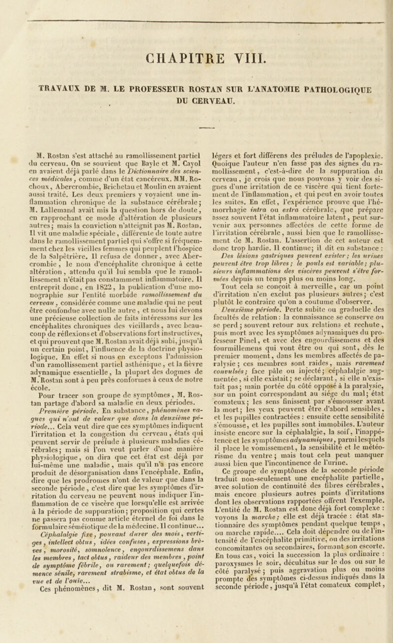 TRAVAUX DE M. LE PROFESSEUR ROSTAN SUR L’ANATOMIE PATHOLOGIQUE DU CERVEAU. M. Rostan s’est atlaché au raraollisseuient partiel «lu cerveau. On se souvient que Bayle et M. Cayol en avaient déjà parlé dans le Dictionnaire des scien- ces medicales, comme d’un état cancéreux. M31.Ro- choux, Abercrombie, Bricbelau et Jloulin en avaient aussi traité. Les deux premiers y voyaient une in- flammation chronique de la substance cérébrale j 31. Lallemand avait mis la question hors de doute, en rapprochant ce mode d’altération de plusieurs autres J mais la conviction n’atteifjnit pas 31. Rostan. Il vit une maladie spéciale, différente de toute autre dans le ramollissement partiel qui s’offre si l'réquem- mentebez les vieilles femmes qui peuplent l’hospice de la Salpêtrière. 11 refusa de donner, avec Aber- crombie , le nom d’encéphalite chronique à cette altération, attendu qu’il lui sembla que le l'amol- lissement n’était pas constamment inflammatoire. Il entreprit donc, en 1822, la publication d’une mo- nographie sur l’entité morbide ramollissement du cerveau, considérée comme une maladie qui ne peut être confondue avec nulle autre , et nous lui devons une précieuse collection de faits intéressans sur les encéphalites chroniques des vieillards , avec beau- coup de réflexions et d’observations fort instructives, etqui prouvent que 31. Rostan avait déjà subi, jusqu’à un certain point, l’influence de la doctrine physio- logique. En effet si nous en exceptons l’admission d’un ramollissement partiel asthénique, et la fièvre adynamique essentielle, la plupart des dogmes de 31. Rostan sont à peu près conformes à ceux de notre école. Pour tracer son groupe de symptômes, 31. Ros- tan partage d’abord sa maladie en deux périodes. Première période. En substance, phénomènes va- gues qui n’ont de valeur que dans la deuxième pé- riode... Cela veut dire que ces symptômes indiquent l’irritation et la congestion du cerveau, états qui peuvent servir de prélude à plusieurs maladies cé- rébrales; mais si l’on veut parler d’une manière physiologique, on dira que cet état est déjà par lui-même une maladie, mais qu’il n’a pas encore produit de désorganisation dans l’encéphale. Enfin, dire que les prodromes n’ont de valeur que dans la seconde période , c’est dire que les symptômes d’ir- ritation du cerveau ne peuvent nous indiquer 1 in~ flammalion de ce viscère que lorsqu’elle est arrivée à la période de suppuration; proposition qui certes ne jiassera pas comme article éternel de foi dans le formulaire séméiotique delà médecine. Il continue... Cépluilalgie fixe, pouvant durer des mots, verti- ges, intellect obtus, idées confuses, expressions brè- ves, morosité, somnolence, engourdissemens dans les membres, tact obtus, raideur des membres , point de symptôme fébrile, ou rarement; quelquefois dé- mence sénile, rarement strabisme, et état obtus de la vue et de l'ouïe... Ces phénomènes, dit 31. Rostan, .sont souvent légers et fort différens des préludes de l’apoplexie. Quoique l’auteur n’en fasse pas des signes du ra- mollissement, c’est-à-dire de la suppuration du cerveau, je crois que nous pouvons y voir des si- gnes d’une irritation de ce viscère qui tient forte- ment de l’inflammation, et qui peut en avoir toutes les suites. En effet, l’expérience prouve que l’hé- morrhagie intra ou extra cérébrale, que prépare assez souvent l’état inflammatoire latent, peut sur- venir aux personnes affectées de cette forme de l’irritation cérébrale, aussi bien que le ramollisse- ment de 31. Rostan. L’assertion de cet auteur est donc trop hardie. Il continue; il dit en substance : Des lésions gastriques peuvent exister ; les urines peuvent être trop libres; le pouls est variable ; plu- sieurs inf animations des viscères peuvent s’être for- mées depuis un temps plus ou moins long. Tout cela se conçoit à merveille, car un point d’irritation n’en exclut pas plusieurs autres; c’est jdutôt le contraire qu’on a coutume d’observer. Deuxième période. Perte subite ou graduelle des facultés de relation: la connaissance se conserve ou SC perd ; souvent retour aux relations et rechute , puis mort avec les symptômes adynamiques du pro- fesseur Pinel, et avec des engourdissemens et des fourmillemcns qui vont être ou qui sont, dès le premier moment, dans les membres affectés de pa- ralysie ; ces membres sont raides, mais rarement convulsés; face pâle ou injecté; céphalalgie aug- mentée , si elle existait ; se déclarant, si elle n’exis- tait pas; main portée du côté opposé à la paralysie, sur un point correspondant au siège du mal; état comateux; les sens finissent par s’émousser avant la mort; les yeux peuvent être d’abord sensibles, et les pupilles contractées : ensuite cette sensibilité s'émou.sse, et les pupilles sont immobiles. L’auteur insiste encore sur la céphalalgie, la soif, l’inappé- tence et les adynamiques, parmi lesquels il place le vomissement, la sensibilité et le météo- risme du ventre ; mais tout cela peut manquer aussi bien que l’incontinence de l'urine. Ce groupe de symptômes de la seconde période traduit non-seulement une encéphalite partielle, avec solution de continuité des fibres cérébrales, mais encore plusieurs autres points d’irritations dont les observations rapportées offrent l’exemple. L’entité de 31. Rostan est donc déjà fort complexe : voyons la marche; elle est déjà tracee : état sta- tionnaire des symptômes pendant quelque temps , ou marche rapide.... Cela doit dépendre ou del’in- tensité de l’encéphalite primitive, ou des irritations concomitantes ou secondaires, formant son escorte. En tous cas, voici la succession la plus ordinaire : paroxysmes le soir, decubitus sur le dos ou sur^ le côté paralysé ; puis aggravation plus ou moins prompte des symptômes ci-dessus indiqués dans la seconde période, jusqu’à 1 état comateux complet,