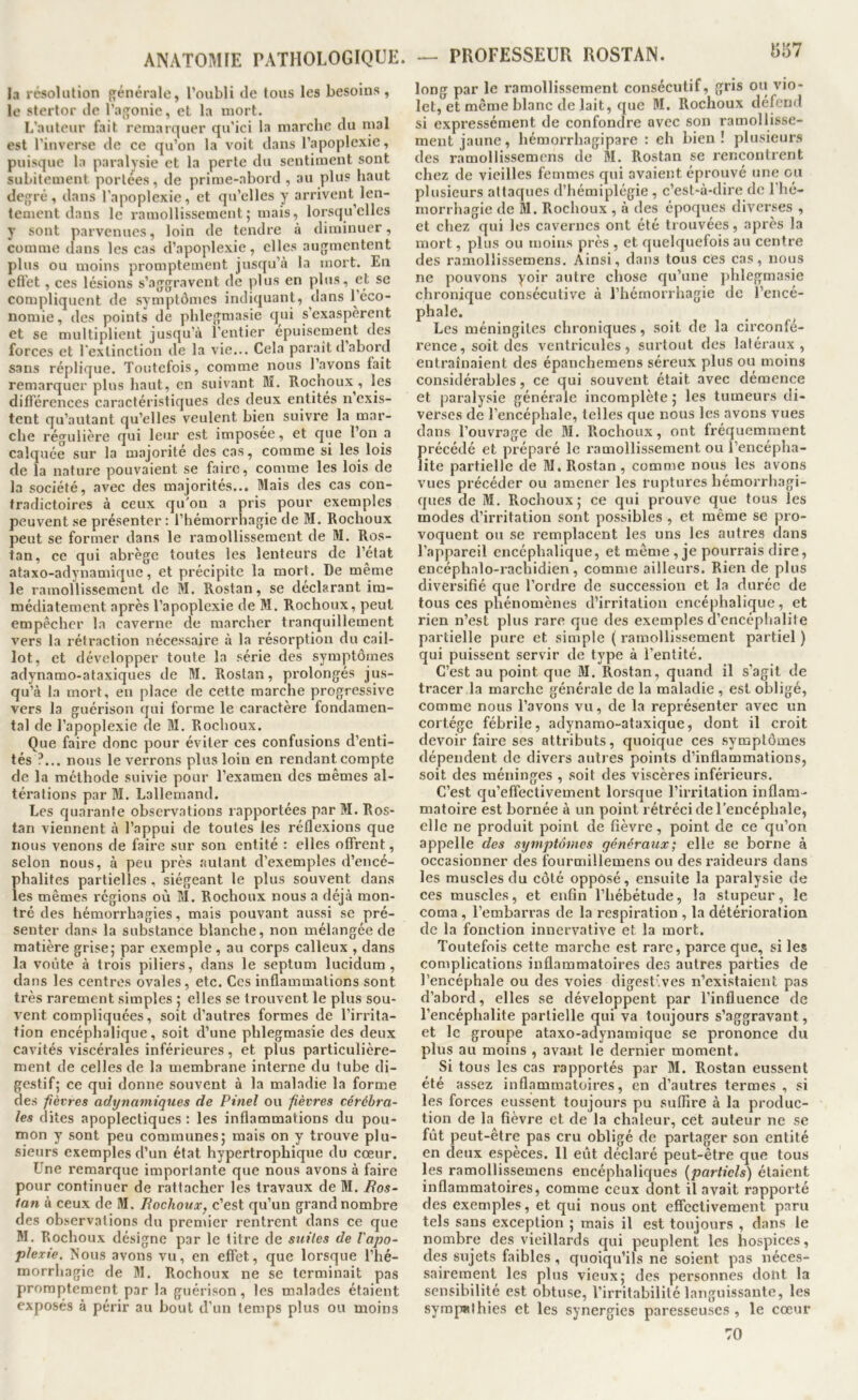 la résolution {>;énérale, l’oubli de tous les besoins , le stertor de l’aj^onie, et la mort. L’auteur fait remarquer qu'ici la marche du mal est l’inverse de ce qu’on la voit dans l’apoplexie, puisque la paralysie et la perte du sentiment sont subitement portées, de prime-abord , au plus haut defjré, dans l’apoplexie, et qu’elles y arrivent len- teoient dans le ramollissement; mais, lorsqu’elles y sont parvenues, loin de tendre à diminuer, comme dans les cas d’apoplexie, elles augmentent plus ou moins promptement jusqu’à la mort. En cfl'et, ces lésions s’aggravent de plus en plus, et sc compliquent de symptômes indiquant, dans l’éco- nomie , des points de phlegmasie qui s’exaspèrent et se multiplient jusqu’à l’entier épuisement des forces et l'extinction de la vie... Cela parait d abord sans réplique. Toutefois, comme nous l’avons fait remarquer plus haut, en suivant Bï. Rochoux , les différences caractéristiques des deux entités n exis- tent qu’autant qu’elles veulent bien suivre la mar- che régulière qui leur est imposée, et que l’on a calquée sur la majorité des cas, comme si les lois de la nature pouvaient se faire, comme les lois de la société, avec des majorités... Mais des cas con- tradictoires à ceux qu’on a pris pour exemples peuvent se présenter : l’hémorrhagie de BI. Rochoux peut se former dans le ramollissement de M. Ros- tan, ce qui abrège toutes les lenteurs de l’état ataxo-adynamique, et précipite la mort. De même le ramollissement de M. Rostan, se déclarant im- médiatement après l’apoplexie de M. Rochoux, peut empêcher la caverne de marcher tranquillement vers la rétraction nécessaire à la résorption du cail- lot, et développer toute la série des symptôme.s adynamo-ataxiques de M. Rostan, prolongés jus- qu’à la mort, en place de cette marche progressive vers la guérison qui forme le caractère fondamen- tal de l’apoplexie de M. Rochoux. Que faire donc pour éviter ces confusions d’enti- tés ?... nous le verrons plus loin en rendant compte de la méthode suivie pour l’examen des mêmes al- térations par M. Lallemand. Les quarante observations rapportées par M. Ros- tan viennent à l’appui de toutes les réflexions que nous venons de faire sur son entité : elles offrent, selon nous, à peu pi'ès autant d’exemples d’encé- phalites partielles , siégeant le plus souvent dans les mêmes régions où M. Rochoux nous a déjà mon- tré des hémorrhagies, mais pouvant aussi se pré- senter dans la substance blanche, non mélangée de matière grise; par exemple , au corps calleux , dans la voûte à trois piliers, dans le septum lucidum , dans les centres ovales, etc. Ces inflammations sont très rarement simples ; elles se trouvent le plus sou- vent compliquées, soit d’autres formes de l’irrita- tion encéphalique, soit d’une phlegmasie des deux cavités viscérales inférieures, et plus particulière- ment de celles de la membrane interne du tube di- gestif; ce qui donne souvent à la maladie la forme des fièvres adynaniiques de Pinel ou fièvres cérébra- les dites apoplectiques : les inflammations du pou- mon y sont peu communes; mais on y trouve plu- sieurs exemples d’un état hypertrophique du cœur. Une remarque importante que nous avons à faire pour continuer de rattacher les travaux de M. Ros- ian à ceux de M. Rochotix, c’est qu’un grand nombre des ob.servations du premier rentrent dans ce que M. Rochoux dé.signe par le titre de suiles de l'apo- plexie. ?<ous avons vu, en effet, que lorsque l’hé- morrhagie de M. Rochoux ne se terminait pas promptement par la guérison, les malades étaient exposés à périr au bout d’un temps plus ou moins «!57 long par le ramollissement consécutif, gris ou vio- let, et même blanc de lait, que M. Rochoux défend si expressément de confondre avec son ramollisse- ment jaune, hémorrhagipare : eh bien ! plusieur.s des ramollissemens de BI. Rostan se rencontrent chez de vieilles femmes qui avaient éprouvé une ou plusieurs attaques d’hémiplégie , c’est-à-dire de l’hé- morrhagie de M. Rochoux , à des époques diverses , et chez qui les cavernes ont été trouvées, après la mort, plus ou moins près , et quelquefois au centre des ramollissemens. Ainsi, dans tous ces cas, nous ne pouvons yoir autre chose qu’une ])hlegmasie chronique consécutive à l’hémorrhagie de l’encé- phale. Les méningites chroniques, soit de la circonfé- rence, soit des ventricules, surtout des latéraux, entraînaient des épanchemens séreux plus ou moins considérables, ce qui souvent était avec démence et paralysie générale incomplète ; les tumeurs di- verses de l’encéphale, telles que nous les avons vues dans l’ouvrage de BI. Rochoux, ont fréquemment précédé et préparé le ramollissement ou l’encépha- lite partielle de BI» Rostan, comme nous les avons vues précéder ou amener les ruptures hémorrhagi- ques de M. Rochoux; ce qui prouve que tous les modes d’irritation sont possibles , et même se pro- voquent ou se remplacent les uns les autres dans l’appareil encéphalique, et même , je pourrais dire, encéphalo-racbidien , comme ailleurs. Rien de plus diversifié que l’ordre de succession et la durée de tous ces phénomènes d’irritation encéphalique, et rien n’est plus rare que des exemples d’encéphalite partielle pure et simple ( ramollissement partiel ) qui puissent servir de type à l’entité. C’est au point que M. Rostan, quand il s’agit de tracer la marche générale de la maladie , est obligé, comme nous l’avons vu, de la représenter avec un cortège fébrile, adynamo-ataxique, dont il croit devoir faire ses attributs, quoique ces symptômes dépendent de divers autres points d’inflammations, soit des méninges , soit des viscères inférieurs. C’est qu’effectivement lorsque l’irritation inflam- matoire est bornée à un point rétréci de l’encéphale, elle ne produit point de fièvre, point de ce qu’on appelle des symptômes généraux; elle se borne à occasionner des fourmillemens ou des raideurs dans les muscles du côté opposé, ensuite la paralysie de ces muscles, et enfin rhéloétude, la stupeur, le coma , l’embarras de la respiration , la détérioration de la fonction innervative et la mort. Toutefois cette marche est rare, parce que, si les complications inflammatoires des autres parties de l’encéphale ou des voies digestives n’exi.staient pas d’abord, elles se développent par l’influence de l’encéphalite partielle qui va toujours s’aggravant, et le groupe ataxo-adynamique se prononce du plus au moins , avant le dernier moment. Si tous les cas rapportés par M. Rostan eussent été assez inflammatoires, en d’autres termes , si les forces eussent toujours pu suffire à la produc- tion de la fièvre et de la chaleur, cet auteur ne se fût peut-être pas cru obligé de partager son entité en deux espèces. 11 eût déclaré peut-être que tous les ramollissemens encéphaliques {partiels) étaient inflammatoires, comme ceux dont il avait rapporté des exemples, et qui nous ont effectivement paru tels sans exception ; mais il est toujours , dans le nombre des vieillards qui peuplent les hospices, des sujets faibles , quoiqu’ils ne soient pas néces- sairement les plus vieux; des personnes dont la sensibilité est obtuse, l’irritabilité languissante, les sympHlhies et les synergies paresseuses , le cœur 70