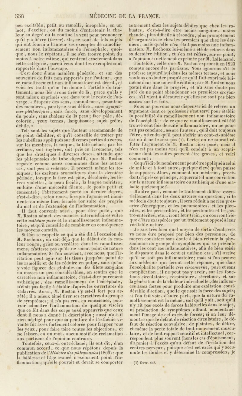 pou excitable, petit ou ramolli, incapable, en un mot, J’exciter, ou du moins d’entretenir la cha- leur au degré ov'i la routine la veut pour prononcer qu’il y a fièvre {fervor). Or, ce sont de tels sujets qui ont fourni à l’auteur ses exemples de ramollis' sement non inflammatoires de l’encéphale, quoi- que , nous le répétons, il ne s’en trouve point, du moins à notre estime, qui rentrent exactement dans cette catégorie, parmi ceux dont les exemples sont rapportés dans l’ouvrage. C’est donc d’une manière générale, et sur des souvenirs de faits non rapportés par l’auteur, que ce ramollissement non inflammatoire est décrit, et voici les traits qu’on lui donne à l’article du trai- tement 5 nous les avons tirés de là, parce qu’ils y sont mieux exprimés que dans tout le reste de l’ou- vrage. « Stupeur des sens, somnolence, pesanteur des membres , paralysie sans délire , sans symptô- vies pléthoriques, sans force, sans développement du pouls, sans chaleur de la peau; face pâle, dé- colorée, yeux ternes, languissans; sujet grêle, débile. » Tels sont les sujets que l’auteur recommande de ne point débiliter, et qu’il conseille de traiter par les rubéfians appliqués sur diverses parties du corps, sur les membres, la nuque, la tête même; par les irritans , soit ingérés, soit pris en lavemens, tels que les drastiques à diverses doses, attendu que les phlegmasies du tube digestif, que M. Rostan regarde comme assez communes dans les autres cas, sont peu à redouter, 11 prescrit même les to- niques , les excitans aromatiques dans la dernière période, lorsque la face est pâle, décolorée, les lè- vres violettes, la peau froide, la langue noirâtre, enduite d’une mucosité filante, le pouls petit et concentré ; l’abattement porté au dernier degré , c’est-à-dire, selon nous, lorsque l’agonie est immi- nente ou même bien formée par suite des progrès du mal et de l'extension de l’inflammation. Il faut convenir aussi , pour être juste , que W. Rostan admet des nuances intermédiaires entre cette asthénie pure et le ramollissement inflamma- toire , et qu’il conseille de combiner en conséquence les moyens curatifs. Si l’on se rappelle ce qui a été dit à l’occasion de M. Rochoux, on sait déjà que le défaut de la cou- leur rouge, grise ou verdâtre dans les ramollisse- mens, n’atteste pas qu’ils ne soient point de nature inflammatoire. Si l’on convient, avec nous, que l’ir- ritation peut agir sur les tissus jusqu’au point de les ramollir et de les réduire en pulpe, sans qu’on y voie figurer des globules ou des filets sanguins en masses un peu considérables, on sentira que le caractère non inflammatoire, c’est-à-dire purement asthénique, des ramollissemens de l’encéphale, n’était pas facile à établir d’après les ouvertures de cadavres. Aussi, M. Rostan s’y est-il fort peu ar- rêté; il a mieux aimé tirer ses caractères du groupe de symptômes; il n’a pas cru, en conscience, pou- voir admettre l’inflammation de quelque viscère ne ce fût dans des corps aussi appauvris que ceux ont il nous a donné la description ; aussi n’a-t-il rien négligé pour que sa peinture de l’asthénie vi- vante fût assez fortement colorée pour frapper fous les yeux, pour faire taire toutes les objections, et ne laisser, en un mol, aucun motif de réclamation aux partisans de l’opinion contraire. Toutefois, ceux-ci ont réclamé; ils ont dit, d’un commun accord, ce que nous répétons depuis la publication de VHistoire des phlegmasies ( 18ü9) : que la faiblesse et l’âge avancé n’excluaient point l’in- autrement chez les sujets débiles que chez les ro- bustes, c’est-à-dire être moins sanguine, moins chaude , plus difficile à résoudre, plus promptement désorganisatrice chez les premiers que chez les der- niers ; mais qu’elle n’en était pas moins une inflam- mation. M. Rochoux lui-même a été de cet avis dans sa dernière édition , et s’en est référé, sur ce point, à l’opinion si nettement exprimée par 31. Lallemand. Toutefois, celle que 31. Rostan exprimait en 1823 compte encore des partisans. Nous ignorons s’il la professe aujourd’hui dans les mêmes termes, et nous voulons en douter jusqu’à ce qu’il l’ait exprimée lui- mêmedans une nouvelle édition; car 31. Rostan nous parait être dans le progrès, et n’a sans doute pas juré de ne point abandonner ses premières croyan- ces, s’il vient à découvrir c[u’elles ne sont pas bien assises sur les faits. Nous ne pouvons nous dispenser ici de relever un argument dont ce professeur s’est servi pour établir la possibilité du ramollissement non inflammatoire de l’encéphale : de ce que ce ramollissement eût été trouvé cent fois de suite inflammatoire , on ne pour- rait pas conclure, assure l’auteur, qu’il doit toujours l’être, attendu qu’il peut s’offrir un cent-et-unième cas où il ne le sera pas (1). Certes on ne saurait ré- futer l’argument de 31. Rostan ainsi posé; mais il n’en est pas moins vrai qu’il conduit à un scepti- cisme dont les suites peuvent être graves, et voici comment : Ce qu’il dit (lu nombre cent peut être appliqué à celui de mille et à tout autre, quelque élevé qu’on puisse le supposer. Alors, comment un médecin, procé- dantd’aprèsce principe, acquerrait-il une conviction sur la nature inflammatoire ou asthénique d’une ma- ladie quelconque? D’autre part, comme le traitement diffère essen- liellement dans les deux natures en question, si le médecin doute toujours , il sera réduit à ne rien pres- crire d’énergique , et les pneumonites, et les pieu- rites , et les péricardites, et les péritonites et les gas- tro-entérites, etc.. iront leur train, ou courront ris- que d’être exaspérées par un traitement opposé à leur véritable nature. Je sais très bien quel moyen de sortir d’embarras va nous être proposé par bien des personnes. Ce moyen consistera sans doute à bien retenir la phy- sionomie du groupe de symptômes qui se présente dans les cent cas inflammatoires, afin de bien saisir le disparate dans le cent et unième cas, s’il arrive qu’il ne soit pas inflammatoire; mais si l’on prouve aux médecins qui feront cette réponse, que dans l’encéphalite partielle très circonscrite, pure et sans complication , il ne peut pas y avoir, sur les fonc- tions circulatoire, respiratoire, sécrétoire, et sur la génération de la chaleur individuelle ,des influen- ces assez fortes pour produire une exaltation consi- dérable d’action , quelle que soit la force des sujets; si l'on fait voir, d’autre part, que la nature du ra- mollissement est la même , soit qu’il y ait, soit qu’il n’y ait pas excès de forces habituelles dans le sujet, ni production de symptômes offrant momentané- ment l’image de cet excès de forces; si on leur dé- montre que le défaut de réaction circulatoire, le dé- faut de réaction convulsive, de plaintes, de délire, et même la perte totale de tout mouvement muscu- laire , et de tout l’apport sensitif et intellectuel, cor- respondent plus souvent (horsles cas d’épuisement, d’agonie) à l’excès qu’au défaut de l’irritation des centres nerveux , puisque c’est cet excès qui y accu- mule les fluides et y détermine la compression, je