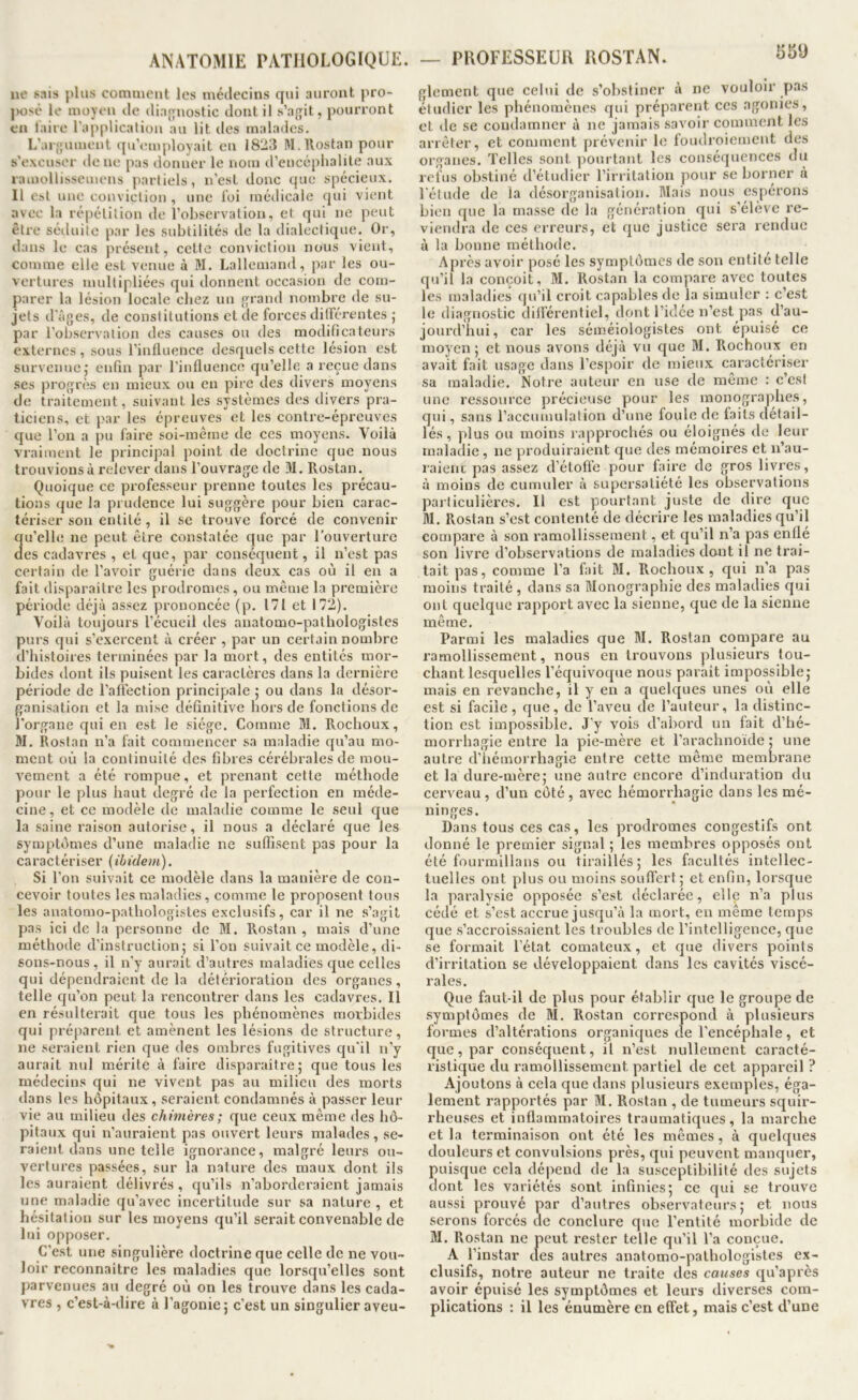 55Ü 110 plus comment les médecins qui auront jiro- |H)sé le moyeu de diagnostic dont il s’a{];it, pouiTont en laire l’application au lit des malades. L’ai'jjuinent qu’employait en 18*23 M.Rostan pour s’excuser de ne pas donner le nom d’encéphalite aux ramollisseinens partiels, n’est donc que spécieux, 11 est une conviction , une loi médicale qui vient avec la répétition de l’observation, et qui ne peut être séduite par les subtilités de la dialectique. Or, dans le cas présent, cette conviction nous vient, comme elle est venue à M. Lallemand, par les ou- vertures multipliées qui donnent occasion de com- parer la lésion locale chez un {yrand nombre de su- jets d'âges, de constitutions et de forces ditférentes ; par l’observation des causes ou des modificateurs externes, sous l’influence desquels cette lésion est survenue,• enfin par l’influence qu’elle a reçue dans ses progrès en mieux ou en pire des divers moyens de traitement, suivant les systèmes des divers pra- ticiens, et par les épreuves et les contre-épreuves que l’on a pu faire soi-même de ces moyens. Voilà vraiment le principal point de doctrine que nous trouvions à relever dans l’ouvrage de M. Rostan. Quoique ce professeur prenne toutes les précau- tions que la prudence lui suggère pour bien carac- tériser son entité, il se trouve forcé de convenir qu’elle ne peut être constatée que par l’ouverture des cadavres , et que, par conséquent, il n’est pas certain de l’avoir guérie dans deux cas où il en a fait disparaitre les prodromes, ou même la première période déjà assez prononcée (p. 171 et 172). Voilà toujours l’écueil des anatomo-pathologistes purs qui s’exercent à créer , par un certain nombre d’histoires terminées par la mort, des entités mor- bides dont ils puisent les caractères dans la dernière période de l’afiection principale ; ou dans la désor- ganisation et la mise définitive hors de fonctions de l'organe c[ui en est le siège. Comme M. Rochoux, M. Rostan n’a fait commencer sa maladie qu’au mo- ment où la continuité des fibres cérébrales de mou- vement a été rompue, et prenant cette méthode pour le plus haut degré de la perfection en méde- cine, et ce modèle de maladie comme le seul que la saine raison autorise, il nous a déclaré c|ue les symptômes d’une maladie ne suffisent pas pour la caractériser (ibidem). Si l’on suivait ce modèle dans la manière de con- cevoir toutes les maladies, comme le proposent tous les anatomo-pathologistes exclusifs, car il ne s’agit pas ici de la personne de M. Rostan, mais d’une méthode d’instruction; si l’on suivait ce modèle, di- sons-nous , il n’y aurait d’autres maladies que celles qui dépendraient de la détérioration des organes, telle eju’on peut la rencontrer dans les cadavres. Il en résulterait que tous les phénomènes morbides qui préparent et amènent les lésions de structure, ne seraient rien que des ombres fugitives qu’il n’y aurait nul mérite à faire disparaitre; que tous les médecins qui ne vivent pas au milieu des morts dans les hôpitaux, seraient condamnés à passer leur vie au milieu des chimères ; que ceux même des hô- pitaux qui n’auraient pas ouvert leurs malades, se- raient dans une telle ignorance, malgré leurs ou- vertures passées, sur la nature des maux dont ils les auraient délivrés , qu’ils n’aborderaient jamais une maladie qu’avec incertitude sur sa nature , et hésitation sur les moyens qu’il serait convenable de lui opposer. C’est une singulière doctrine que celle de ne vou- loir reconnaître les maladies cjue lorsqu’elles sont parvenues au degré où on les trouve dans les cada- vres , c’est-à-dire à l’agonie; c’est un singulier aveu- glement que celui de s’obstiner à ne vouloir pas étudier les phénomènes qui préparent ces agonies, et de se condamner à ne jamais savoir comment les arrêter, et comment prévenir le foudroiement des organes. Telles sont pourtant les conséquences du refus obstiné tl’étudier l’irritation pour se borner à l'étude de la désorganisation. Mais nous espérons bien que la masse de la généi'ation qui s’élève re- viendra de ces erreurs, et que justice sera rendue à la bonne méthode. Après avoir posé les symptômes de son entité telle qu’il la conçoit, M, Rostan la compare avec toutes les maladies qu’il croit capables de la simuler ; c’est le diagnostic diiférentiel, dont l’idée n’est pas d’au- jourd’hui, car les séméiologistes ont épuisé ce moyen; et nous avons déjà vu que M. Rochoux en avait fait usage dans l’espoir de mieux caractériser sa maladie. Notre auteur en use de même : c’est une ressource précieuse pour les inonogra))hes, qui, sans l’accumulation d’une foide de faits détail- lés , plus ou moins rapprochés ou éloignés de leur malatlie , ne produiraient que des mémoires et n’au- raienc pas assez d’étoffe pour faire de gros livres, à moins de cumuler à supersatiété les observations paiticulières. Il est pourtant juste de dire que M. Rostan s’est contenté de décrire les maladies qu’il compare à son ramollissement, et qu’il n’a pas enfle son livre d’observations de maladies dont il ne trai- tait pas, comme l’a fait M. Rochoux, qui n’a pas moins traité , dans sa Monographie des maladies qui ont quelque l’apport avec la sienne, que de la sienne même. Parmi les maladies que M. Rostan compare au ramollissement, nous en trouvons plusieurs tou- chant lesquelles l’équivoque nous parait impossible; mais en revanche, il y en a quelques unes où elle est si facile, que, de l’aveu de l’auteur, la distinc- tion est impossible. J’y vois d’abord un fait d’hé- morrbagie entre la pie-mère et l’arachnoïde ; une autre d’hémorrhagie entre cette même membrane et la dure-mère; une autre encore d’induration du cerveau , d’un côté , avec hémorrhagie dans les mé- ninges. Dans tous ces cas, les prodromes congestifs ont donné le premier signal ; les membres opposés ont été fourmillans ou tiraillés; les facultés intellec- tuelles ont plus ou moins souffert; et enfin, lorsque la paralysie opposée s’est déclarée, elle n’a plus cédé et s’est accrue jusqu’à la mort, eu même temps que s’accroissaient les troubles de l’intelligence, que se formait l’état comateux, et que divers points d’irritation se développaient dans les cavités viscé- rales. Que faut-il de plus pour établir que le groupe de symptômes de M, Rostan correspond à plusieurs formes d’altérations organiques de l’encéphale, et que, par conséquent, il n’est nullement caracté- ristique du ramollissement partiel de cet appareil ? Ajoutons à cela que dans plusieurs exemples, éga- lement rapportés par M. Rostan , de tumeurs squir- rheuses et inflammatoires traumatiques, la marche et la terminaison ont été les mêmes, à quelques douleurs et convulsions près, qui peuvent manquer, puisque cela dépend de la susceptibilité des sujets dont les variétés sont infinies; ce qui se trouve aussi prouvé par d’autres observateurs; et nous serons forcés de conclure que l’entité morbide de M. Rostan ne peut rester telle qu’il l’a conçue. A l’instar des autres anatomo-pathologistes ex- clusifs, notre auteur ne traite des causes qu’après avoir épuisé les symptômes et leurs diverses com- plications : il les énumère en effet, mais c’est d’une