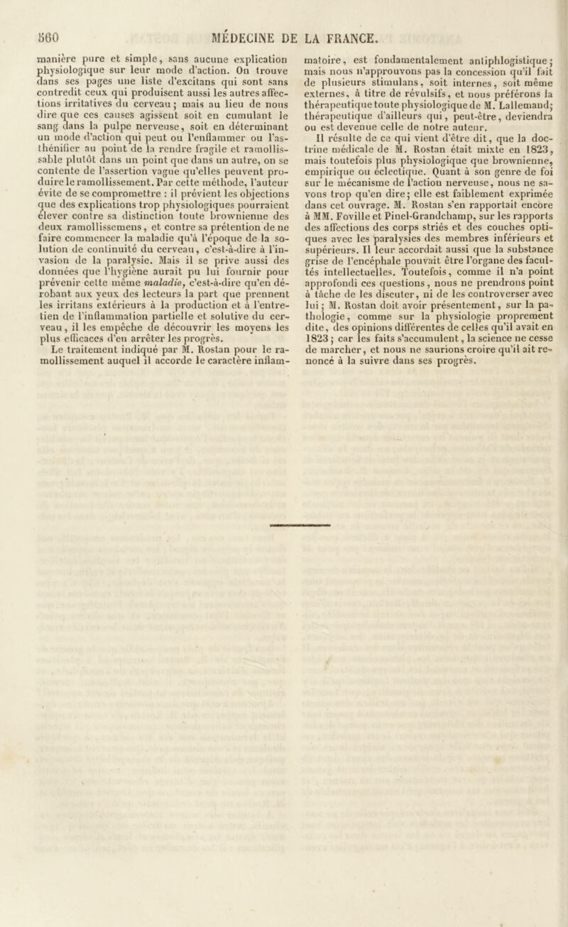 manière pure et simple, sans aucune explication physiologique sur leur mode d’action. On trouve dans ses pages une liste d’excitans qui sont sans contredit ceux qui produisent aussi les autres affec- tions irritatives du cerveau j mais au lieu de nous dire q:ue ces causes agissent soit en cumulant le sang dans la pulpe nerveuse, soit en déterminant un mode d’action qui peut ou l’enflammer ou l’as- théniûer au point de la rendre fragile et ramollis- sable plutôt dans un point que dans un autre, on se contente de l’assertion vague qu’elles peuvent pro- duire le ramollissement. Par cette méthode, l’auteur évite de se compromettre : il prévient les objections ^ue des explications trop physiologiques pourraient elever contre sa distinction toute brownienne des deux ramollissemens, et contre sa prétention de ne faire commencer la maladie qu’à l’époque de la so- lution de continuité du cerveau, c’est-à-dire à l’in- vasion de la paralysie. Mais il se prive aussi des données que l’hygiène aurait pu lui fournir pour prévenir cette même maladie, c’est-à-dire qu’en dé- robant aux yeux des lecteurs la part que prennent les irritans extérieurs à la production et à l'entre- tien de l’inflammation partielle et solutive du cer- veau , il les empêche de découvrir les moyens les plus efficaces d’en arrêter les progrès. Le traitement indiqué par M. Rostan pour le ra- mollissement auquel il accorde le caractère inflam- matoire, est fondamentalement antiphlogistique; mais nous n’approuvons pas la concession qu’il fait de plusieurs slimulans, soit internes, soit même externes, à titre de révulsifs, et nous préférons la thérapeutique toute physiologique de M. Lallemand; thérapeutique d’ailleurs qui, peut-être, deviendra ou est devenue celle de notre auteur. Il résulte de ce qui vient d’être dit, que la doc- trine médicale de M. Rostan était mixte en 1823, mais toutefois plus physiologique que brownienne, empirique ou éclectique. Quant à son genre de foi sur le mécanisme de l’action nerveuse, nous ne sa- vons trop qu’en dire ; elle est faiblement exprimée dans cet ouvrage. M. Rostan s’en rapportait encore à MM. Foville et Pinel-Grandchamp, sur les rapports des affections des corps striés et des couches opti- ques avec les paralysies des membres inférieurs et supérieurs. Il leur accordait aussi que la substance grise de l’encéphale pouvait être l’organe des facul- tés intellectuelles. Toutefois, comme il n’a point approfondi ces questions, nous ne prendrons point à tâche de les discuter, ni de les controverser avec lui ; M. Rostan doit avoir présentement, sur la pa- thologie , comme sur la physiologie proprement dite, des opinions différentes de celles qu’il avait en 1823 ; car les faits s’accumulent, la science ne cesse de marcher, et nous ne saurions croire qu’il ait re- noncé à la suivre dans ses progrès.