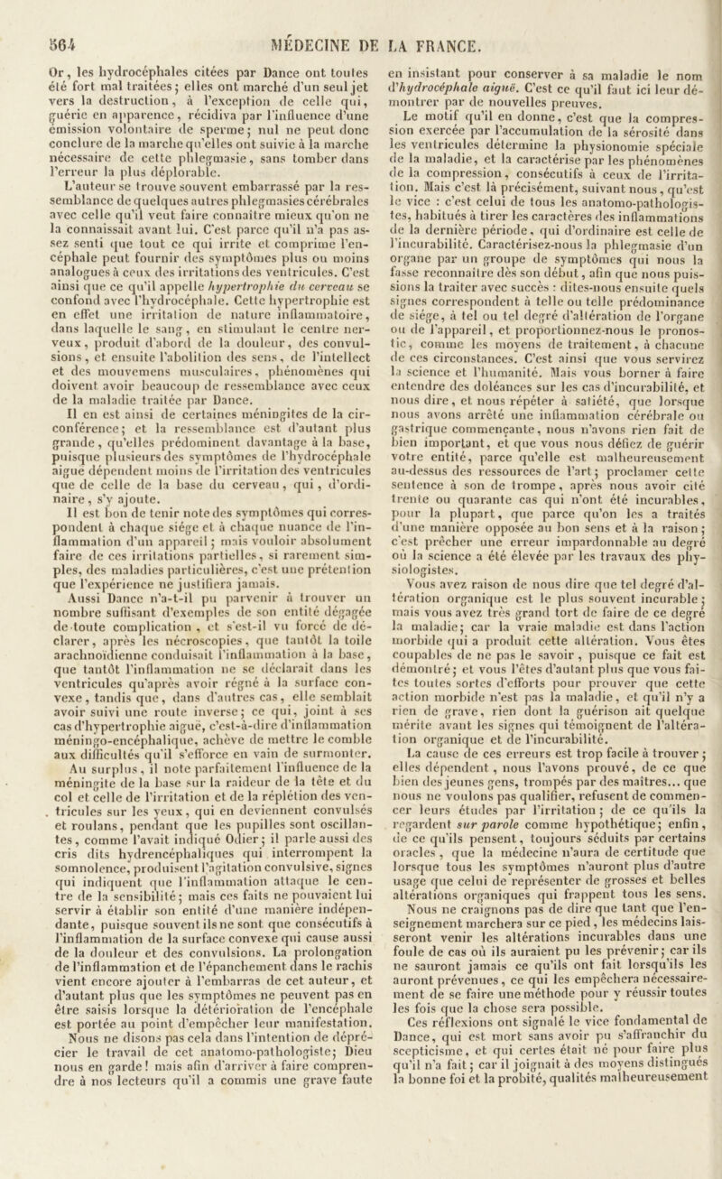 Or, les hydrocéphales citées par Dance ont toules été fort mal traitées; elles ont marché d’un seul jet vers la destruction, à l’exception de celle qui, guérie en apparence, récidiva par l'influence d’une émission volontaire de sperme; nul ne peut donc conclure de la marche qu’elles ont suivie à la marche nécessaire de cette phlegmasie, sans tomber dans l’erreur la plus déplorable. L’auteur se trouve souvent embarrassé par la res- semblance de quelques autres phlegmasies cérébrales avec celle qu’il veut faire connaître mieux qu’on ne la connaissait avant lui. C’est parce qu’il n’a pas as- sez senti que tout ce qui irrite et comprime l’en- céphale peut fournir des symptômes plus ou moins analogues à ceux des irritations des ventricules. C’est ainsi que ce qu’il appelle hypertrophie du cerveau se confond avec l’hydrocéphale. Cette hypertrophie est en effet une irritation de nature inflammatoire, dans laquelle le sang, en stimulant le centre ner- veux, produit d’abord de la douleur, des convul- sions, et ensuite l’abolition des sens, de l’intellect et des mouvemens musculaires, phénomènes qui doivent avoir beaucoup de ressemblance avec ceux de la maladie traitée par Dance. Il en est ainsi de certaines méningites de la cir- conférence; et la ressemblance est d’autant plus grande, qu’elles prédominent davantage à la base, puisque plusieurs des symptômes de l’hydrocéphale aigue dépendent moins de l’irritation des ventricules que de celle de la base du cerveau, qui, d’ordi- naire , s’y ajoute. Il est bon de tenir note des symptômes qui corres- pondent à chaque siège et à cha([ue nuance de l’in- flammation d’un appareil ; mais vouloir absolument faire de ces irritations partielles, si rarement sim- ples, des maladies particulières, c’est une prétention que l’expérience ne justifiera jamais. Aussi Dance n’a-t-il pu parvenir à trouver un nombre suffisant d’exemples de son entité dégagée de toute complication , et s'est-il vu forcé de dé- clarer, après les nécroscopies, que tantôt la toile arachnoïdienne conduisait rinflammation à la base, que tantôt l’inflammation ne se iléclarait dans les ventricules qu’après avoir régné à la surface con- vexe, tandis que, dans d’autres cas, elle semblait avoir suivi une route inverse; ce qui, joint à ses cas d’hypertrophie aiguë, c’est-à-dire d’inflammation méningo-encéphalique, achève de mettre le comble aux difficultés qu’il s’efforce en vain de surmonter. Au surplus, il note parfaitement l'influence de la méningite de la base sur la raideur de la tête et du col et celle de l’irritation et de la réplétion des ven- , tricules sur les yeux, qui en deviennent convulsés et roulans, pendant que les pupilles sont oscillan- tes, comme l’avait indiqué Odier; il parle aussi des cris dits hydrencéphaliques qui interrompent la somnolence, produisent l’agitation convulsive, signes qui indiquent que rinflammation attaque le cen- tre de la sensibilité; mais ces faits ne pouvaient lui servir à établir son entité d’une manière indépen- dante, puisque souvent ilsnesont que consécutifs à l’inflammation de la surface convexe qui cause aussi de la douleur et des convulsions. La prolongation de l’inflammation et de l’épanchement dans le rachis vient encore ajouter à l’embarras de cet auteur, et d’autant plus que les symptômes ne peuvent pas en être saisis lorsque la détérioration de l’encéphale est portée au point d’empêcher leur manifestation. Nous ne dison.s pas cela dans l’intention de dépré- cier le travail de cet anatomo-pathologiste; Dieu nous en garde ! mais afin d’arriver à faire compren- dre à nos lecteurs qu’il a commis une grave faute en insistant pour conserver à sa maladie le nom d'hydrocéphale aiguë. C’est ce qu’il faut ici leur dé- montrer par de nouvelles preuves. Le motif qu’il en donne, c’est que la compres- sion exercée par l’accumulation de la sérosité dans les ventricules détermine la physionomie spéciale de la maladie, et la caractérise par les phénomènes de la compression, consécutifs à ceux de l’irrita- tion. Mais c’est là précisément, suivant nous, qu’est le vice : c’est celui de tous les anatomo-patholot^is- tes, habitués à tirer les caractères des inflammations de la dernière période, qui d’ordinaire est celle de l’incurabilité. Caractérisez-nous la phlegmasie d’un organe par un groupe de symptômes qui nous la fasse reconnaître dès son début, afin que nous puis- sions la traiter avec succès : dites-nous ensuite quels signes correspondent à telle ou telle prédominance de siège, à tel ou tel degré d’altération de l’organe ou de l’appareil, et proportionnez-nous le pronos- tic, comme les moyens de traitement, à chacune de ces circonstances. C’est ainsi que vous servirez la science et l’humanité. Mais vous borner à faire entendre des doléances sur les cas d’incurabilité, et nous dire, et nous répéter à satiété, que lorsque nous avons arrêté une inflammation cérébrale ou gastrique commençante, nous n’avons rien fait de bien important, et que vous nous défiez de guérir votre entité, parce qu’elle est malheureusement au-dessus des ressources de l’art; proclamer cette sentence à son de trompe, après nous avoir cité trente ou quarante cas qui n’ont été incurables, pour la plupart, que parce qu’on les a traités <l’une manière opposée au bon sens et à la raison ; c’est prêcher une erreur impardonnable au degré où la science a été élevée par les travaux des pliy- siologistes. Vous avez raison de nous dire que tel degré d’al- tération organique est le plus souvent incurable; mais vous avez très grand tort de faire de ce degré la maladie; car la vraie maladie est dans l'action morbide (}ui a produit cette altération. Vous êtes coupables de ne pas le savoir , puisque ce fait est démontré ; et vous l’êtes d’autant plus que vous fai- tes toutes sortes d’efforts pour prouver que cette action morbide n’est pas la maladie, et qu’il n’y a rien de grave, rien dont la guérison ait quelque mérite avant les signes qui témoignent de l’altéra- tion organique et de l’incurabilité. La cause de ces erreurs est trop facile à trouver ; elles dépendent , nous l’avons prouvé, de ce que bien tics jeunes gens, trompés par des maîtres... que nous ne voulons pas qualifier, refusent de commen- cer leurs études par l’irritation ; de ce qu'ils la regardent swr joaro/e comme hypothétique; enfin, de ce qu’ils pensent, toujours séduits par certains oracles , que la médecine n’aura de certitude que lorsque tous les symptômes n’auront plus d’autre usage que celui de représenter de grosses et belles altérations organiques qui frappent tous les sens. Nous ne craignons pas de dire que tant que l’en- seignement marchera sur ce pied, les médecins lais- seront venir les altérations incurables dans une foule de cas où ils auraient pu les prévenir ; car ils ne sauront jamais ce qu’ils ont fait lorsqu’ils les auront prévenues, ce qui les empêchera néces.saire- ment de se faire une méthode pour y réussir toutes les fois que la chose sera possible. Ces réflexions ont signalé le vice fondamental de Dance, qui est mort sans avoir pu s’affranchir du scepticisme, et qui certes était né pour faire plus qu’il n’a fait ; car il joignait à des moyens distingués la bonne foi et la probité, qualités malheureusement