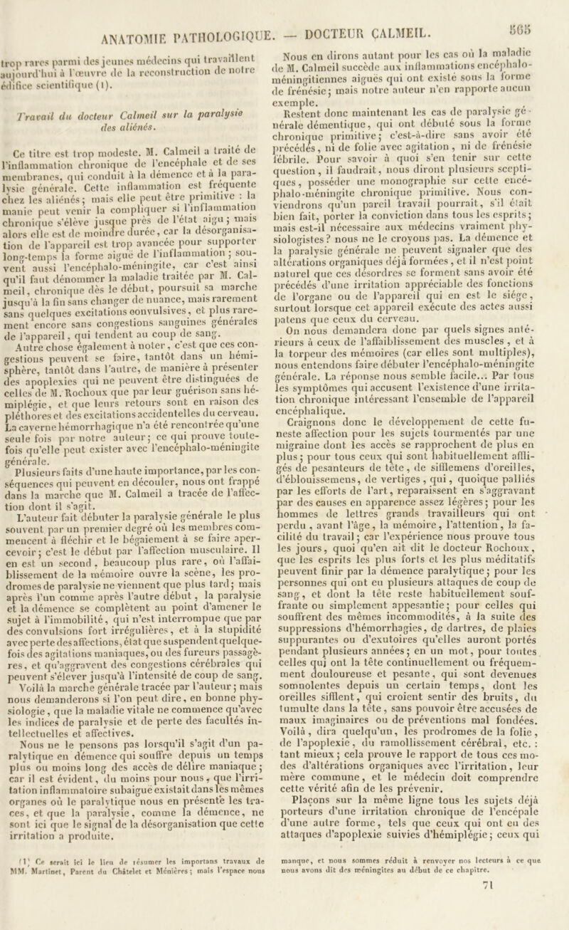 I5G5 Jron rares parmi des jeunes médecins qui travaillent aujourd'hui à l'œuvre de la reconstruction de notre édifice scientifique (l). J'ravail du docteur Calineil sur la paralyste des aliénés. Ce titre est trop modeste. M. Calmeil a traité de l’inflammation chronique de l’encéphale et de ses membranes, qui conduit à la démence et a la paia- Ivsie générale. Cette inflammation est frequente chez les aliénés ; mais elle peut être primitive . la manie peut venir la compliquer si 1 inll.immation chronique s’élève jusque près de 1 état aigu j mais alors elle est de moindre durée, car la désorganisa- tion de l'appareil est trop avancée pour supportei lono'-temps la forme aigue de 1 inflammation j sou- vent aussi l’encéphalo-méningite, car o est ^>osi qu’il faut dénommer la maladie traitée par M. Cal- meil, chronique dès le début, poursuit sa marche jusqu’à la fin sans changer de nuance, mais lareraent sans quelques excitations convulsives, et plus rare- ment encore sans congestions sanguines genéiales de l’appareil, qui tendent au coup de sang. Autre chose également à noter, c est que ces con- gestions peuvent se faire, tantôt dans un hémi- sphère, tantôt dans l’autre, de manière à présenter des apoplexies qui ne peuvent etre distinguées de celles de M. Hochoux que par leur guérison sans hé- miplégie, et que leurs retours sont en raison des pléthores et des excitations accidentelles du cei veau. La caverne hémorrhagique n’a été rencontrée qu une seule fois par notre auteur; ce qui prouve toute- fois qu’elle peut exister avec l’eircéphalo-méningite générale. Plusieurs faits d’une haute importance, par les con- séquences qui peuvent en découler, nous ont frappé dans la marche que M. Calmeil a tracee de 1 afl’ec- tioii dont il s’agit. L’auteur fait débuter la paralysie générale le plus souvent par un premier degré où les membres com- mencent à fléchir et le bégaiement à se faire aper- cevoir; c’est le début par l'affection musculaire. H en est un second , beaucoup plus rare, ou l’affai- blissement de la mémoire ouvre la scène, les pro- dromes de paralysie ne viennent que plus tard; mais après l’un comme après l’autre début, la paralysie et la démence se complètent au point d’amener le ■sujet à l’immobilité, qui n’est interrompue que par des convulsions fort irrégulières, et à la stupidité avec perte des affections, état que suspendent quelque- fois des agitations maniaques, ou des fureurs passagè- res, et qu’a«rfîravent des congestions cérébrales qui peuvent s’elever jusqu’à 1 intensité de coup de sang. Voilà la marche générale tracée par l’auteur ; mais nous demanderons si l’on peut dire, en bonne phy- siologie , que la maladie vitale ne commence qu’avec les indices de paralysie et de perte des facultés in- tellectuelles et affectives. Nous ne le pensons pas lorsqu’il s’agit d’un pa- ralytique en démence qui souffre depuis un temps plus ou moins long des accès de délire maniaque; car il est évident, du moins pour nous, que l’irri- tation inflammatoire subaiguë existait dans les mêmes organes où le paralytique nous en présente les tra- ces, et que la paralysie, comme la démence, ne sont ici que le signal de la désorganisation que cette irritation a produite. Nous en dirons autant pour les cas ou la maladie de M. Calmeil succède aux inflammations encé]>halo- méningitiennes aiguës qui ont existé sous la forme de frénésie; mais notre auteur n’en rapporte aucun exemple. Restent donc maintenant les cas de pai-alysic ge ■ nérale démentique, qui ont débuté sous la forme chronique primitive; c’est-à-dire sans avoir été précédés, ni de folie avec agitation, ni de frénésie fébrile. Pour savoir à quoi s’en tenir sur cette question, il faudrait, nous diront plusieurs scepti- ques , posséder une monographie sur cette encé- phale-méningite chronique primitive. Nous con- viendrons qu’un pareil travail pouri'ait, s il était bien fait, porter la conviction dans tous les esprits; mais est-il nécessaire aux médecins vraiment phy- siologistes? nous ne le croyons pas. La démence et la paralysie générale ne peuvent signaler que des altérations organiques déjà formées , et il n’est jjoint naturel que ces désordres sc forment sans avoir été précédés d’une irritation appréciable des fonctions de l’organe ou de l’appareil qui en est le siège, sui'tout lorsque cet appareil exécute des actes aussi patens que ceux du cerveau. On nous demandera donc par quels signes anté- rieurs à ceux de l’affaiblissement des muscles , et à la torpeur des mémoires (car elles sont multiples), nous entendons faire débuter l’encéphalo-méningitc générale. La réponse nous semble facile... Par tous les symptômes qui accusent l’existence d’une irrita- tion chronique intéressant l’ensemble de l’appareil encéphalique. Craignons donc le développement de cette fu- neste affection pour les sujets tourmentés par une migraine dont les accès se rapprochent de plus en plus; pour tous ceux c^ui sont habituellement affli- gés de pesanteurs de tète, de sitflemens d’oreilles, d’éblouissemeus, de vertiges, qui, quoique palliés oar les efforts de l’art, reparaissent en s’aggravant Dar des causes en apparence assez légères; pour les lommes de lettres grands travailleurs qui ont perdu , avant l’âge, la mémoire, l’attention, la fa- cilité du travail ; car l’expérience nous prouve tous les jours, quoi qu’en ait dit le docteur Rochoux, que les esprits les plus forts et les plus méditatifs peuvent finir par la démence paralytique; pour les personnes qui ont eu plusieurs attaques de coup de sang, et dont la tête reste habituellement souf- frante ou simplement appesantie; pour celles qui souffrent des mêmes incommodités, à la suite des suppressions d’hémorrhagies, d.e dartres, de plaies suppurantes ou d’exutoires qu’elles auront portés pendant plusieurs années; en un mot, pour toutes celles quj ont la tête continuellement ou fréquem- ment douloureuse et pesante, qui sont devenues somnolentes depuis un certain temps, dont les oreilles sifflent, qui croient sentir des bruits, du tumulte dans la tête, sans pouvoir être accusées de maux imaginaires ou de préventions mal fondées. Voilà, dira quelqu’un, les prodromes de la folie, de l’apoplexie, du ramollissement cérébral, etc. : tant mieux ; cela prouve le rapport de tous ces mo- des d’altérations organiques avec l’irritation, leur mère commune, et le médecin doit comprendre cette vérité afin de les prévenir. Plaçons sur la même ligne tous les sujets déjà porteurs d’une irritation chronique de l’encépale d’une autre forme, tels que ceux qui ont eu des attaques d’apoplexie suivies d’hémiplégie; ceux qui m; serait ici le lien de lésumer les importans travaux de MM. Martinet, Parent du Châtelet et Menières ; mais l’espace nous manque, et nous sommes réduit à renvoyer nos lecteurs a ce que nous avons dit des méningites au début de ce chapitre. 71
