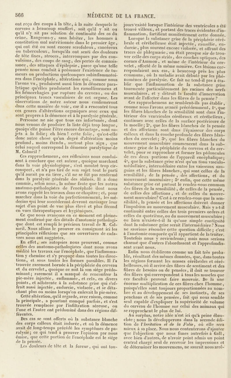 860 WÉDECIME DE ont reçu des coups à la tète, à la suite desquels le cerveau a beaucoup souffert, soit qu’il y ait ou qu’il n’y ait pas solution de continuité des os du crâne. Rang^eons-y, sans hésiter, les hommes à constitution mal nulritionnée dans le premier âjje, qui ont été ou sont encore scrofuleux, cancéreux ou tuberculeux, lorsqu’ils ont senti des douleurs de tete fixes, atroces, interrompues par des con- vulsions, des coups de sang, des pertes de connais- sance, des attacjues d'épilepsie, parce qu’une telle pensée nous conduit à présumer l’existence de tu- meurs ou productions quelconques suhinflammatoi- res dans l’enCéphale, altérations qui, comme nous l’avons vu, produisent aussi bien la démence para- lytique qu’elles produisent les ramollissemens et les hémorrhagies par rupture du cerveau, ou des principaux troncs vasculaires de cet organe. Les observations de notre auteur nous confirmeront dans cette manière de voir, car il a rencontré tous ces genres d’altérations organiques avec ceux qui sont propres à la démence et à la paralysie générale. Personne ne nie que tous ces infortunés, dont nous venons de produire la liste déjà trop longue, quoiqu’elle puisse l'être encore davantage, sont su- jets à la folie; ch bien! cette folie, qu’est-elle donc autre chose qu’un degré d’altération moins profond, moins étendu, surtout plus aigu, que celui aïKjuel correspond la démence paralytique de M, Calmeil ? Ces rapprocheniens, ces réflexions nous condui- sent à conclure que cet auteur, quoique marchant dans la voie physiologique, s’est montré trop cir- conspect, et n’a pas tiré de son sujet tout le parti u’il aurait pu en tirer, .s’il ne se lût pas renfermé ans la paialysie générale des aliénés. 11 a donc commis, selon nous, la même faute que les autres anatomo-pathologistes de l’encéphale dont nous avons rappelé les travaux dans ce chapitre; et, pour marcher dans la voie du perfectionnement, les mé- decins qui leur succéderont devront envisager leur sujet d’un point de vue plus élevé et plus fécond en vues thérapeutiques et hygicnitjucs. Ce que nous avançons en ce moment est pleine- ment confirmé par des détails d’anatomie pathologi- que dont est rempli le précieux travail de M. Cal- meil. Nous allons le prouver en consignant ici les principales réflexions que ses ouvertures de cada- vres nous ont suggérées. En effet, ses autopsies nous prouvent, comme celles des anatomo-pathologistes dont nous avons médité les travaux sur l’encéphale, que l’inflamma- tion y chemine et s’y propage dans toutes les direc- tions, et sous toutes les formes possibles. Il l’a trouvée rarement bornée à la périphérie du cerveau et du cervelet, quoique ce soit là son siège prédo- minant; rarement il a manqué de rencontrer la pie-mère injectée, enflammée, et cela, en divers points, et adhérente à la substance grise qui s’of- frait au-ssi injectée, endurcie, violacée, et se déta- chant plus ou moins lorsqu’on enlevait la pie-mère. Cette altération, qu’il regarde, avec raison, comme la principale, a pourtant manqué parfois, et s’est trouvée remplacée par l’infiltration séreuse, ou l’une et l’autre ont prédominé dans des régions dif- férentes. Des cas se sont offerts où la substance blanche des corps calleux était indurée, et où la démence avait de long-temps précédé les symptômes de pa- ralysie; ce qui tend à prouver l’opinion par nous émise, que cette portion de l’encéphale est le siège de la pensée. Les douleurs de tête et la fureur, qui ont tou- LA FRANCE. jours existé lorsque l’intérieur des ventricules a été trouvé villeux, et portant des traces évidentes d’in- flammation, fortifient manifestement cette donnée. Lorsque la substance grise de la périphérie céré- brale et cérébelleuse était injectée, ramollie, en- durcie, plus souvent encore violacée, et offrant des traces de phlegmasie , on était presque sûr de trou- ver celle des corps stries , des couches optiques, des cornes d’Aminon , et même de l’intérieur du cer- velet, affecté de la même manière. Ces lésions cor- resjiondaient aux cas, à beaucoup près les plus communs, où la maladie avait débuté par les phé- nomènes de paralysie. Ce fait ne tend-il pas à éta- blir que l’inflammation de la substance grise tourmente particulièrement les racines des nerfs musculaires, et y détruit la faculté d’innervation avant de l’affecter dans les fibres de la pensée ? Ces rapprocheraens ne semblent-ils pas établir, comme nous l’avons avancé précédemment, l», que les fibres blanches de la sensibilité sont dans l’in- térieur des vcniricules cérébraux et cérébelleux, continues avec celles de la surface postérieure de la moelle ; 2, que les fibres blanches de la pensée et des afi’ect.ions sont dans l’épaisseur des corps calleux et dans la couche profonde des fibres blan- ches du cervelet ; 3, que les fibres blanches du mouvement musculaire commencent dans la sub- stance grise de la périphérie du cerveau et du cer- velet, pour se rapprocher et former les pédoncules de ces deux portions de l’appareil encéphalique; 4°, que la substance grise n’est qu’un tissu vasculo- médullaire, intermédiaire entre les vaisseaux san- guins et les fibres blanches, qui sont celles de la sensibilité, de la pensée, des affections, et du mouvement musculaire; 5» enfin, que cette même substance grise est partout le rendez-vous commun des fibres de la sensibilité , de celles de la pensée, de celles des affections , et de celles du mouve- ment musculaire? C’est à ce rendez-vous que la sen- sibilité, la pensée et les affections doivent donner l’impulsion au mouvement musculaire. Mais y a-t-il continuité entre celles des trois premiers ordres et celles ilu quatrième, ou du mouvement musculaire; ou bien n’existe-t-il là qu’une simple contiguïté dont la substance grise serait l’intermédiaire? Nous ne .saurions résoudre çette question difficile ; c’est à fanatoraie comparée qu’il appartient de la traiter. Toutefois nous y reviendrons; mais nous serions charmé que d’autres l’abordassent et l’approfondis- sent avant nous. Enfin nous établirons comme un fait très proba- ble, résultant des mêmes données, que, dans toutes les régions formant les masses cérébrales et céré- belleuses, où il arrive des fibres de sentiment et des fibres de besoins ou de pensées, il doit se trouver des fibres qui correspondent à tous les muscles que ces facultés peuvent faire mouvoir. De là une énorme multiplication de ces fibres chez l’homme, puisqu’elles sont toujours proportionnées au nom- bre et au développement de ses instincts, de ses penchans et de ses pensées, fait qui nous semble seul capable d’expliquer la supériorité de volume du cerveau de l’homme sur celui des animaux qui se rapprochent le plus de lui. Au surplus, notre idée n’est ici qu’à peine ébau- chée ; nous la développerons dans la seconde édi- tion de VIrritation et de la Folie, où elle sera mieux à sa place. Nous nous contenterons d’ajouter que l’objection que nous fîmes autrefois à Gall, avec bien d’autres, de n’avoir point admis un point central chargé seul de recevoir les impressions et de déterminer les mouvemens, ne saurait nousarrê-