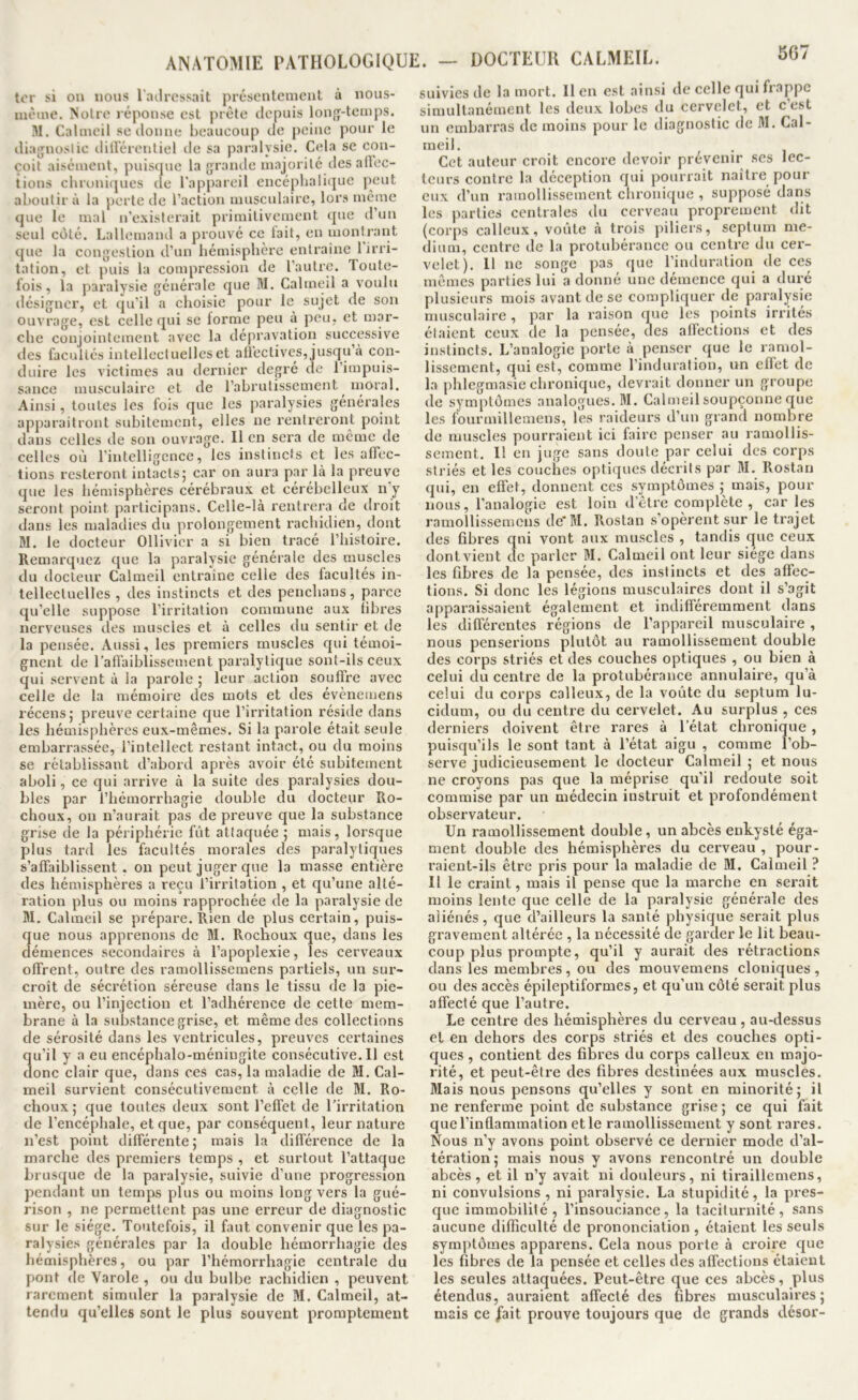 tor si ou nous l'ailrcssait présentement à nous- luème. Noire réponse est prèle depuis lon{j-temps. M. Calmeil se donne beaucoup de peine pour le diajjnoslio ditl'érenliel de sa paralysie. Cela se con- çoit aisément, puisque la grande majorité desafiec- tions chroniques de l'appareil encéphalique peut aboutir à la perte de l’action musculaire, lors même que le mal n’existerait primitivement que d’un seul côté. Lallemand a prouvé ce tait, en montrant que la congestion d’un hémisphère enlraine 1 irri- tation, et j)uis la compression de l’autre. Toute- fois, la paralysie générale que M. Calmeil a voulu désigner, et qu’il a choisie pour le sujet de son ouvrage, est celle qui se forme peu à peu, et mar- che conjointement avec la dépravation successive des facultés intellectuelles et alieclives, jusqu’à con- duire les victimes au dernier degre de l’impuis- sance musculaire et de l’abrutissement moral. Ainsi, toutes les fois que les paralysies générales apparaitront subitement, elles ne rentreront point dans celles de son ouvrage. Il en sera de même de celles où rintelligcnce, les instincts et les affec- tions resteront intacts; car on aura par là la preuve que les hémisphères cérébraux et cérébelleux nj seront point participans. Celle-là rentrera de droit dans les maladies du prolongement rachidien, dont M. le docteur Ollivicr a si bien tracé l’histoire. Remarquez que la paralysie générale des muscles du docteur Calmeil entrauae celle des facultés in- tellectuelles , des instincts et des penclians, parce qu’elle suppose l’irritation commune aux fibres nerveuses des muscles et à celles du sentir et de la pensée. Aussi, les premiers muscles qui témoi- gnent de l’aflaiblissement paralytique sont-ils ceux qui servent à la parole ; leur action souffre avec celle de la mémoire des mots et des évènemens récens; preuve certaine que l’irritation réside dans les hémisphères eux-mêmes. Si la parole était seule embarrassée, l’intellect restant intact, ou du moins se rétablissant d’abord après avoir été subitement aboli, ce qui arrive à la suite des paralysies dou- bles par l’hémorrhagie double du docteur Ro- choux, on n’aurait pas de preuve que la substance grise de la périphérie fût attaquée ; mais, lorsque plus tard les facultés morales des paralytiques s’affaiblissent, ou peut juger que la masse entière des hémisphères a reçu l’irritation , et qu’une alté- ration plus ou moins rapprochée de la paralysie de M. Calmeil se prépare. Rien de plus certain, puis- que nous apprenons de M. Rochoux que, dans les démences secondaires à l’apoplexie, les cerveaux offrent, outre des ramollissemens partiels, un sur- croît de sécrétion séreuse dans le tissu de la pic- inère, ou l’injection et l’adhérence de cette mem- brane à la substance grise, et même des collections de sérosité dans les ventricules, preuves certaines qu’il y a eu encéphalo-méniugite consécutive. 11 est donc clair que, dans ces cas, la maladie de M. Cal- meil survient consécutivement à celle de M. Ro- choux ; que toutes deux sont l’effet de l’irritation de l’encéphale, et que, par conséquent, leur nature n’est point différente; mais la différence de la marche des premiers temps , et surtout l’attaque brusque de la paralysie, suivie d’une progression pendant un temps plus ou moins long vers la gué- rison , ne permettent pas une erreur de diagnostic sur le siège. Toutefois, il faut convenir que les pa- ralysies générales par la double hémorrhagie des hémisphères, ou par l’hémorrhagie centrale du pont de Varole , ou du bulbe rachidien , peuvent rarement simuler la paralysie de M. Calmeil, at- tendu qu’elles sont le plus souvent promptement suivies de la mort. Il en est ainsi de celle qui frappe simultanément les deux lobes du cervelet, et c’est un embarras de moins pour le diagnostic de M. Cal- meil. Cet auteur croit encore devoir prévenir ses lec- teurs contre la déception qui pourrait naître pour eux d’un ramollissement chronique , supposé dans les parties centrales du cerveau proprement dit (corps calleux, voûte à trois piliers, septum me- dium, centre de la protubérance ou centre du cer- velet). 11 ne songe pas que l’induration de ces mêmes parties lui a donné une démence qui a duré plusieurs mois avant de se compliquer de paralysie musculaire, par la raison que les points irrités étaient ceux de la pensée, des affections et des instincts. L’analogie porte à penser que le ramol- lissement, qui est, comme l’induration, un effet de la phlegmasie ebronique, devrait donner un groupe de symptômes analogues. M. Calmeil soupçonne que les fourmillemens, les raideurs d’un grand nombre de muscles pourraient ici faire penser au ramollis- sement. 11 en juge sans doute par celui des corps striés et les couches optiques décrits par M. Rostan qui, en effet, donnent ces symptômes ; mais, pour nous, l'analogie est loin d’être complète, car les ramollissemens de’M. Rostan s’opèrent sur le trajet des fibres qni vont aux muscles , tandis que ceux dont vient de parler M. Calmeil ont leur siège dans les fibres de la pensée, des instincts et des affec- tions. Si donc les légions musculaires dont il s’agit apparaissaient également et indifféremment dans les différentes régions de l’appareil musculaire , nous penserions plutôt au ramollissement double des corps striés et des couches optiques , ou bien à celui du centre de la protubérance annulaire, qu’à celui du corps calleux, de la voûte du septum lu- cidum, ou du centie du cervelet. Au surplus , ces derniers doivent être rares à l’état chronique, puisqu’ils le sont tant à l’état aigu , comme l’ob- serve judicieusement le docteur Calmeil ; et nous ne croyons pas que la méprise qu’il redoute soit commise par un médecin instruit et profondément observateur. Un ramollissement double, un abcès enkysté éga- ment double des hémisphères du cerveau , pour- raient-ils être pris pour la maladie de M. Calmeil ? Il le craint, mais il pense que la marche en serait moins lente que celle de la paralysie générale des aliénés, que d’ailleurs la santé physique serait plus gravement altérée , la nécessité de garder le lit beau- coup plus prompte, qu’il y aurait des rétractions dans les membres, ou des mouvemens cloniques , ou des accès épileptiformes, et qu’un côté serait plus affecté que l’autre. Le centre des hémisphères du cerveau , au-dessus et en dehors des corps striés et des couches opti- ques , contient des fibres du corps calleux en majo- rité, et peut-être des fibres destinées aux muscles. Mais nous pensons qu’elles y sont en minorité; il ne renferme point de substance grise ; ce qui fait que l’inflammation et le ramollissement y sont rares. Nous n’y avons point observé ce dernier mode d’al- tération ; mais nous y avons rencontré un double abcès, et il n’y avait ni douleurs, ni tiraillemens, ni convulsions, ni paralysie. La stupidité, la pres- que immobilité, l’insouciance, la taciturnité, sans aucune difficulté de prononciation , étaient les seuls symptômes appax'ens. Cela nous porte à croire que les fibres de la pensée et celles des afï'ections étaient les seules attaquées. Peut-être que ces abcès, plus étendus, auraient affecté des fibres musculaires; mais ce j'ai! prouve toujours que de grands désor-