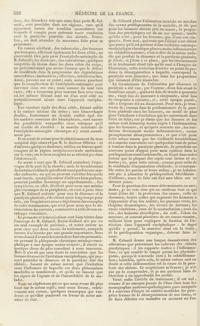 (1res, (les désordres tels que ceux dont parle M. Cal- meil , sont possibles dans ces régions, sans qu’il apparaisse aucun des troubles musculaires sur les({uels il compte pour prévenir toute confusion avec la paralysie générale des aliénés. Toute- fois , on doit attendre de nouveaux faits pour se l)rononcer. Un cancer cérébral, des tubercules , des tumeurs quelconques,affectant également les deux ccjtés , ne pourraient être pris pour rencéphalo-méningite de 31. Calmeil; des douleurs, des convulsions, quelques inégalités de lésion dans les deux cotés du corps, ne préviendraient pas moins l’erreur que le défaut de similitude dans la progression des dégradations musculaires,instinctives, affectives, intellectuelles. Ainsi, passons sur ce pointj mais notons pourtant que la complication de l'encéphalo-méningite peut survenir dans ces cas; mais comme ils sont très rares, elle a beaucoup plus souvent lieu avec ceux où les mêmes lésions sont ou d’un seul coté ou irrégulièrement situés dans l’appareil encépha- lique. Une exostose égale des deux côtés, faisant saillie à la surface interne du crâne ; une hémorrhagie double, fournissant un double caillot égal sur les surfaces convexes des hémisphères, sont encore des possibilités auxquelles nous estimons qu’il est inutile de s’arrêter : la marche indolente de l’encéphalo-méningite chronique n'y serait assuré- ment pas. Il en serait de même pour le rétrécissement du trou occipital déjà observépar 31. le docteur Ollivier : et d’ailleurs quelques douleurs, saillies ou lésions quel- conques de la région occipito-cervicale mettraient sur la voie; car le trou occipital ne se rétrécit pas dans l’état normal. Ce serait à tort que 31. Calmcil craindrait l’équi- voque de la part de la chorée; mais le tremblement decertainsvieillards qui offrent aussi parfois une mar- che cadencée, ou qui ne peuvent s’arrêter lorsqu’ils sont lancés, quoiqu’ils soient d’ailleurs bien portans, pourrait justifier chavantage ses appréhensions... Ces symptômes, en cfl’ct, décèlent pour nous une ménin- gite chronique de la périphérie, et c’est à juste titre (jueHI. Calmeil redoute pour eux la démence et la paralysie générale, s’ils vivent assez long-temps pour cela, car l’expérience nous a déjà fourni des exemples de cette terminaison, qui n’est pour nous que la dé- térioration du cerveau , consécutive à celle de son en- veloppe vasculaire. Le pronostic et la terminaison sont bien tristes dans l’ouvrage de 31. Calmeil. Royer-Collard n’a pas vu un seul exemple de guérison , et notre auteur ne peut citer que deux succès du traitement, auxquels encore il n’attache pas une grande importance. Nous avonsdonnéd’avancela raisondece funeste pronostic: en prenant la phlegmasie chronique méningo-encé- phalique à une époque moins avancée, il aurait eu quelque chose de plus consolant à nous annoncer. 3Iais il n’avait pas sans doute la conviction que les formes diverses de l’irritation encéphalique, qui peu- vent précéder la démence et la paralysie dite des aliénés, fussent de même nature que l’iiTitation sous l’influence de laquelle ces deux phénomènes morbides se manifestent, et qu’ils ne fussent que les signes de l’agonie et de l’incurabilité de la ma- ladie. Nous ne répéterons pas ce que nous avons dit plus haut sur le même sujet; mais nous ferons, relati- vement aux causes, quelques remarques qui vau- dront ce qu’elles pourront en faveur de notre ma- nière de voir. 31. Calmeil place l’aliénation mentale au nombre des causes prédisposantes de la maladie, et dit que pour les hommes aliénés pris en masse, la propor- tion des paralytiques est de un sur (Quinze, tandis qu’elle n’est , pour les femmes, que d’une sur cin- quante. Pour moi, qui crois que l’aliéné n’est aliéné que parce qu’il est porteur d’une irritation méningo- encéphalique chronique plusou moins inflammatoire ou subinflammaloire, c’est-à-dire de la même mala- die qui produit la démence et la paralysie générale; je dirais , si j’étais à sa place, que les circonstances et le traitement étant tels qu’ils sont à l’hospice de Charenton, cette irritation n’arrive au point de pro- duire la désorganisation à laquelle correspond la paralysie avec démence, que dans les proportions (]ui viennent d’être énoncées. La terminaison de l’aliénation par démence et paralysie a été vue, par l'auteur, deux fois avant la trentième année , quatorze fois de trente à quarante ans , vingt fois de quarante à cinquante, neuf fois de cinquante à soixante, et, cette époque passée, elle a toujours été en diminuant. Pour moi, je trou- verais là, comme dans la prédominance de la para- lysie générale chez les hommes, un motif de plus pour l’attrihuer à l’irritation qui les entretenait dans l’état de folie; car je dirais que les femmes et les enfans sont beaucoup moins sujets à l’inflammation que les hommes, et qu’après soixante ans , les irri- tations deviennent moins inflammatoires, moins promptement désorganisatrices, et que c’est pour cette même raison que les vieillards tremblottans et à marche convulsive ont quelquefois tant de peine à tomber dans la paralysie générale. Je prendrais un nouveau point d’appui pour mon opinion dans la prédisposition constitutionnelle, en lisant dans notre auteur que la plupart des sujets sont bruns et ro- bustes ; et, pour cette raison, comme pour celle de la similitude d’organisation cérébrale, si remarqua- ble entre les parens et leurs enfans , je ne balance- rais pas à admettre la prédisposition héréditaire : d’ailleurs, assez de faits ont fixé mes idées sur ce dernier point. Pour la question des causes déterminantes ou exci- tantes, je ne vois rien qui ne conhrme tout ce qui vient d’être dit : la profession des armes, celle de douanier, toutes celles qui exposent les hommes à s’approcher d’un feu ardent ; les passions vives, les chagrins domestiques, les revers de fortune ; les excès vénériens, ceux de la masturbation ; ceux du vin , des boissons alcooliques , du café, l’abus du mercure, et souvent plusieurs de ces causes réunies , suffisent bien pour expliquer la fixation de l’ir- ritation dans l’appareil encéphalique : le degré qu’elle y prend, la manière dont on la traite, et la prédisposition organique, doivent faire le reste. 31. Calmeil donne une longue énumération des altérations que présentent les cadavres des aliénés paralytiques : il les rapporte toutes à l’inflamma- tion , ce qui semble le ranger parmi les physiolo- gistes, quoiqu’il n’accorde rien à la subinflamraa- tion ; toutefois, après cela, le même auteur met en doute si cette inflammation est la cause de la para- lysie des aliénés. Ce scepticisme m’étonne ; je n’ai pas pu le comprendre, et je me garderai bien de chercher à en approfondir les motifs. Vient enfin l’article du traitement ; il est nul, comme il ne manque jamais de l’être chez tous les monographes anatomo-pathologistes purs auxquels il a convenu d’ériger en entités-morbides les prin- pales formes de la désorganisation de nos tissus, et de faire débuter ces maladies au moment où l’on