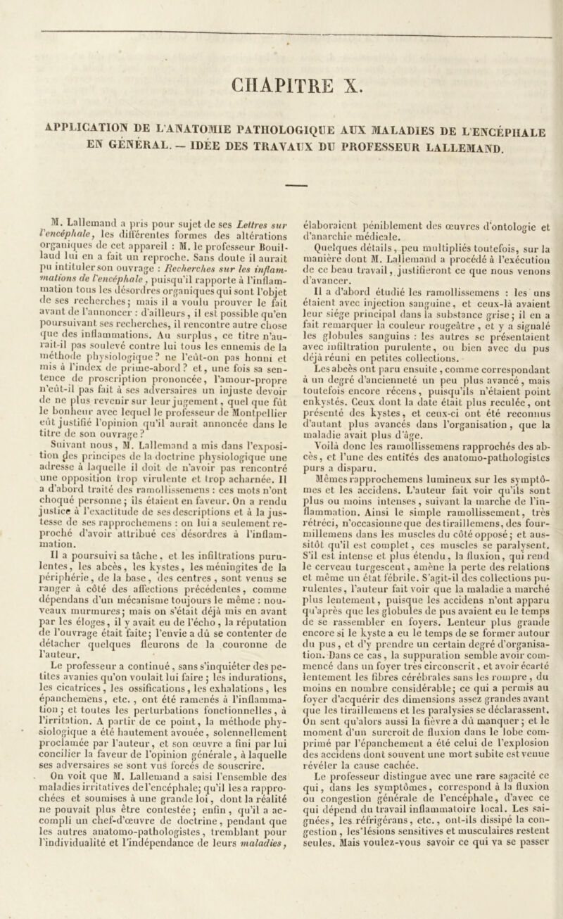 APPLICATION DE L ANATOMIE PATHOLOGIQUE AUX MALADIES DE L ENCÉPHALE EN GÉNÉRAL. — IDÉE DES TRAVAUX DU PROFESSEUR LALLEMAND. M. Lalleinancl a pris pour sujet de ses Lettres sur l'encéphale, les diü'érenles formes des altérations organiques de cet appareil : M. le professeur Bouil- laud lui en a fait un reproche. Sans doute il aurait pu intituler son ouvrage : Recherches sur les inflam- mations de l'encéphale, puisqu’il rapporte à l’inflam- mation tous les désordres organiques qui sont l’objet de ses recherches 5 mais il a voulu prouver le fait avant de l’annoncer : d'ailleurs, il est possible qu’en poursuivant ses recherches, il rencontre autre chose (jue des inflammations. Au surplus, ce titre n’au- rait-il pas soulevé contre lui tous les ennemis de la méthode physiologique? ne l’eût-on pas honni et mis à l’index de prime-abord? et, une fois sa sen- tence tic proscription prononcée, l’amour-propre n’eût-il pas fait à scs adversaires un injuste devoir de ne plus revenir sur leur jugement, quel que fût le bonheur avec lequel le professeur île Montpellier eut justifié l’opinion qu’il aurait annoncée dans le titre de son ouvrage ? Suivant nous, M. Lallemand a mis dans l’exposi- tion des principes de la doctrine physiologique une adresse à laquelle il doit de n’avoir pas rencontré une opposition trop virulente et trop acharnée. Il a d’abord traité des ramollissemens : ces mots n’ont choqué personne ; ils étaient en faveur. On a rendu justice à l’exactitude de ses descriptions et à la jus- tesse de ses rapprochemens : on lui a seulement re- proché d’avoir attribué ces désordres à l’inflam- mation. Il a poursuivi sa tâche. et les infiltrations puru- lentes, les abcès, les kystes, les méningites de la périphérie, de la base, des centres , sont venus se ranger à côté des alTections précédentes, comme dépendans d’un mécanisme toujours le même : nou- veaux murmures J mais on s’était déjà mis en avant par les éloges, il y avait eu de l’écho , la réputation lie l’ouvrage était faite; l’envie a dû se contenter de détacher quelques fleurons de la couronne de l’auteur. Le professeur a continué, sans s’inquiéter des pe- tites avanies qu’on voulait lui faire ; les indurations, les cicatrices, les ossifications, les exhalations, les épauchemens, etc. , ont été ramenés à l’inflamma- tion ; et toutes les perturbations fonctionnelles, à l’irritation. A partir de ce point, la méthode phy- siologique a été hautement avouée, solennellement proejamée par l’auteur, et son œuvre a fini par lui concilier la faveur de l’opinion générale, à laquelle ses adversaires se sont vus forcés de souscrire. On voit que M. Lallemand a saisi l’ensemble des maladies irritatives de l’encéphale; qu’il lésa rappro- chées et soumises à une grande loi, dont la réalité ne pouvait plus être contestée; enfin, qu’il a ac- compli un chef-d’œuvre de doctrine, pendant que les autres anatomo-pathologistes, tremblant pour l’individualité et l’indépendance de leurs maladies, élaboraient péniblement des œuvres d’ontologie et d’anarchie médicale. Quelques détails, peu multipliés toutefois, sur la manière dont 31. Lallemand a procédé à l’exécution de ce beau travail, justifieront ce que nous venons d’avancer. 11 a d’abord étudié les ramollissemens : les uns étaient avec injection sanguine, et ceux-là avaient leur siège principal dans la substance grise; il en a fait remarquer la couleur rougeâtre , et y a signalé les globules sanguins : les autres se présentaient avec infiltration purulente, ou bien avec du pus déjà réuni en petites collections. Les abcès ont paru ensuite , comme correspondant à un degré d’ancienneté un peu plus avancé, mais toutefois encore récens, puisqu’ils n’étaient point enkystés. Ceux dont la date était plus reculée, ont présenté des kystes, et ceux-ci ont été reconnus d’autant plus avancés dans l’organisation , que la maladie avait plus d âge. Voilà donc les ramollissemens rapprochés des ab- cès , et l’une des entités des anatomo-pathologistes purs a disparu. âlêmesrapprochemens lumineux sur les symptô- mes et les accidens. L’auteur fait voir qu’ils sont plus ou moins intenses, suivant la marche de l’in- flammation. Ainsi le simple ramollissement, très rétréci, n’occasionne que des tiraillemens, des four- millemens dans les muscles du côté opposé; et aus- sitôt (ju’il est complet, ces muscles se paralysent. S’il est intense et plus étendu, la fluxion, qui rend le cerveau turgescent, amène la perte des relations et même un état fébrile. S’agit-il des collections pu- rulentes, l’auteur fait voir que la maladie a marché plus lentement, puisque les accidens n’ont apparu qu’après que les globules de pus avaient eu le temps de se rassembler en foyers. Lenteur plus grande encore si le kyste a eu le temps de se former autour du pus, et d’y prendre un certain degré d’organisa- tion. Dans ce cas, la suppuration semble avoir com- mencé dans un foyer très circonscrit. et avoir écarté lentement les fibres cérébrales sans les rompre, du moins en nombre considérable; ce qui a permis au foyer d’acquérir des dimensions assez grandes avant que les tiraillemens et les paralysies se déclarassent. On sent qu’alors aussi la fièvre a dû manquer; et le moment d’un surcroît de fluxion dans le lobe com- primé par l’épanchement a été celui de l’explosion des accidens dont souvent une mort subite est venue révéler la cause cachée. Le professeur distingue avec une rare sagacité ce qui, dans les symptômes, correspond à la fluxion ou congestion générale de l’encéphale, d’avec ce qui dépend du travail inflammatoire local. Les sai- gnées, les réfrigérans, etc., ont-ils dissipé la con- gestion , les’lésions sensitives et musculaires restent seules. Mais voulez-vous savoir ce qui va se passer
