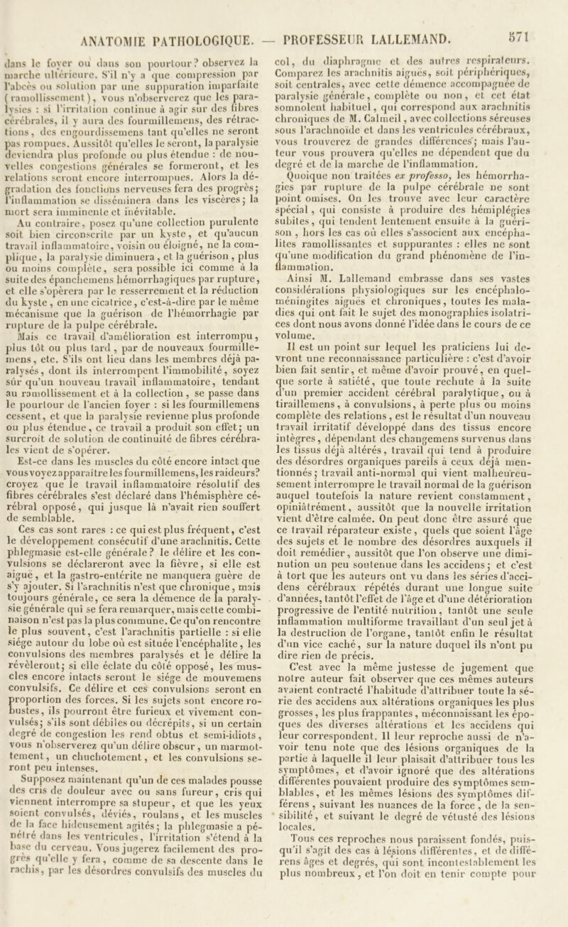 il.nns le foyer ou il:ins son pourlour? observez la luarclie ullérieiire. S'il n’y a que compression par l’abcès ou solution par une suppuration imparfaite (ramollissement), vous n’observerez que les para- lysies : si l’irritation continue à agir sur des (ibres cérébrales, il y aura des fourmillemens, des rétrac- tions, des engourdissemens tant qu’elles ne seront pas i-ompues. Aussitôt qu’elles le seront, la paralysie deviendra plus profomie ou plus étendue ; de nou- velles congestions générales se formeront, et les relations seront encore interrompues. Alors la dé- gradation des fonctions nerveuses fera des progrès j l’inflammation se disséminera dans les viscères j la mort sera imminente et inévitable. Au contraire, posez qu’une collection purulente soit bien circonscrite par un kyste, et qu’aucun travail inflammatoire, voisin ou éloigné, ne la com- plique , la paralysie diminuera , et la guérison , plus ou moins complète, sera possible ici comme à la suite des épanchemens hémorrhagiques par rupture, et elle s’opérera par le resserrement et la réduction du kyste , en une cicatrice, c'est-à-dire par le même mécanisme que la guérison de l’hémorrhagie par rupture de la pulpe cérébrale. Mais ce travail d’amélioration est interrompu, plus tôt ou plus tard , par de nouveaux fourmille- mens, etc. S'ils ont lieu dans les membres déjà pa- ralysés, dont ils interrompent l’immobilité, soyez sûr qu’un liouveau travail inflammatoire, tendant au ramollissement et à la collection, se passe dans le pourtour de l’ancien foyer : si les fourmillemens cessent, et que la paralysie revienne plus profonde ou plus étendue, ce travail a produit son effetj un surcroit de solution de continuité de fibres cérébra- les vient de s'opérer. Est-ce dans les muscles du côté encore intact que vous voyez apparaître les fourmillemens, les raideurs? croyez que le travail inflammatoire résolutif des fibres cérébrales s’est déclaré dans l’hémisphère cé- rébral opposé, qui jusque là n’avait rien souffert de semblable. Ces cas sont rares : ce qui est plus fréquent, c’est le développement consécutif d’une arachnitis. Cette phlegmasie est-elle générale ? le délire et les con- vulsions se déclareront avec la fièvre, si elle est aiguë, et la gastro-entérite ne manquera guère de s’y ajouter. Si l’arachnitis n’est que chronique, mais toujours générale, ce sera la démence de la paraly- sie générale qui se fera remarquer, mais cette combi- naison n’est pas la plus commune. Ce qu’on rencontre le plus souvent, c’est l’arachnitis partielle : si elle siège autour du lobe où est située l’encéphalite , les convulsions des membres paralysés et le délire la révéleront J si elle éclate du côté opposé, les mus- cles encore intacts seront le siège de mouvemens convulsifs. Ce délire et ces convulsions seront en proportion des forces. Si les sujets sont encore ro- bustes, ils pourront être furieux et vivement con- vulsés; s’ils sont débiles ou décrépits, si un certain degré de congestion les rend obtus et semi-idiots, vous n’observerez qu’un délire obscur, un marmot- tement , un chuchotement, et les convulsions se- ront peu intenses. Supposez maintenant qu’un de ces malades pousse des cris de douleur avec ou sans fureur, cris qui viennent interrompre sa stupeur, et que les yeux soient convulsés, déviés, roulans, et les muscles de la face hideusement agités ; la phlegmasie a pé- nétré dans les ventricules, l’irritation s’étend à la base du cerveau. Vous jugerez facilement des pro- giès qu’elle y fera, comme de sa descente dans le rachis, par les désordres convulsifs des muscles du - PROFESSEUR LALLEMAND. 871 col, du diaphragme et des autres respiraicnrs. Comparez les arachnitis aiguës, soit périphérif|ucs, soit centrales, avec cette démence accompagnée de paralysie générale, complète ou non, et cet état somnolent habituel, qui correspond aux arachnitis chroniques de M. Calmeil, avec collections séreuses sous l’arachnoïde et dans les ventricules cérébraux, vous trouverez de grandes différences; mais l’au- teur vous prouvera qu’elles ne dépendent que du degré et de la marche de l’inflammation. Quoique non traitées ex pro/esso^ les hémorrha- gies par rupture de la pulpe cérébrale ne sont point omises. On les trouve avec leur caractère spécial , qui consiste à produire des hémiplégies subites, qui tendent lentement ensuite à la guéri- son , hors les cas où elles s’associent aux encépha- lites ramollissantes et suppurantes : elles ne sont qu’une modification du grand phénomène de l’in- flammation. Ainsi M. Lallemand embrasse dans ses vastes considérations physiologiques sur les encéphalo- méningites aiguës et chroniques, toutes les mala- dies qui ont fait le sujet des monographies isolatri- ces dont nous avons donné l’idée dans le cours de ce volume. Il est un point sur lequel les praticiens lui de- vront une reconnaissance particulière : c’est d’avoir bien fait sentir, et même d’avoir prouvé, en quel- que sorte à satiété, que toute rechute à la suite d’un premier accident cérébral paralytique, ou à tiraillemens, à convulsions, à perte plus ou moins complète des relations , est le résultat d’un nouveau travail irritatif développé dans des tissus encore intègres, dépendant des changemens survenus dans les tissus déjà altérés, travail qui tend à produire des désordres organiques pareils à ceux déjà men- tionnés ; travail anti-normal qui vient malheureu- sement interrompre le travail normal de la guérison auquel toutefois la nature revient constamment, opiniâfrément, aussitôt que la nouvelle irritation vient d’être calmée. On peut donc être assuré que ce travail réparateur existe, quels que soient l’àge des sujets et le nombre des désordres auxquels il doit remédier, aussitôt que l’on observe une dimi- nution un peu soutenue dans les accidens ; et c’est à tort que les auteurs ont vu dans les séries d’acci- dens cérébraux répétés durant une longue suite d’années, tantôt l’effet de l'âge et d’une détérioration progressive de l’entité nutrition, tantôt une seule inflammation multiforme travaillant d’un seul jeta la destruction de l’organe, tantôt enfin le résultat d’un vice caché, sur la nature duquel ils n’ont pu dire rien de précis. C’est avec la même justesse de jugement que notre auteur fait observer que ces mêmes auteurs avaient contracté l’habitude d’attribuer toute la sé- rie des accidens aux altérations organiques les plus grosses, les plus frappantes, méconnaissant les épo- ques des diverses altérations et les accidens qui leur correspondent. 11 leur reproche aussi de n’a- voir tenu note que des lésions organiques de la partie à laquelle il leur plaisait d’attribuer tous les symptômes, et d’avoir ignoré que des altérations différentes pouvaient produire des symptômes sem- blables, et les mêmes lésions des symptômes dif- férens , suivant les nuances de la force , de la sen- sibilité, et suivant le degré de vétusté des lésions locales. Tous ces reproches nous paraissent fondés, puis- qu’il s’agit des cas à lésions différentes, et de diffé- rens âges et degrés, qui sont incontestablement les plus nombreux, et l’on doit en tenir compte pour