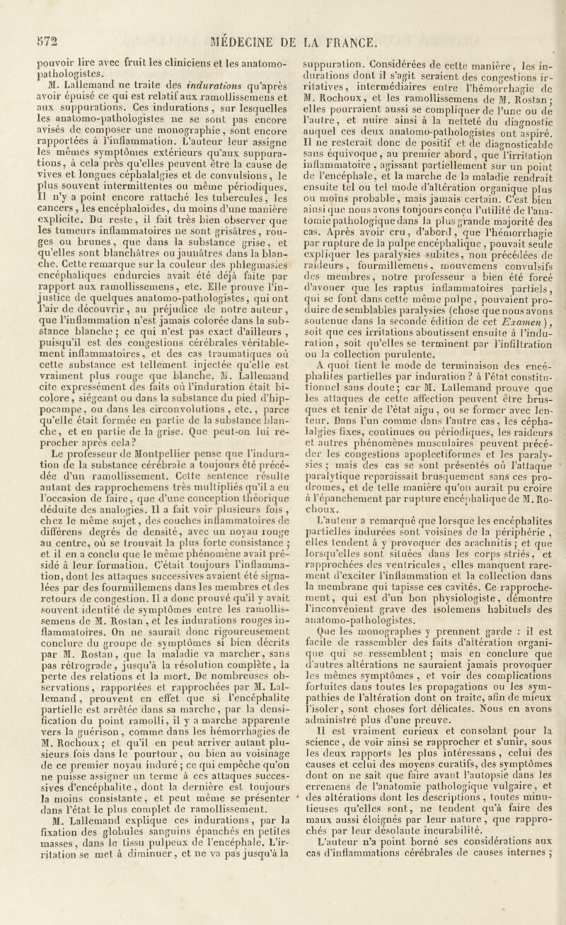 pouvoir lire avec fruit les cliniciens et les anatomo- j)alhologistes. M. Lallemand ne traite des indurations qu'après avoir épuisé ce qui est relatif aux ramollissemens et aux suppurations. Ces indurations , sur lesquelles les anatomo-pathologistes ne se sont pas encore avisés de composer une monographie, sont encore rapportées à l’inflammation. L’auteur leur assigne les mêmes symptômes extérieurs qu’aux suppura- tions, à cela près qu’elles peuvent être la cause de vives et longues céphalalgies et de convulsions, le plus souvent intermittentes ou même périodiques. Il n’y a point encore rattaché les tubercules, les cancers, les encéphaloïdes, du moins d’une manière explicite. Du reste, il fait très bien observer que les tumeurs inflammatoires ne sont grisâtres, rou- ges ou brunes, que dans la substance grise, et qu’elles sont blanchâtres ou jaunâtres dans la blan- che. Cette remarque sur la couleur des pblegmasies encéphaliques endurcies avait été déjà faite par rapport aux ramollissemens, etc. Elle prouve l’in- justice de quelques anatomo-pathologistes, qui ont l’air de découvrir, au préjudice de notre auteur, que l’inflammation n’est jamais colorée dans la sub- stance blanche 5 ce qui n’est pas exact d’ailleurs , puisqu’il est des congestions cérébrales véritable- ment inflammatoires, et des cas traumatiques où cette substance est tellement injectée qu'elle est vraiment plus rouge que blanche. SI. Lallemand cite expressément des faits où l’induration était bi- colore, siégeant ou dans la substance du pied d’hip- pocampe, ou dans les circonvolutions , etc., parce cm’elle était formée en partie de la substance blan- cne, et en partie de la grise. Que peut-on lui re- procher après cela ? Le professeur de Montpellier pense que l'indura- tion de la substance cérébrale a toujours été précé- dée d’un ramollissement. Cette sentence résulte autant des rapprocbemens très multipliés qu’il a eu l’occasion de faire, que d’une conception théorique déduite des analogies. 11 a fait voir plusieurs fois , chez le même sujet, des couches inflammatoires de ditférens deçrés de densité, avec un noyau rouge au centre, ou se trouvait la plus forte consistance ; et il en a conclu que le même phénomène avait pré- sidé à leur formation. C’était toujours l’inflamma- tion, dont les attaques successives avaient été signa- lées par des fourmillemcns dans les membres et des retours de congestion. Il a donc prouvé qu’il y avait souvent identité de symptômes entre les ramollis- semens de M. Rostan , et les indurations rouges in- flammatoires. On ne saurait donc rigoureusement conclure du groupe de symptômes si bien décrits par M. Rostan, que la maladie va marcher, sans pas rétrograile, jusqu’à la résolution complète, la perte des relations et la mort. De nombreuses ob- servations, rapportées et rapprochées par M. Lal- lemand , prouvent en effet que si l’encéphalite partielle est arrêtée dans sa marche, par la densi- fication du point ramolli, il y a marche apparente vers la guérison, comme dans les hémorrhagies de M. Rochoux; et qu’il en peut arriver autant plu- sieurs fois dans le pourtour, ou bien au voisinage de ce premier noyau induré ; ce qui empêche qu’on ne puisse assigner un terme à ces attaques succes- sives d’encéphalite, dont la dernière est toujours la moins consistante, et peut même se présenter dans l’état le plus complet de ramollissement. M. Lallemand explique ces indurations, par la fixation des globules sanguins épanchés en petites masses, dans le tissu pulpeux de l’encéphale. L’ir- ritation se met à diminuer, et ne va pas jusqu’à la suppuration. Considérées de cette manière, les in- durations dont il s’agit seraient des congestions ir- ritatives, intermédiaires entre l’hémorrhagie de M. Rochoux, et les ramollissemens de M. Rostan; elles pourraient aussi se compliquer de l’une ou de l’autre, et nuire ainsi à la netteté du diagnostic auquel ces deux anatomo-pathologistes ont aspiré. Il ne resterait donc de positif et de diagnosticable sans équivoque, au premier abord, que l’irritation inflammatoire , agissant partiellement sur un point de l’encéphale, et la marche de la maladie rendrait ensuite tel ou tel mode d’altération organique plus ou moins probable, mais jamais certain. C’est bien ainsi que nous avons toujours conçu l’utilité de l’ana- tomie pathologique dans la plus grande majorité des cas. Après avoir cru, d’abord , que l’hémorrhagie par l upture de la pulpe encéphalique, pouvait seule expliquer les paralysies subites, non précédées de raideurs, fourmillemens, mouvemens convulsifs des membres, notre professeur a bien été forcé d’avouer que les raptus inflammatoires partiels, qui se font dans cette même pulpe , pouvaient pro- duire de semblables paralysies (chose que nous avons soutenue dans la seconde édition de cet Examen), soit que ces irritations aboutissent ensuite à l’indu- ration , soit qu’elles se terminent par l’infiltration ou la collection purulente. A quoi tient le mode de terminaison des encé- phalites partielles par induration ? à l’état con.stilu- tionnel sans doute; car M. Lallemand prouve que les attaques de celte affection peuvent être brus- ques et tenir de l’état aigu, ou se former avec len- teur. Dans l’un comme dans l’autre cas, les cépha- lalgies fixes, continues ou périodiques, les raideurs et autres phénomènes musculaires peuvent précé- der les congestions apoplectiformes et les paraly- sies ; mais des cas se sont présentés où l’attaque jiaralylique reparaissait brusquement sans ces pro- dromes, et de telle manière qu’on aurait pu croire à l’épanchement par rupture encéphalique de M. Ro- choux. L’auteur a remarqué que lorsque les encéphalites partielles indurées sont voisines de la périphérie , elles tendent à y provoquer des arachnitis ; et que lorsqu’elles sont situées dans les corps striés, et ra[)prochées des ventricules , elles manquent rare- ment d’exciter l’inflammation et la collection dans la membrane qui tapisse ces cavités. Ce rapproche- ment, qui est d’un bon physiologiste, démontre l’inconvénient grave des isolemens habituels des anatomo-pathologistes. Que les monographes y prennent garde : il est facile de l’assembler des faits d’altération organi- que qui se ressemblent ; mais en conclure que d’autres altérations ne sauraient jamais provoquer les mêmes symptômes , et voir des complications fortuites dans toutes les propagations ou les sym- pathies de l’altération dont on traite, afin de mieux l’isoler, sont choses fort délicates. Nous en avons administré plus d’une preuve. 11 est vraiment curieux et consolant pour la science, de voir ainsi se rapprocher et s’unir, sous les deux rapports les plus intéressans , celui des causes et celui des moyens curatifs, des symptômes dont on ne sait que faire avant l’autopsie dans les erremens de l’anatomie pathologique vulgaire, et des altérations dont les descriptions , toutes minu- tieuses qu’elles sont, ne tendent qu’à faire des maux aussi éloignés par leur nature, que rappro- chés par leur désolante incurabilité. L’auteur n’a point borné ses con.sidérations aux cas d’inflammations cérébrales de causes internes ;