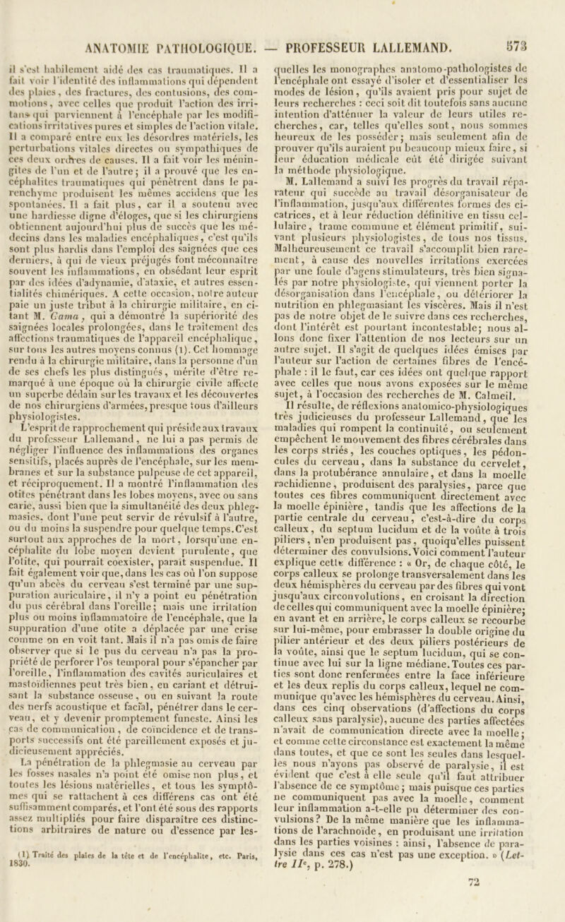 il s'ost liabileincnl aidé des cas traumali(|tics. Il a l'ait voir l'identité des inflammations qui ilépendeiit tics plaies, des Iraclures, des contusions, des com- motions, avec celles que produit l’action des irri- taus-tpii parviennent à l’encéphale par les modifi- cations irritatives pures et simples de l’action vitale. 11 a comparé cnlie eux les désordres matériels, les perturbations vitales directes ou sympathiques de ces deux orihcs de causes. Il a fait voir les ménin- gites de l’un et de l’autre; il a prouvé que les en- céphalites traumatiques qui pénètrent dans le pa- renchyme ])roduisent les mêmes accidens que les spontanées. Il a fait plus, car il a soutenu avec une hardiesse digne d’éloges, que si les chirurgiens obtiennent axijourd’hui plus de succès que les mé- decins dans les maladies encéphaliques, c’est (pi’ils sont plus hardis dans l’emploi des saignées que ces derniers, à qui de vieux préjugés font méconnaître souvent les inflammations, en obsédant leur esprit par des idées d’adynamie, d'ataxie, et autres essen- tialités chimériques. A cette occasion, notre auteur paie un juste tribut à la chirurgie militaire, en ci- tant M. Gaina, qui a démontré la supériorité des saignées locales prolongées, dans le traitement des afi'ectinns traumatiques de l’appareil encéphalique, sur tous les autres moyens connus (l). Cet hommage rendu à la chirurgie militaire, dans la personne d’un de scs chefs les plus distingués, mérite d’être re- marqué à une époque où la chirurgie civile affecte un superbe dédain surles travaux et les découvertes de nos chirurgiens d’armées, presque tous d’ailleurs physiologistes. L’esprit de rapprochement qui préside aux travaux du professeur Lallemand, ne lui a pas permis de négliger l’influence des inflammations des organes sensitifs, placés auprès de l’encéphale, sur les mem- branes et sur la substance pulpeuse de cet appareil, et réciproquement. Il a montré l’inflammation des otites pénétrant dans les lobes moyens, avec ou sans carie, aussi bien que la simultanéité des deux phleg- masies, dont l’une peut servir de révulsif à l’autre, ou du moins la suspendre pour quelque temps.C’est surtout aux approches de la mort, lorsqu'une en- céphalite du lobe moyen devient purulente, que l’otite, qui pourrait coexister, parait suspendue. Il fait également voir que, dans les cas où l’on suppose qu’un abcès du cerveau s’est terminé par une sup- puration auriculaire, il n’y a point eu pénétration du pus cérébral dans l’oreille; mais une irritation plus ou moins inflammatoire de l’encéphale, que la suppuration d’une otite a déplacée par une crise comme on en voit tant. Mais il n’a pas omis de faire observer que si le pus du cerveau n’a pas la pro- priété de perforer l’os temporal pour s’épancher par l’oreille, l'inflammation des cavités auriculaires et mastoïdiennes peut très bien, eu cariant et détrui- sant la substance osseuse, ou en suivant la route des nerfs acoustique et facfal, pénétrer dans le cer- veau, et y devenir promptement funeste. Ainsi les cas de communication , de coïncidence et de trans- ports successifs ont été pareillement exposés et ju- dicieusement appréciés. La pénétration de la phlegmasie au cerveau par les fosses nasales n’a point été omise non plus, et toutes les lésions matérielles, et tous les symptô- mes qui se rattachent à ces difîérens cas ont été suflisamment comparés, et l’ont été sous des rapports assez multipliés pour faire disparaître ces distinc- tions arbitraires de nature ou d’essence par les- (1) Traité des plaies de la tète et de l’cncépbalite, etc. Paris, 1830. r . . (piclles les monographes anatomo-pathologistes de l’encéphale ont essayé d’isoler et d’essentialiser les modes de lésion, qu’ils avaient pris pour sujet de leurs recherches : ceci soit dit toutefois sans aucune intention d’atténuer la valeur de leurs utiles re- cherches, car, telles qu’elles sont, nous sommes heureux de les posséder; mais seulement afin de prouver qu’ils auraient pu bcaucoiqi mieux faire, si leur éducation médicale eût été dirigée suivant la méthode physiologique. M, Lallemand a suivi les progrès du travail répa- rateur qui succède au travail désorganisateur de l’inflammation, jusqu’aux dilférentes formes des ci- catrices, et à leur réduction définitive en tissu cel- lulaire, trame commune et élément primitif, sui- vant plusieurs physiologistes, de tous nos tissus. Malheureusement ce travail s’accomjilit bien rarc- nicnt, à cause des nouvelles irritations exercées par une foule d’agens stimulateurs, très liien signa- lés par notre physiologi.-te, qui viennent porter la désorganisation dans l’encéphale, ou détériorer la nutrition en phlegmasiant les viscères. Mais il n’est pas de notre objet de le suivre dans ces recherches, dont l’intérêt est pourtant incontestable; nous al- lons donc fixer l’attention de nos lecteurs sur un autre sujet. Il s’agit de quelques idées émises par l’auteur sur l’action de certaines fibres de l’encé- phale : il le faut, car ces idées ont quelque rapport avec celles que nous avons exposées sur le même sujet, à l’occasion des recherches de M. Calmeil. Il résulte, de réflexions anatomico-physiologiques très judicieuses du professeur Lallemand, que les maladies qui rompent la continuité, ou seulement empêchent le mouvement des fibres cérébrales dans les corps striés , les couches optiques, les pédon- cules du cerveau, dans la substance du cervelet, dans la protubérance annulaire, et dans la moelle rachidienne, produisent des paralysies, parce que toutes ces fibres communiquent directement avec la moelle épinière, tandis que les affections de la partie centrale du cerveau, c’est-à-dire du corps calleux, du septum lucidum et de la voûte à trois piliers, n’en produisent pas, quoiqu’elles puissent déterminer des convulsions. Voici comment l’auteur explique cette différence : « Or, de chaque côté, le corps calleux se prolonge transversalement dans les deux hémisphères du cerveau par des fibres qui vont jusqu’aux circonvolutions, en croisant la direction tie celles qui communiquent avec la moelle épinière* en avant et en arrière, le corps calleux se recourbe sur lui-même, pour embrasser la double origine du pilier antérieur et des deux piliers postérieurs de la voûte, ainsi que le septum lucidum, qui se con- tinue avec lui sur la ligne médiane. Toutes ces par- ties sont donc renfermées entre la face inférieure et les deux replis du corps calleux, lequel ne com- munique qu’avec les hémisphères du cerveau. Ainsi, dans ces cinq observations (d’affections du corps calleux sans paralysie), aucune des parties affectées n’avait de communication directe avec la moelle • et comme celte circonsfance est exactement la même dans toutes, et que ce sont les seules dans lesquel- les nous n’ayons pas observé de paralysie, il est évident que c’est à elle seule qu’il faut attribuer l’absence de ce symptôme ; mais puisque ces parties ne communiquent pas avec la moelle, comment leur inflammation a-t-elle pu déterminer des con- vulsions? De la même manière que les inflamma- tions de l’arachnoïde, en produisant une irritation dans les parties voisines : ainsi, l’absence de para- lysie dans ces cas n’est pas une exception. » (Let- tre 11% p. 278.)