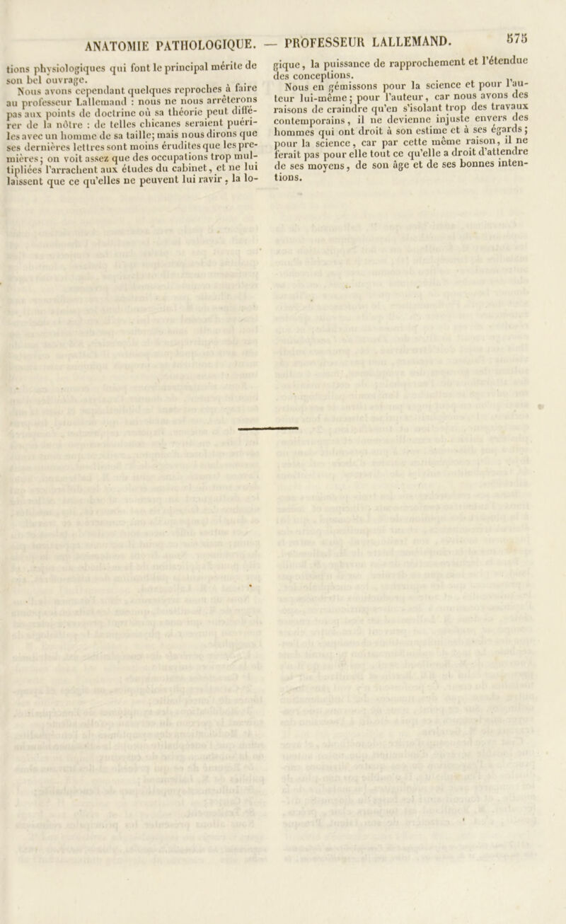 lions physiologiques qui font le principal mérite de son bel ouvrage. ^ , Nous avons cependant quelques reproches à faire au professeur Lallemand : nous ne nous arrêterons pas aux points de doctrine où sa théorie peut diffé- rer de la nôtre : de telles chicanes seraient puéri- les avec un homme de sa taillej mais nous dirons que ses dernières lettres sont moins érudites que les pre- mières j on voit assez que des occupations trop mul- tipliées l’arrachent aux études du cabinet, et ne lui laissent que ce qu’elles ne peuvent lui ravir , la lo- - PROFESSEUR LALLEMAND. olb gique, la puissance de rapprochement et l’étendue des conceptions. Nous en gémissons pour la science et pour 1 au- teur lui-même; pour l’auteur, car nous avons des raisons de craindre qu’en s’isolant trop des travaux contemporains, il ne devienne injuste envers des hommes qui ont droit à son estime et à ses égards ; pour la science, car par cette meme raison, il ne ferait pas pour elle tout ce qu’elle a droit d attendre de ses moyens, de son âge et de ses bonnes inten- tions.