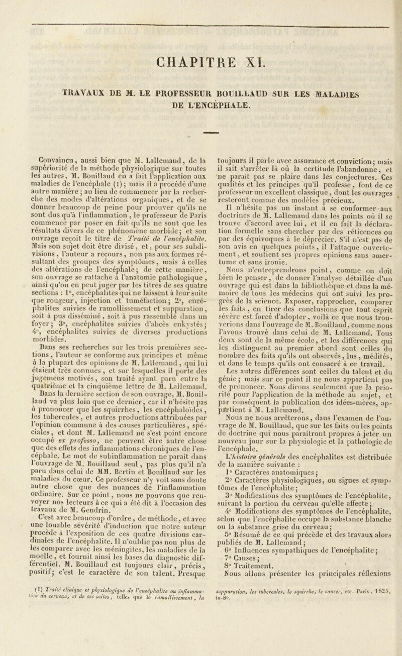 TUAVAUX DE M. LE PROFESSEUR BOUILLAUD SUR LES MALADIES DE L’ENCÉPHALE. Convaincu, aussi bien que M, Lallemand, de la supériorité de la méthode physiolofjique sur toutes les autres, M. Bouillaud en a fait l’application aux. maladies de l’encéphale (l) ; mais il a procédé d’une autre manière ; au lieu de commencer par la recher- che des modes d’altérations organiques, et de se donner beaucoup de peine pour prouver qu’ils ne sont dus qu’à l’inllammation , le professeur de Paris commence par poser en fait qu’ils ne sont que les résultats divers de ce phénomène morbide j et son ouvrage reçoit le titre de Traité de l’encéphalite. Mais son sujet doit être divisé, et, pour ses subdi- visions , l’auteur a recours, non pas aux formes ré- sultant des groupes des symptômes, mais à celles des altérations de l’encéphale; de cette manière, son ouvrage se rattache à l’anatomie pathologique , ainsi qu’on en peut juger par les titres de ses quatre sections : 1®, encéphalites qui ne laissent à leur suite que rougeur, injection et tuméfaction; 2®, encé- phalites suivies de ramollissement et suppuration, soit à pus disséminé, soit à pus rassemblé dans un foyer; 3®, encéphalites suivies d’abcès enkystés; 4, encéphalites suivies de diverses jiroductions morbides. Dans ses recherches sur les trois premières sec- tions , l’autour se conforme aux principes et même à la plupart des opinions de M. Lallemand , ijui lui étaient très connues, et sur lesquelles il porte des jugemens motivés, son traité ayant paru entre la quatrième et la cinquième lettre de M. l,allcmand. Dans la dernière section de son ouvrage, M. Bouil- laud va plus loin que ce dernier, car il n’hésite pas à prononcer que les squirrhes, les encéphaloides, les tubercules , et autres productions attribuées par l’opinion commune à des-causes particulières, spé- ciales, et dont M. Lallemand ne s’est point encore occupé ex professa J ne peuvent être autre chose que des effets des inûammations chroniques de l’en- céphale. Le mot de subinflammation ne paraît dans l’ouvrage de M. Bouillaud seul, pas plus qu’il n’a paru dans celui de MM. Bertin et Bouillaud sur les maladies du cœur. Ce professeur n’y voit sans doute autre chose que des nuances de l’inflammation ordinaire. Sur ce point, nous ne pouvons que ren- voyer nos lecteurs à ce qui a été dit à l’occasion des travaux de M. Gendrin. C’est avec beaucoup d’ordre, de méthode, et avec une louable sévérité d’induction que notre auteur procédé à l’exposition de ces quatre divisions car- dinales de l’encéphalite. Il n’oublie pas non plus de les comparer avec les méningites, les maladies de la moelle, et fournit ainsi les bases du diagnostic dif- férentiel. M. Bouillaud est toujours clair, précis, positif; c’est le caractère de son talent. Presque (1) Traité clinique et ph/siologiqiie de l’encéphalite ou injlamma- tton du cerveau, et de ses suites, telles que le ramollissement, la toujours il parle avec assurance et conviction; mais il sait s’arrêter là où la certitude l’abandonne, et •ne parait pas se plaire dans les conjectures. Ces qualités et les principes qu’il professe, font de ce professeur un excellent classique, dont les ouvrages resteront comme des modèles précieux. Il n’hésite pas un instant à se conformer aux doctrines de M. Lallemand dans les points où il se trouve d’accord avec lui, et il en fait la déclara- tion formelle sans chercher par des rélicences ou par des équivoques à le déprécier. S’il n’est pas de son avis en quelques points, il l’attaque ouverte- ment, et soutient ses propres opinions sans amer- tume et sans ironie. Nous n’entreprendrons point, comme on doit bien le penser, de donner l’analyse détaillée d’un ouvrage qui est dans la bibliothèque et dans la mé- moire de tous les médecins qui ont suivi les pro- grès de la science. Exposer, rapprocher, comparer les laits , en tirer des conclusions que tout esprit sévère est forcé d’adopter, voilà ce que nous trou- verions dans l’ouvrage de M. Bouillaud, comme nous l’avons trouvé dans celui de M. Lallemand. Tous (leux sont de la même école, et les différences qui les distinguent au premier abord sont celles du nombre des faits qu’ils ont observés, lus, médités, et dans le temps (ju’ils ont consacré à ce travail. Les autres différences sont celles du talent et du génie; mais sur ce point il ne nous appartient pas de prononcer. Nous dirons seulement que la prio- rité pour l’application de la méthode au sujet, et par conséquent la publication des idées-mères, ap- partient à M. Lallemand. Nous ne nous arrêterons, dans l’examen de l’ou- vrage de M. Bouillaud, que sur les faits ouïes points de doctrine qui nous paraîtront propres à jeter un nouveau jour sur la physiologie et la pathologie de l’encéphale. Vhistoire générale des encéphalites est distribuée de la manière suivante : I® Caractères anatomiques; 2® Caractères physiologiques, ou signes et symp- tômes de l'encéphalite; 3® Modifications des symptômes de l’encéphalite, suivant la portion du cerveau qu’elle affecte; 4® Modifications des symptômes de l’encéphalite, selon que l'encéphalite occupe la substance blanche ou la substance grise du cerveau; 5® Résumé de ce qui précède et des travaux alors publiés de M. Lallemand; 6® Influences sympathiques de l’encéphalite; 7® Causes ; 8“ Tniitement. Nous allons présenter les principales réflexions suppuration, les tubercules, le squirrhe, le cancer, etc. Paris , 1825, iii-é».