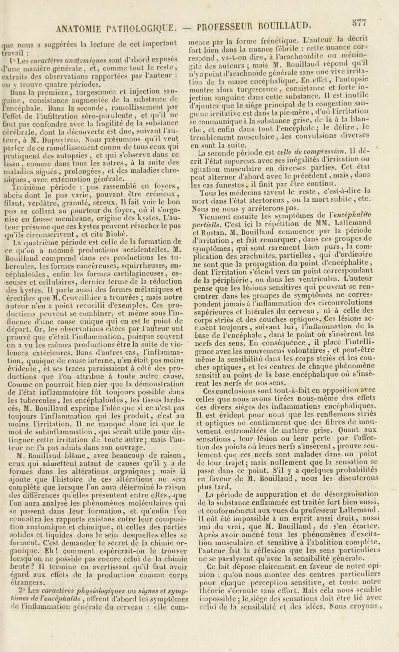 .|ui‘ nous a su{j{;t‘rces la Icclure de cet important travail : T’Lcs caractères anatomiques sont d’abord exposes d'une manière générale, et, comme tout le reste, extraits des observations rapportées par l’auteur : on y trouve quatre périodes. Dans la première, turgescenee et injection san- guine, consistance augmentée de la substance de l’encéphale. Dans la seconde, ramollissement par l’eflet de l’inQltration séro-purulcnte , et qu’il ne faut pas confondre avec la fragilité de la substance cérébrale, dont la découverte est due, suivant l'au- teur, à M. Dupuytren. Nous présumons qu’il veut parler de ce ramollissement connu de tous ceux qui pratiquent des autopsies , et qui s’observe dans ce tissu, comme dans tous les autres, à la suite des maladies aiguës, prolongées, et des maladies chro- niques , avec exténuation générale. Troisième période : pus rassemblé en foyers, abcès dont le pus varie, pouvant être crémeux, filant, verdâtre, granulé, séreux. 11 fait voir le bon pus se collant au pourtour du foyer, où il s’orga- nise en fausse membrane, origine des kystes. L’au- teur présume que ces kystes peuvent résorber le pus qu’ils circonscrivent, et cite Riobé. La quatrième période est celle de la formation de ce qu’on a nommé productions accidentelles. M. Bouillaud comprend dans ces productions les tu- bercules, les formes cancéreuses, squirrheuses, en- céphaloides , enfin les formes cartilagineuses, os- seuses et cellulaires, dernier terme de la réduction des kystes. 11 parle aussi des formes mélaniques et érectiles que M. Cruveilhier a trouvées ; mais notre auteur n’en a point recueilli d’exemples. Ces pro- ductions peuvent se combiner, et même sous l’in- fluence d’une cause unique qui en est le point de départ. Or, les observations citées par l'auteur ont prouvé que c’était l’inflammation, puisque souvent on a vu les mêmes productions être la suite de vio- lences extérieures. Dans d’autres cas, l'inflamma- tion, quoique de cause interne, n’en était pas moins évidente, et ses traces paraissaient à côté des pro- ductions que l’on attribue à toute autre cause. Comme on pourrait bien nier que la démonstration de l’état inflammatoire fût toujours possible dans les tubercules , les encéphaloïdes , les tissus larda- cés, M. Bouillaud exprime l’idée que si ce n’est pas toujours l’inflammation qui les produit, c’est au moins l'irritation. Il ne manque donc ici que le mot de subinflammation, qui serait utile j)Our dis- tinguer cette irritation de toute autre; mais l’au- teur ne l’a pas admis dans son ouvrage. M. Bouillaud blâme, avec beaucoup de raison, ceux qui admettent autant de causes qu’il y a de formes dans les altérations organiques ; mais il ajoute que l’histoire de ces altérations ne sera complète que lorsque l’on aura déterminé la raison des différences qu'elles présentent entre elles,-que l’on aura analysé les phénomènes moléculaires qui se passent dans leur formation, et qu'enfin l’on connaitra les rapports existans entre leur composi- tion anatomique et chimique, et celles des parties solides et liquides dans le sein desquelles elles se forment. C’est demander le secret de la chimie or- ganique. Eh ! comment espérerait-ôn le trouver lorsqu’on ne possède pas encore celui de la chimie brute ? Il termine en avertissant qu’il faut avoir égard aux effets de la production comme corps étrangers. 2“ Les caractères physiologiques ou signes et sytnp- tômes (le l’encéphalite , offrent d’abord les symptômes de l’inflammation générale du cerveau : elle com- — PROFESSEUR BOUILLAUD. mcnce par la forme frénétique. L’auteur la décrit fort bien dans la nuance fébrile ; cette nuance cor- l'espônd , va-t-on dire, à l’araclinoiditc ou ménin- gite des auteurs ; mais M. Bouillaud répond quil n’y a point d’arachnoïde générale sans une vive irrita- tion de la masse cncé[)halique. En ellet, 1 autopsie montre alors turgescence, consistance et foi te in- jection sanguine dans cette substance. Il est inutile d’.ajouter que le siège principal de la congestion san- guine irritative est dans la pie-mère , d’où l’irritation se communique à la substance grise, de lâ a La blan- che , et enfin dans tout l’enccphale ; le délire, le tremblement musculaire , les convulsions diverses en sont la suite. La seconde période est celle (le compression. 11 dé- crit l’état soporeux avec ses inégalités d’irritation ou agitation musculaire en diverses parties. Cet état peut alterner d’abord avec le précédent, mais , dans les cas funestes, il finit par être continu. Tous les médecins savent le reste, cest-û-diie la mort tlans l’état stertoreux , ou la mort subite , etc. Nous ne nous y arrêterons pas. ^ Viennent ensuite les symptômes de I encéphahte partielle. C’est ici la répétition de MM. Lallemand et Rostan. M. Bouillaud commence par la période d'irritation , et fait remarquer, dans ces groupes de symptômes, qui sont rarement bien purs, la com- plication des arachnites. partielles , qui d’ordinaire ne sont que la propagation du point d’encephalite , dont l’irritation s’étend vers un point correspondant de la périphérie , ou dans les ventricules. L auteur pense que les lésions sensitives qui peuvent se ren- contrer dans les groupes de symptômes ne corres- pondent jamais â l’inflammation des circonvolutions supérieures et latérales du cerveau, ni à celle des corps striés et des couches optiques. Ces lésions ac- cusent toujours, suivant lui, l’inflammation de la base de l’encéphale, dans le point où s’insèrent les nerfs des sens. En conséquence , il place l'intelli- gence avec les mouvemens volontaires , et peut-être même la sensibilité dans les corps striés et les cou- ches optiques, et les centres de chaque phénomène sensitif au point de la base encéphalique où s’insè- rent les nerfs de nos sens. Ces conclusions sont tout-à-fait en opposition avec celles que nous avons tirées nous-même des effets des divers sièges des inflammations encéphaliques. Il est évident pour nous que les renflemens striés et optiques ne contiennent que des fibres de mou- vement entremêlées de matière grise. Quant aux sensations , leur lésion ou leur perte par l’affec- tion des points où leurs nerfs s’insèrent, prouve seu- lement que ces nerfs sont malades dans un point de leur trajet; mois nullement que la sensation se passe dans ce point. S’il y a quelques probabilités en faveur de M. Bouillaud, nous les discuterons plus tard. La période de suppuration et de désorganisation de la substance enflammée est traitée fort bien aussi, et conformément aux vues du professeur Lallemand . Il eût été impossible à un esprit aussi droit, aussi ami du vrai, que M. Bouillaud, de s’en écarter. Après avoir amené tous les phénomènes d’excita- tion musculaire et sensitive à l’abolition complète, l’auteur fait la réflexion que les sens particuliers ne se paralysent qu’avec la sensibilité générale. Ce fait dépose clairement en faveur de notre opi- nion : qu’on nous montre des centres particuliers pour chaque perception sensitive, et toute notre théorie s’écroule sans effort. Mais céla nous semble impossible ; le.siège des sensations doit être lié avec celui de la sensibilité et des idées. Nous croyons,