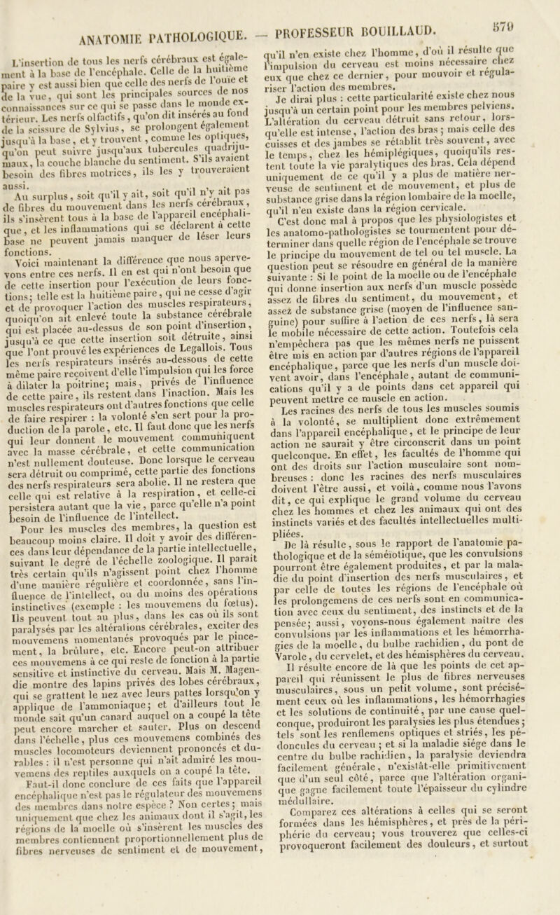 ANATOMIE PATHOLOGIQUE. — PROFESSEUR BOUILLAUD B7U l/insorlion de tous les nerfs cérébraux est éçale- meut à la base de rencéphalc. Celle de la paire y est aussi bien que celle des nerfs de 1 ouïe île la vue, qui sont les principales sources de nos connaissances sur ce qui se passe dans le moncle ex- térieur. Les nerfs olfactifs, qu’on dit insérés au tom de la scissure de Sylvius, se prolongent egalement iusaua la base, et y trouvent, comme les optiques, qu’on peut suivre jusqu’aux tubercules quadnju- niaux, la couche blanche du sentiment. S ils avaient besoin des fibres motrices, ils les y trouveraient aussi. Au surplus, soit qu’il y ait, soit qu’il n’y ait pas de fibres du mouvement dans les nerfs cérébraux, ils s’insèrent tous à la base de l’appareil encéphali- que, et les inflammations qui se déclarent a ce base ne peuvent jamais manquer de leser leurs fonctions. „ Voici maintenant la différence que nous aperve- vons entre ces nerfs. Il en est qui n ont besoin que de celte insertion pour l’exécution de leurs fonc- tions: telle est la huitième paire, qui ne cesse d agir et de provoquer l’action des muscles respirateurs, quoiqu’on ait enlevé toute la substance cérébrale qui est placée au-dessus de .son point d insertion, jusqu’à ce que cette insertion soit détruite, ainsi que l’ont prouvé les expériences de Legallois. Tous fes nerfs respirateurs insérés au-dessous de cette même paire reçoivent d’elle l’impulsion qui les force à dilater la poitrine; mais, prives de lii^uence de cette paire, ils restent dans l’inaction. Mais les muscles respirateurs ont d’autres fonctions que celle de faire respirer : la volonté s en sert pour la pio- duction de la parole, etc. 11 faut donc que les nerfs qui leur donnent le mouvement communiquent avec la masse cérébrale, et celte communication n’est nullement douteuse. Donc lorsque le cerveau sera détruit ou comprimé, cette partie des fonctions des nerfs respirateurs sera abolie. Il ne restera que celle qui est relative à la respiration, et celle-ci persistera autant que la vie , parce qu elle n a point besoin de l’influence de l’intellect. Pour les muscles des membres, la question est beaucoup moins claire. H doit y avoir des différen- ces dans leur dépendance de la partie intellectuelle, suivant le degré de l’échelle zoologiqne. Il parait très certain qu’ils n’agissent point chez 1 homme d’une manière régulière et coordonnée, sans 1 in- fluence de rintellect, ou du moins des opérations in.stinclives (exemple : les mouvemens du tœtus). Ils peuvent tout au ])lus, dans^ les cas ou ils sont paralysés par les alterations cérébrales, exciter dos mouvemens momentanés provoqués par le pince- ment, la brûlure, etc. Encore peut-on attribuer ces mouvemens à ce qui reste de fonction à la partie sensitive et instinctive du cerveau. Mais M. Magen- die montre des lapins prives des lobes ceiébi^aux, qui se grattent le nez avec leurs pattes lorsqmon y applique de l’ammoniaque; et d ailleurs ^tout^le monde sait qu’un canard auquel on a coupé la tete peut encore marcher et sauter. Plus on descend dans l’échelle, plus ces mouvemens combinés des muscles locomoteurs deviennent prononcés et du- rables : il n’est personne qui n’ait admiré les moii- vemens <les reptiles auxquels on a coupé la tete. Faut-il donc conclure de ces faits que 1 appareil encéphalique n’e.sl pas le régulateur des mouvemens des membres dans noire espèce ? Non certes ; mais uniquement ([ue chez les animaux dont il s agit, les régions de la moelle où s’insèrent les muscles des membres contiennent proportionnellement plus de fibres nerveuses de sentiment et de mouvement, qu'il n’en existe chez l’homme, d’ou il résulte que l’impulsion du cerveau est moins nécessaire chez eux que chez ce dernier, pour mouvoir et régula- riser l’action des membres. ^ Je dirai plus : cette particularité existe chez nous jusqu’à un certain point pour les membres pelviens. L’altération du cerveau détruit sans retour, lors- qu’elle est intense, l’action des bras ; mais celle des cuisses et des jambes se rétablit très souvcirt, avec le temps, chez les hémiplégiques, quoiqu ils res- tent toute la vie paralytiques des bras. Cela dépend uniquement de ce qu’il y a plus de matière nei- veuse de sentiment et de mouvement, et plus de substance grise dans la région lombaire de la moelle, qu’il n’en existe dans la région cervicale. C’est donc mal à propos que les physiologistes et les anatomo-pathologistes se tourmentent pour dé- terminer dans quelle région de 1 encephale se trouve le principe du mouvement de tel ou tel muscle. La question peut se résoudre en général de la maniéré suivante : Si le point de la moelle ou de 1 encephale qui donne insertion aux nerfs d’un muscle possède assez de fibres du sentiment, du mouvement, et assez de substance grise (moyen de l’influence san- guine) pour suffire à l’action de ces nerfs, là sera le mobile nécessaire de cette action. Toutefois cela n’empêchera pas que les memes nerfs ne puissent être mis en action par d’autres régions de l’appareil encéphalique, parce que les nerfs d’un muscle doi- vent avoir, dans l’encephale, autant de communi- cations qu’il y a de points dans cet appareil qui peuvent mettre ce muscle en action. Les racines des nerfs de tous les muscles soumis à la volonté, se multiplient donc extrêmement dans l’appareil encéphalique , et le principe de leur .• __ _ !j- -, î t rlonc 1111 lirUTlf breuses : donc les racines des nerfs musculaires doivent l’être aussi, et voilà, comme nous l’avons dit, ce qui explique le grand volume du cerveau chez les hommes et chez les animaux qui ont des instincts variés et des facultés intellectuelles multi- pliées. De là résulte, sous le rapport de l’anatomie pa- thologique et de la séméiotique, que les convulsions pourront être également produites, et par la mala- die du point d’insertion des nerfs musculaires, et par celle de toutes les régions de l’encéphale où les prolongemens de ces nerfs sont en communica- tion avec ceux du sentiment, des instincts et de la pensée; aussi, voyons-nous egalement n.aître des conv'ulsions jiar les inflammations et les hémorrha- gies de la moelle, du bulbe rachidien, du pont de Varolc, du cervelet, et des hémisphères du cerveau. Il résulte encore de là que les points de cet ap- pareil qui réunissent le plus de fibres nerveuses musculaires, sous un petit volume, sont précisé- ment ceux où les inflammations, les hémorrhagies et les solutions de continuité, par une cause quel- conque, produiront les paralysies les plu.s étendues ; tels sont les renflemens optiques et striés, les pé- doncules du cerveau ; et si la maladie siège dans le centre du bulbe rachidien, la paraly.sie deviendra facilement générale, n’exislât-elle primitivement que (l’un seul côté, parce que l’altération organi- que gagne facilement toute l’épaisseur du cylindre médullaire. Comparez ces altérations à celles qui se seront formées dans les hémisphères, et près de la péri- phérie du cerveau; vous trouverez que celles-ci provoqueront facilement des douleurs, et surtout