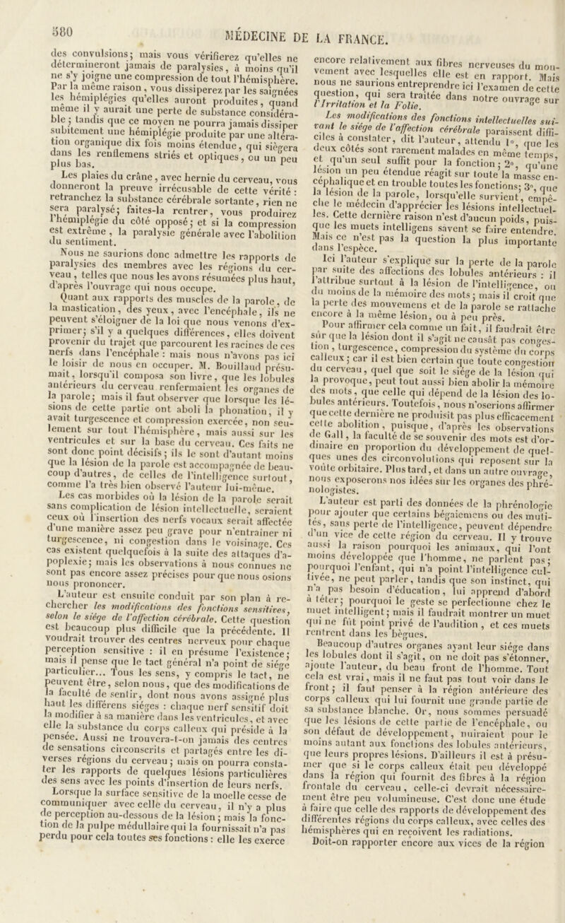 des convulsions j mais vous vérifierez au’elles ne détermineront jamais de paralysies, à moins nu’il ne s y joigne une compression de tout l’hémisphère. Pai la meme pison, vous dissiperez par les saip-nées les heunplegies qu’elles auront produites, miand meme il y aurait une perte de substance considéra- ble ; tandis que ce moyen ne pourra jamais dissiper subitement une hémiplégie produite par une altera- tion organique dix fois moins étendue, qui siégera plus striés et optiques, ou un peu Les plaies du crâne, avec hernie du cerveau, vous donneront la preuve irrécusable de cette vérité : retranchez la substance cérébrale sortante, rien né Nous ne saurions donc admettre les rapports de paralysies des membres avec les régions du cer- veau , telles que nous les avons résumées plus haut d apres l’ouvrage qui nous occupe. ’ Quant aux rapports des muscles de la parole, de la mastication, des yeux, avec l’encéphale, ils ne peuvent s’éloigner de la loi que nous venons d’ex- primer; s’il y a quelques dilférences, elles doivent provenir du trajet que parcourent les racines de ces nerfs dans l’encéphale : mais nous n’avons pas ici le loisir de nous en occuper. M. Bouillaud présu- mait, lorsqu'il composa son livre, que les lobules anterieurs du cerveau renfermaient les organes île la parole; mais il faut observer que lorsque les lé- sions de cette partie ont aboli la phonation, il v avait turgescence et compression exercée, non seu- lement sur tout riiémisphère, mais aussi sur les ventricules et sur la hase du cerveau. Ces faits ne sont donc point décisifs; ils le sont d’autant moins que la lésion de la parole est accompagnée de beau- coup d’autres, de celles de l’intelligence surtout comme l’a très bien observé l’auteur lui-même. ’ Les cas morbides où la lésion de la parole serait sans complication de lésion intellectuelle, seraient ceux ou 1 insertion des nerfs vocaux serait affectée (I une manière assez peu grave pour n’entraîner ni turgescence, ni congestion dans le voisina<Tc, Ces cas existent quelquefois à la suite des attaques d’a- poplexie; mais les observations à nous connues ne sont pas encore assez précises pour que nous osions nous prononcer. L’auteur est ensuite conduit par son plan à re- chercher les inodificalions des jhnetions sensitives selon le siège do l'affection cérébrale. Cette question est beaucoup plus difficile que la précédente. 11 voudrait trouver des centres nerveux pour chaque perception sensitive ; il en présume l’existence' mais il pense que le tact général n’a point de siégé particulier... Tous les sens, y compris le tact, ne peii^vent être, selon nous, que des modifications de ia faculté de sentir, dont nous avons assigné plus haut les différens sièges ; chaque nerf sens’itif doit la modifier à sa manière dans les ventricules, et avec elle la substance du corps calleux qui préside à la pensee. Aussi ne trouvera-t-on jamais des centres de sensations circonscrits et partagés entre les di- verses régions du cerveau ; mais on pourra consta- ter les rapports de quelques lésions particulières des sens avec les points d’insertion de leurs nerfs Lorsque la surface sensitive de la moelle cesse de communiquer avec celle du cerveau, il n’y a plus de perception au-dessous de la lésion ; mais la fonc- 1011 de la pulpe médullaire qui la fournissait n’a pas perdu pour cela toutes ses fonctions : elle les exerce encore relativement aux fibres nerveuses du mou- vement avec lesquelles elle est en rapport. Ma s nous ne saunons entreprendre ici l’exanien de celte question qui sera traitée dans notre ouvrage sur Vlrrüalton et la Folie. uuvx.i^^e sur Les modifications des foticiions intellectuelles sut- le siege de l affect ion cérébrale paraissent diffi- ciles a constater, dit l’auteur, atterîdu 1% nue les ( eux côtes sont rarement malades en même temps et quun seul suffit pour la fonction; 2», nu’iiiié lésion un peu etendue réagit sur toute la maie en- céphalique et en trouble toutes les fonctions: S aiie la lésion de la parole, lorsqu’elle survient, empê- che le médecin d’apprécier les lésions intellectuel- les. Cette derniere raison n’est d’aucun poids, puis- que les muets intelligens savent se faire entendre Mais ce n est pas la question la plus importanté dans respece. ^ Ici l’auteur s’explique sur la perte de la parole par suite des affections des lobules antérieurs ; il I attribue surtout à la lésion de l’intelligence, ou du moins de la mémoire des mots; mais il’croit que la perte des mouvemens et de la parole se rattache encore a la même lésion, ou à peu près. Pour affirmer cela comme un fait, il faudrait être sur que la lésion dont il s’agit ne causât pas coiu^es- tion , turgescence, compression du système du co'rps calleux ; car il est bien certain que toute congestion du cerveau, quel que soit le siège de la lésion irui la provoque, peut tout .aussi bien abolir la mémoire des mots, que celle qui dépend de la lésion des lo- bules anterieurs. Toutefois, nous n’oserions affirmer quecelte dernière ne produisît pas plus efficacement celle abolition , puisque, d’après les observations ne hall, la faculté de se souvenir des mots est d’or- dinaire en proportion du développement de quel- ques unes des circonvolulions qui reposent sur la voûte orbitaire. Plus tard, et dans un autre ouvrao-e nous exposerons nos idées sur les organes des phré- iiülogistes ‘ hauteur est parti des données de la phrénoloo-îc ]>oiir .ajouter que certains hégaicmens ou des muti- les, sans perle de l’intelligence, peuvent dépendre (I un vice de celte région du cerveau. Il y trouve aussi la raison pourquoi les animaux, qui l’ont moins développée que l’homme, ne parlent pas* pourquoi l’enfant, qui n’a point l’intelligence cul- tivée, ne peut parler, t.andis que son ins’tinct, qui n a pas besoin d’éducation, lui apprend d’abord a leler; pourquoi le geste se perfectionne chez le muet intelligent; mais il faudrait montrer un muet qui ne fut point privé de l’audition , et ces muets rentrent dans les bègues. Beaucoup d’autres organes ayant leur siège dans les lobules dont il s’agit, on ne doit pas s’étonner, ajoute 1 auteur, du beau front de l’homme. Tout cela est vrai, mais il ne faut pas tout voir dans le front ; il faut penser à la région antérieure des corps calleux qui lui fournit une grande j?artie de sa substance blanche. Or, nous sommes persuadé que les lé.sions de celte partie de l’cncéphalc, ou sou tléfaut de développement, nuiraient pour le moins autant aux fondions des lobules antérieurs, que leurs propres lésions. D’ailleurs il est à présu- mer que si le corps calleux était peu développé dans la région qui fournit des fibres à la région frontale du cerveau, celle-ci devrait nécessaire- ment être peu volumineuse. C’est donc une étude a faire que cçdledcs rapports de développement des différentes régions du corps calleux, avec celles des hémisphères qui en reçoivent les radiations. Doit-on rapporter encoi’e aux vices de la région