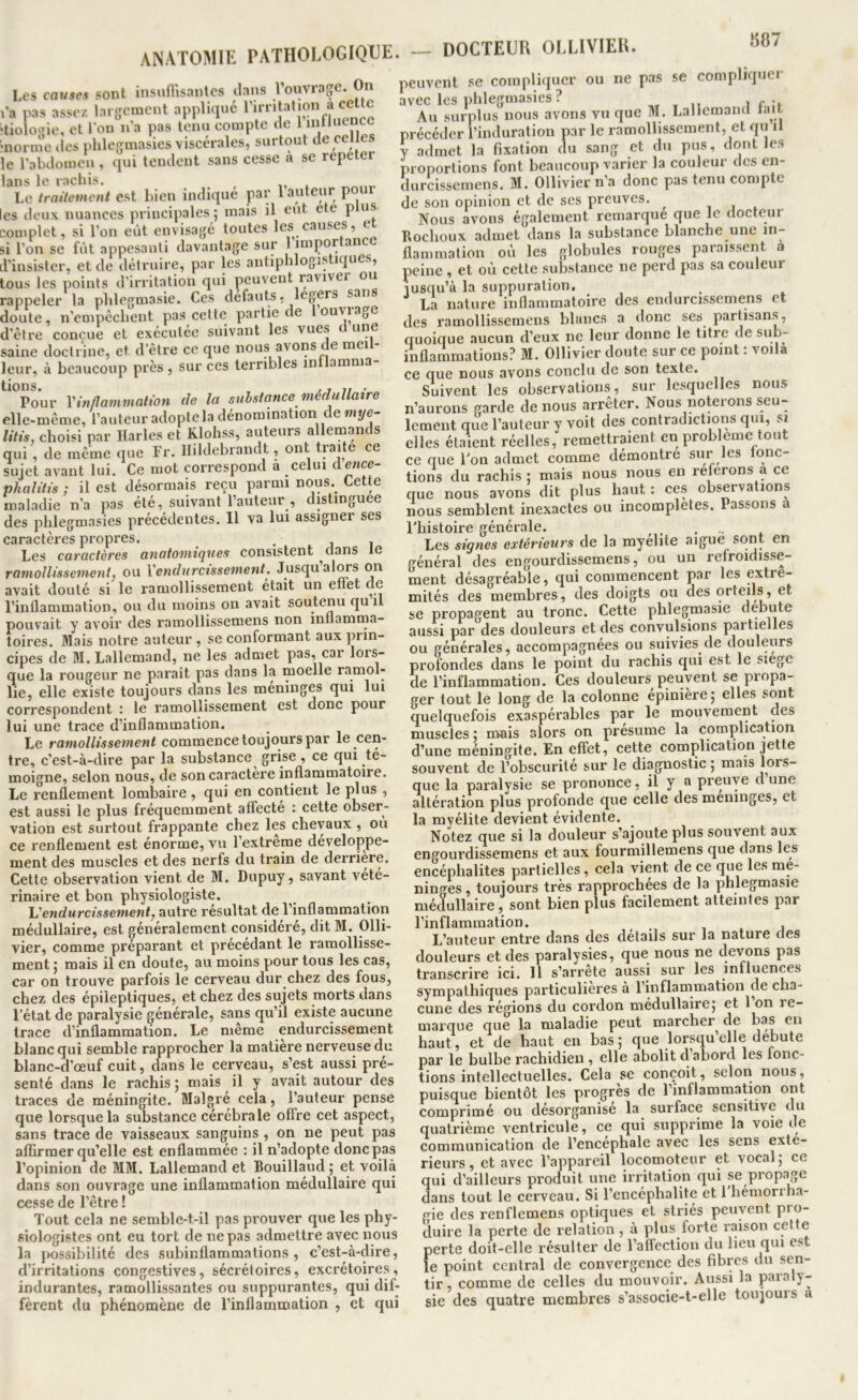 anatomie pathologique. — DOCTEUR OLLIVIER. Les caM«es sont insuflisantes dans l’ouvrage. On l'a pas assez. largement applique ‘tioloffie, et l'on n'a pas tenu compte de l lutluence 'norme des phlegmasies viscérales, surtout de celles le l'abdomeu, qui tendent sans cesse a se repeter lans le rachis. Le traitement est Lieu indique par 1 auteur p les deux nuances principales ; mais il eut ete p us complet, si l’on eût envisagé toutes les causes, e si l’on se fût appesanti davantage sur 1 importance d’insister, et de détruire, par les antiphlogistiques, tous les points d’irritation qui peuvent raviver ou 1 11 If^crpVfi S: saine doctrine, et d'être ce que nous avons de meil- leur, à beaucoup près , sur ces terribles intlamma- Pour Yinfîammaliott de la substance médullaire elle-même, l’auteuradopteladénomination de«ii/e- litis, choisi par Parles et Klohss, auteurs allemands qui , de même que Fr. Pildebrandt, ont traite ce sujet avant lui. Ce mot correspond a celui tlencc- phalitis ; il est désormais reçu parmi nous. Cette maladie n’a pas été, suivant l’auteur , distinguée des phlegmasies précédentes. Il va lui assigner scs caractères propres. • j i Les caractères anatomiques consistent dans le ramollissement, ou ïendurcissement. Jusqu’alors on avait douté si le ramollissement était un effet de l’inflammation, ou du moins on avait soutenu qu il pouvait y avoir des raraollissemens non inflamma- toires. Mais notre auteur , se conformant aux jirin- cipes de M. Lallemand, ne les admet pas, car lors- que la rougeur ne paraît pas dans la moelle ramol- lie, elle existe toujours dans les méninges qui lui correspondent : le ramollissement est donc pour lui une trace d’inflammation. Le ramollissement commence toujours par le cen- tre, c’est-à-dire par la substance grise, ce qui té- moigné, selon nous, de son caractère inflammatoire. Le renflement lombaire , qui en contient le plus , est aussi le plus fréquemment affecte : celte obser- vation est surtout frappante chez les chevaux , ou ce renflement est énorme, vu l’extrême développe- ment des muscles et des nerfs du train de derrière. Cette observation vient de M. Dnpuy, savant vété- rinaire et bon physiologiste. endurcissement, autre résultat de l’inflammation médullaire, est généralement considéré, dit M. Olli- vier, comme préparant et précédant le ramollisse- ment J mais il en doute, au moins pour tous les cas, car on trouve parfois le cerveau dur chez des fous, chez des épileptiques, et chez des sujets morts dans l’état de paralysie générale, sans qu’il existe aucune trace d’inflammation. Le même endurcis.sement blanc qui semble rapprocher la matière nerveuse du blanc-d’œuf cuit, dans le cerveau, s’est aussi pré- senté dans le rachis 5 mais il y avait autour des traces de méningite. Malgré cela, l’auteur pense que lorsque la substance cérébrale offre cet aspect, sans trace de vaisseaux sanguins , on ne peut pas affirmer qu’elle est enflammée : il n’adopte donc pas l’opinion de MM. Lallemand et Bouillaud; et voilà dans son ouvrage une inflammation médullaire qui cesse de l’être ! Tout cela ne semble-t-il pas prouver que les phy- siologistes ont eu tort de ne pas admettre avec nous la jTOSsibilité des subinflammations, c’est-à-dire, d’irritations congestives, sécrétoires, excrétoire.s, indurantes, ramollissantes ou suppurantes, qui dif- fèrent du phénomène de l’inflammation , et qui peuvent se compliquer ou ne pas se complique! avec les phlegmasies? . Au surplus nous avons vu que M. Lallemand fait précéder l’induration par le ramollissement, et qu il y admet la fixation du sang et du pus, dont les proportions font beaucoup varier la couleur des en- durcissemens. M. Ollivier n’a donc pas tenu compte de son opinion et de scs preuves. ^ , 1 . Nous avons également remarque que le docteur Rochoux admet dans la substance blanche une in- flammation où les globules rouges paraissent a peine , et où cette substance ne perd pas sa couleur jusqu’à la suppuration, La nature inflammatoire des endurcissemens et des ramollissemens blancs a donc ses partisan.s, quoique aucun d’eux ne leur donne le titre de sub- iiiflammations? M. Ollivier doute sur ce point : voila ce que nous avons conclu de son texte. Suivent les observations, sur lesquelles nous n’aurons garde de nous arrêter. Nous noterons seu- lement que l’auteur y voit des contradictions qui, si elles étaient réelles, remettraient en problème tout ce que l'on admet comme démontre sur les fonc- tions du rachis : mais nous nous en referons a ce que nous avons dit plus haut : ces observations nous semblent inexactes ou incomplètes. Passons à l'histoire générale. . Les signes extérieurs de la myelite aigue sont en général des engourdissemens, ou un refroidisse- ment désagréable, qui comnaencent par les extré- mités des membres, des doigts ou des orteils, et se propagent au tronc. Cette phlegmasie débuté aussi par des douleurs et des convulsions partielles ou générales, accompagnées ou suivies de douleurs profondes dans le point du rachis qui est le siege de l’inflammation. Ces douleurs peuvent se propa- ger tout le long de la colonne épinière; elles sont quelquefois exaspérables par le mouvement des muscles ; mais alors on présume la complication d’une méningite. En effet, cette complication jette souvent de l’obscurité sur le diagnostic ; mais que la paralysie se prononce, il y a preuve d une altération plus profonde que celle des méningés, et la myélite devient évidente. Notez que si la douleur s’ajoute plus souvent aux engourdissemens et aux fourmillemens que dans les encéphalites partielles, cela vient de ce que les mé- ningés , toujours très rapprochées de la phlegmasie médullaire, sont bien plus facilement atteintes par l’inflammation. , . i L’auteur entre dans des details sur la nature des douleurs et des paralysies, que nous ne devons pas transcrire ici. 11 s’arrête aussi sur les influences sympathiques particulières à l’inflammation de cha- cune des régions du cordon médullaire; et 1 on re- marque que la maladie peut marcher de bas en haut, et de haut en bas; que lorsqu’elle débuté par le bulbe rachidien, elle abolit cl abord les fonc- tions intellectuelles. Cela se conçoit, selon nous, puisque bientôt les progrès de 1 inflammation ont comprimé ou désorganise la surface sensitive du quatrième ventricule, ce qui supprime la voie de communication de l’encephale avec les sens exté- rieurs, et avec l’appareil locomoteur et vocal; ce qui d’ailleurs produit une irritation qui se propage dans tout le cerveau. Si l’encéphalite et 1 hémorrha- gie des renflemens optiques et striés peuvent pro- duire la perte de relation, à plus forte raison cette perte doit-elle résulter de l’affection du lieu qui est perte doit-elle résulter de l'allection ciu neu qui le point central de convergence des fibres du sen- tir , comme de celles du mouvoir. Aussi la paraly- sie des quatre membres s’a.ssocie-t-elle toujouis a
