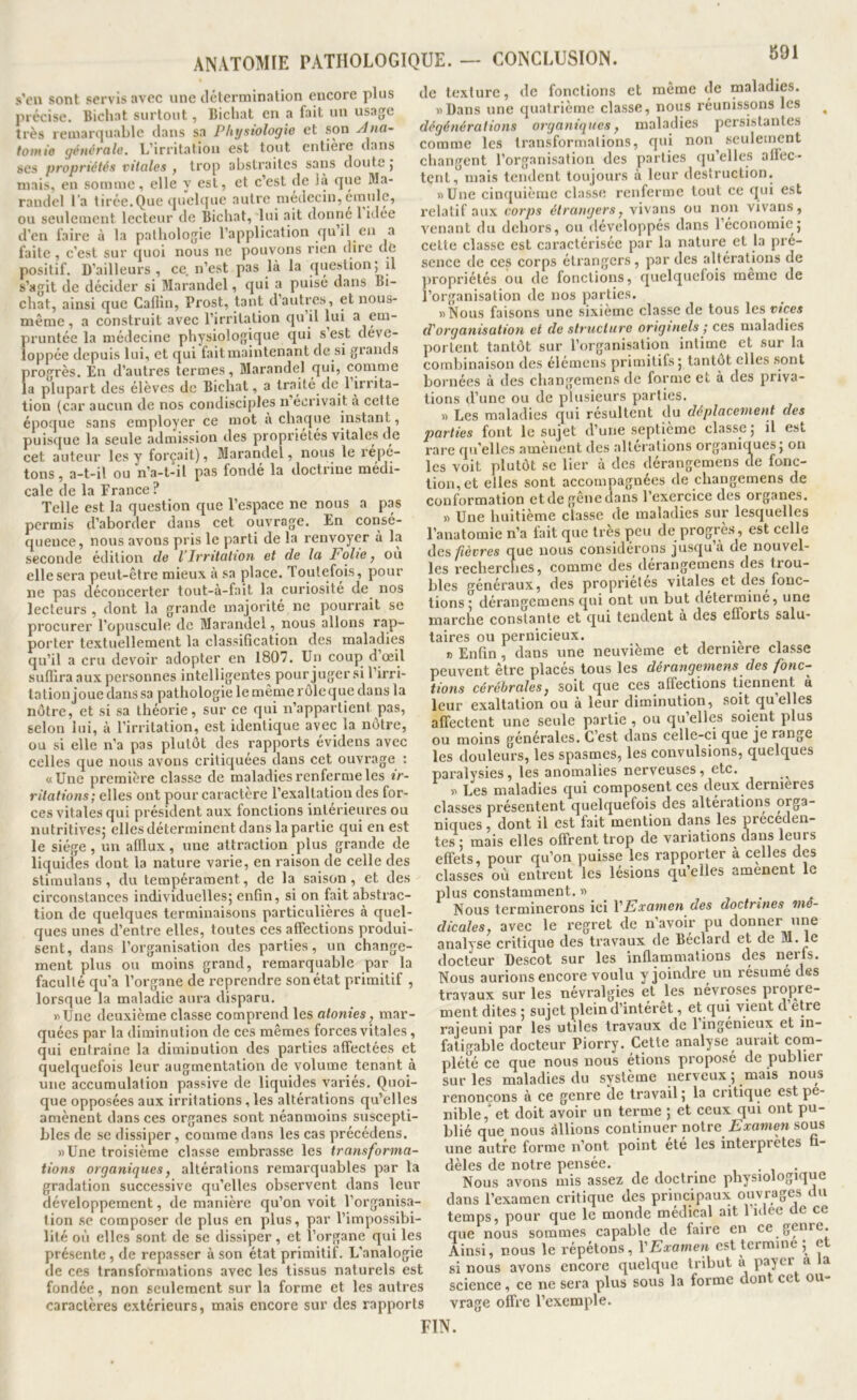 891 ANATOMIE PATHOLOGIQUE. — CONCLUSION. s’cn sont servis avec une détermination encore plus précise. Bicliat surtout, Bichat en a fait un usage très remarquable dans sa Physiologie et son Jna- totnio générale. L’irritation est tout entière dans ses propriétés vitales , trop abstraites saiis doute j niais, en somme, elle y est, et c’est de là que Ma- randel l’a tirée.Que <[ucl([ue autre médecin, emule, ou seulement lecteur de Bichat, lui ait donrie 1 idee d’en faire à la pathologie l’application qu’il en a faite, c’est sur quoi nous ne pouvons rien dire de positif. D’ailleurs , ce n’est pas là la question; il s’agit de décider si Marandel, qui a puisé dans Bi- cliat, ainsi que Cafiiu, Prost, tant d’autres, et nous- même, a construit avec l’irritation qn il lui ^ em- pruntée la médecine physiologique qui s est déve- loppée depuis lui, et qui faitmainlenant de si giands progrès. En d’autres termes, Marandel qui, comme la plupart des élèves de Bicliat, a traité tle 1 irrita- tion (car aucun de nos condisciples n écrivait à cette époque sans employer ce mot à cbaqvie instant, puisejue la seule admission des propriétés vitales de cet auteur les y forçait), Marandel, nous le l'épé- tons, a-t-il ou n’a-t-il pas fonde la doctrine medi- cale de la France ? Telle est la question que l’espace ne nous a pas permis d’aborder dans cet ouvrage. En consé- quence, nous avons pris le parti de la renvoyer à la seconde édition de VIrritation et de la Folie ^ ou elle sera peut-être mieux à sa place. Toutefois, pour ne pas déconcerter tout-à-fait la curiosité de nos lecteurs , dont la grande majorité ne pourrait se procurer l’opuscule de Marandel, nous allons rap- porter textuellement la classification des maladies qu’il a cru devoir adopter en 1807. Un coup dœil suffira aux personnes intelligentes pour juger si l’irri- tation joue dans sa pathologie le même rôle que dans la nôtre, et si sa théorie, sur ce qui n’appartient pas, selon lui, à l’irritation, est identique avec la nôtre, ou si elle n’a pas plutôt des rapports évidens avec celles que nous avons critiquées dans cet ouvrage : «Une première classe de maladies renferme les ir- ritations; elles ont pour caractère l’exaltation des for- ces vitales qui président aux fonctions intérieures ou nutritives; elles déterminent dans la partie qui en est le siège, un afflux, une attraction plus grande de liquides dont la nature varie, en raison de celle des stimulans , du tempérament, de la saison, et des circonstances individuelles; enfin, si on fait abstrac- tion de quelques terminaisons particulières à quel- ques unes d’entre elles, toutes ces affections produi- sent, dans l’organisation des parties, un change- ment plus ou moins grand, remarquable par la faculté qu’a l’organe de reprendre son état primitif , lorsque la maladie aura disparu. «Une deuxième classe comprend les atonies, mar- quées par la diminution de ces mêmes forces vitales, qui entraîne la diminution des parties affectées et quelquefois leur augmentation de volume tenant à une accumulation passive de liquides variés. Quoi- que opposées aux irritations, les altérations qu’elles amènent dans ces organes sont néanmoins suscepti- bles de se dissiper, comme dans les cas précédons. «Une troisième classe embrasse les transforma- tions organiques y altérations remarquables par la gradation successive qu’elles observent dans leur développement, de manière qu’on voit l’organisa- tion se composer de plus en plus, par l’impossibi- lité où elles sont de se dissiper, et l’organe qui les présente, de repasser à son état primitif. L’analogie de ces transformations avec les tissus naturels est fondée, non seulement sur la forme et les autres caractères extérieurs, mais encore sur des rapports de texture, de fonctions et même de maladies. «Dans une quatrième classe, nous réunissons les ^ dégénérations organiques, maladies persistantes comme les transformations, qui non seulement changent l’organisation des parties qu’elles allée- tcnt,”mais tendent toujours à leur destruction. «Une cinc[uièmc classe renferme tout ce qui est relatif aux corps étrangers, vivans ou non vivans, venant du dehors, ou développés dans l’économie; celte classe est caractérisée par la nature et la pré- sence de ces corps étrangers, par des îdtérations de ]>ropriétés ou de fonctions, quelquelois meme de l’organisation de nos parties. «Nous faisons une sixième classe de tous les vices d'organisation et de structure originels ; ces maladies portent tantôt sur l’organisation intime et sur la combinaison des élémens primitifs; tantôt elles sont bornées à des changemens de forme et à des priva- tions d’une ou de plusieurs parties. » Les maladies qui résultent du déplacement des parties font le sujet d’une septième classe; il est rare qu’elles amènent des alterations organiques; on les voit plutôt se lier à des dérangemens de fonc- tion, et elles sont accompagnées de changemens de conformation et de geneuans 1 exercice des organes. « Une huitième classe de maladies sur lesquelles l’anatomie n’a tait que très ]acu de progrès, est celle des/terres que nous considérons jusqu’à de nouvel- les recherenes, comme des dérangemens des trou- blés généraux, des propriétés vitales et des fonc- tions; dérangemens qui ont un but détermine, une marche constante et qui tendent à des efforts salu- taires ou pernicieux. , i « Enfin, dans une neuvième et derniere classe peuvent être placés tous les dérangemens des fonc- tions cérébrales, soit que ces affections tiennent a leur exaltation ou à leur diminution, soit qu’elles affectent une seule partie , ou qu’elles soient plus ou moins générales. C’est dans celle-ci que je range les douleurs, les spasmes, les convulsions, quelques paralysies, les anomalies nerveuses, etc. « Les maladies qui composent ces deux dernières classes présentent quelquefois des alterations orga- niques , dont il est fait mention dans les preceden- tes ; mais elles offrent trop de variations dans leurs effets, pour qu’on puisse les rapporter à celles des classes où entrent les lésions qu elles amènent le plus constamment. « ... Nous terminerons ici VExamen des doctrines me- dicales, avec le regret de n’avoir pu donner une analyse critique des travaux de Béclard et de M. le docteur Descot sur les inflammations des nerfs. Nous aurions encore voulu y joindre un résumé des travaux sur les névralgies et les névrosés piojare- ment dites ; sujet plein d’intérêt, et qui vient d etre rajeuni par les utiles travaux de 1 ingénieux et in- fatigable docteur Piorry. Cette analyse aurait com- plété ce que nous nous étions proposé de publier sur les maladies du système nerveux ; mais nous renonçons à ce genre de travail ; la critique est pé- nible,' et doit avoir un terme ; et ceux qui ont pu- blié que nous allions continuer notre Examen sous une autre forme n’ont point été les interprètes ü- dèles de notre pensée. ■ , • Nous avons mis assez de doctrine physiologique dans l’examen critique des principaux ouvrages du temps, pour que le monde médical ait l’idee de ce que nous sommes capable de faire en ce genre. Ainsi, nous le répétons, VExamen est termine ; et si nous avons encore quelque tribut à payer a la science, ce ne sera plus sous la forme dont cet ou- vrage offre l’exemple. FIN.