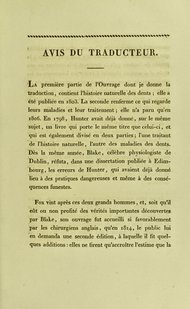 AVIS DU TRADUCTEUR. ‘La premiere partie de TOuvrage dont je donne la traduction, contient I’histoire naturelle des dents *, elle a 6te publiee en i8o3. La seconde renferme ce qui regarde leurs maladies et leur traitement; elle n’a paru qu’en 1806. En 1798, Hunter avail deja donne, sur le meme sujet, un livre qui porte le meme litre que celui-ci, et qui est egalement divise en deux parties; Tune traitant de I’histoire naturelle, Fautre des maladies des dents. Des la meme ann^e, Blake, cdebre physiologiste de Dublin, refuta, dans une dissertation publiee a Edim- bourg, les erreurs de Hunter, qui avaient d6ja donn6 lieu ^ des pratiques dangereuses et meme a des conse- quences funestes. Fox vint apres ces deux grands hommes, et, soit qu’il eut ou non profile des v^rites importantes decouvertes par Blake, son ouvrage fut accueilli si favorablement par les chirurgiens anglais, qu’en 1814, public lui en demanda une seconde edition, k laquelle il fit quel- ques additions: elles ne firent qu’accroitre Festime que la