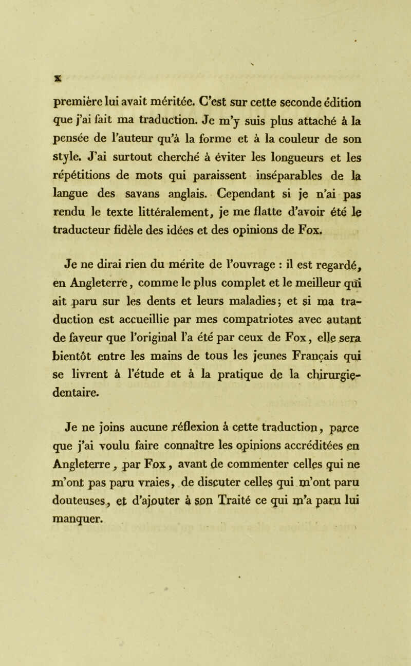 premiere lui avait m6ritde. C'est sur cette seconde edition que j’ai fait ma traduction. Je m’y suis plus attache k la pensee de Tauteur qu’a la forme et k la couleur de son style. J’ai surtout cherche k ^viter les longueurs et les repetitions de mots qui paraissent inseparables de la langue des savans anglais. Cependant si je n’ai pas rendu le texte litteralement, je me flatte d’avoir etc le traducteur fidele des id^es et des opinions de Fox. Je ne dirai rien du merite de Touvrage : il est regarde, en Angleterfe, comme le plus complet et le meilleur qui ait paru sur les dents et leurs maladies; et si ma tra- duction est accueillie par mes compatriotes avec autant de faveur que Toriginal I’a ete par ceux de Fox, elle.sera bientot entre les mains de tons les jeunes Francais qui se livrent k Tetude et a la pratique de la chirurgie- dentaire. Je ne joins aucune reflexion k cette traduction , parce que j'ai voulu faire connaitre les opinions accreditees en Angleterre, par Fox, avant de comnienter celles qui ne m’ont pas paru vraies, de discuter celles qui m’ont paru douteuses, et d’ajouter ^ son Traite ce qui m’a parn lui manquer.