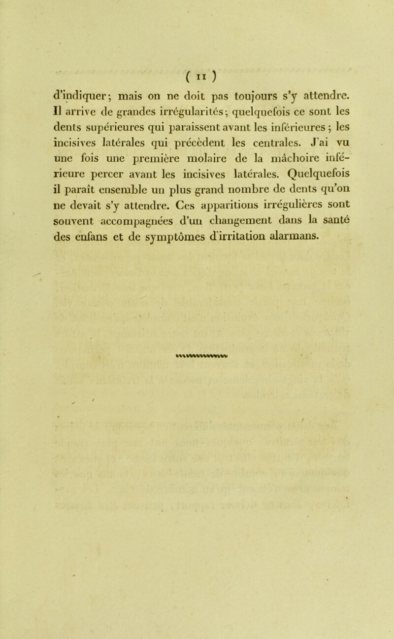 ( ” ) d’indiqiier; mais on ne doit pas toujours s*y attendre. II arrive de graiides irregularites; quelquefois ce sont les dents siiperieures qui paraissent avant les inferieures ; les incisives laterales qui precedent les centrales. J’ai vu une fois une premiere molaire de la machoire infe- rieure percer avant les incisives laterales. Quelquefois il parait ensemble un plus grand nombre de dents qu’on ne devait s’y attendre. Ces apparitions irregulieres sont souveiit accompagiiees d’un changement dans la sant6 des enfans et de symptomes d’irritation alarmans. WA%/WWWWWW