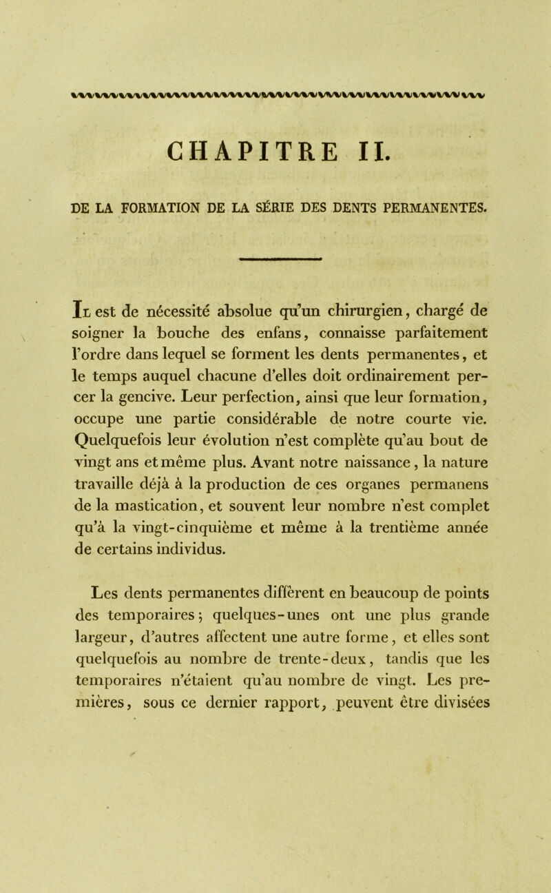 DE LA FORMATION DE LA S£RIE DES DENTS PERMANENTES. Itest de n^cessite absolue qu’un chinirgien, charge de soigner la bouche des enfans, connaisse parfaitement I’ordre dans lequel se forment les dents permanentes, et le temps auquel chacune d’elles doit ordinairement per- cer la gencive. Leur perfection, ainsi que leur formation, occupe une partie considerable de notre courte vie. Quelquefois leur evolution n’est complete qu’au bout de vingt ans et meme plus. Avant notre naissance, la nature travaille deja a la production de ces organes permanens de la mastication, et souvent leur nombre n’est complet qu’a la vingt-cinquieme et meme a la trentieme annee de certains individus. Les dents permanentes different en beaucoup de points des temporaires; quelqiies-unes ont une plus grande largeur, d’autres affectent une autre forme, et elles sont quelquefois au nombre de trente - deux, tandis que les temporaires n’etaient qu’au nombre dc vingt. Les pre- mieres, sous ce dernier rapport, peuvent etre divisees