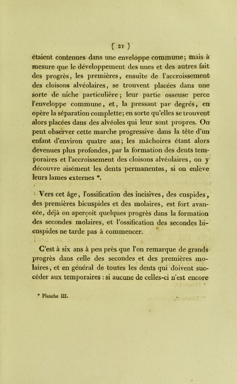 ^taient contenues dans une enveloppe commune *, inais k mesure que le developpement des unes et des autres fait des progres, les premieres, ensuite de I’accroissement des cloisons alveolaires, se trouvent placees dans une sorte de niche particuliere *, leur partie osseuse perce I’enveloppe commune, et, la pressant par degres, en opere la separation complette; en sorte qu’elles se trouvent alors placees dans des alveoles qui leur sont propres. On pent observer cette marche progressive dans la tete d’un enfant d’environ quatre ans; les machoires etant alors devenues plus profondes, par la formation des dents tern- poraires et I’accroissement des cloisons alveolaires, on y decouvre aisement les dents permanentes, si on enleve leurs lames externes c ^ Vers cet age, I’ossification des incisives, des cuspides^ des premieres bicuspides et des molaires, est fort avan- eee, deja on apercoit quelques progres dans la formation des secondes molaires, et Tossification des secondes bi- Guspides ne tarde pas a commencer. I C’est a six ans a peu pres que Fon remarque de grands progres dans celle des secondes et des premieres mo- laires , et en general de toutes les dents qui doivent suc- ceder aux temporaires; si aucune de celles-ci n’est encore * Flauche IIL ■»