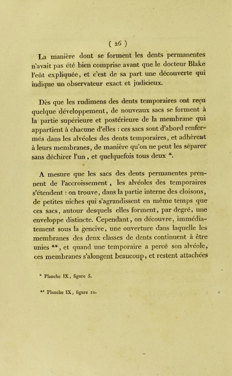 La maniere dont se forment les dents permanentes n’avait pas et6 bien comprise avant que le docteur Blake rent expliqu6e, et c’est de sa part une d^couverte qui indique un observateur exact et judicieux. Des que les rudimens des dents temporaires ont recu quelque developpement, de nouveaux sacs se forment a la partie superieure et posterieure de la membrane qui appartient k chacune d'elles : ces sacs sont d’abord renfer- m6s dans les alveoles des dents temporaires, et adherent a leurs membranes, de maniere qu’on ne pent les separer sans dechirer Tun, et quelquefois tons deux A mesure que les sacs des dents permanentes pren- nent de Faccroissement , les alveoles des temporaires s'etendent *. on trouve, dans la partie interne des cloisons, de petites niches qui s’agrandissent en meme temps que ces sacs, autour desquels elles forment, par degre, une enveloppe distincte. Cependant, on decouvre, immedia- tement sous la gencive, une ouverture dans laquelle les membranes des deux classes de dents continuant a etre unies et quand une temporaire a perc6 son alveole, ces membranes s’alongent beaucoup, et restent attachees * Planche IX, figure 5.