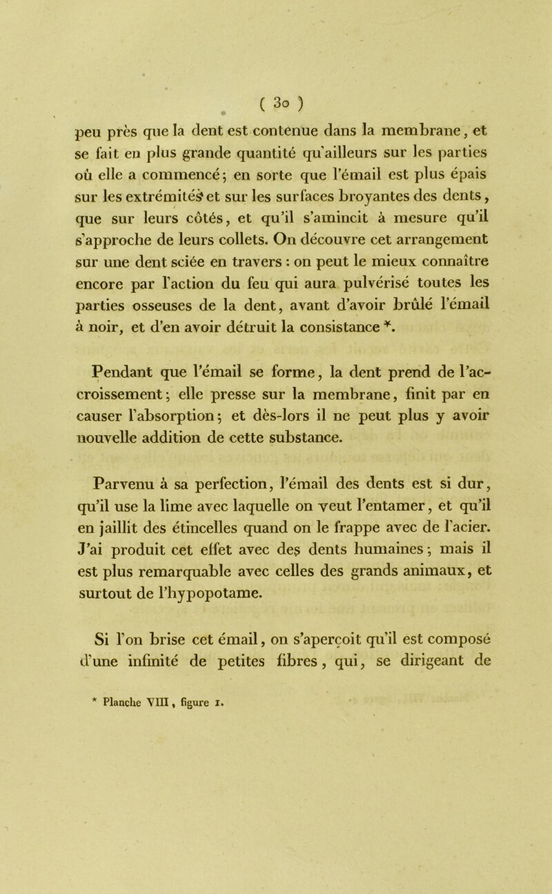 peu pres que la dent est contenue dans la membrane, et se fait eii plus grande quantity qu ailleurs sur les parties on elle a commence 5 en sorte que I’email est plus epais sur les extremite^et sur les surfaces broyantes des dents, que sur leurs cot^s, et qu’il s’amincit a mesure qu'il s’approche de leurs collets. On decouvre cet arrangement sur une dent sci6e en travers : on peut le mieux connaitre encore par Taction du feu qui aura pulverise toutes les parties osseuses de la dent, avant d’avoir brule Temail a noir, et d’en avoir detruit la consistance Pendant que Temail se forme, la dent prend de Tac- croissement *, elle presse sur la membrane, fmit par en causer Tabsorption; et des-lors il ne peut plus y avoir nouvelle addition de cette substance. Parvenu a sa perfection, Temail des dents est si dur, qu’il use la lime avec laquelle on veut Tentamer, et qu’il en jaillit des etincelles quand on le frappe avec de Tacier. J’ai produit cet effet avec des dents humaines *, mais il est plus remarquable avec celles des grands animaux, et surtout de Thypopotame. Si Ton brise cet email, on s’apercoit qu’il est compose d’une infinite de petites fibres, qui, se dirigeant de