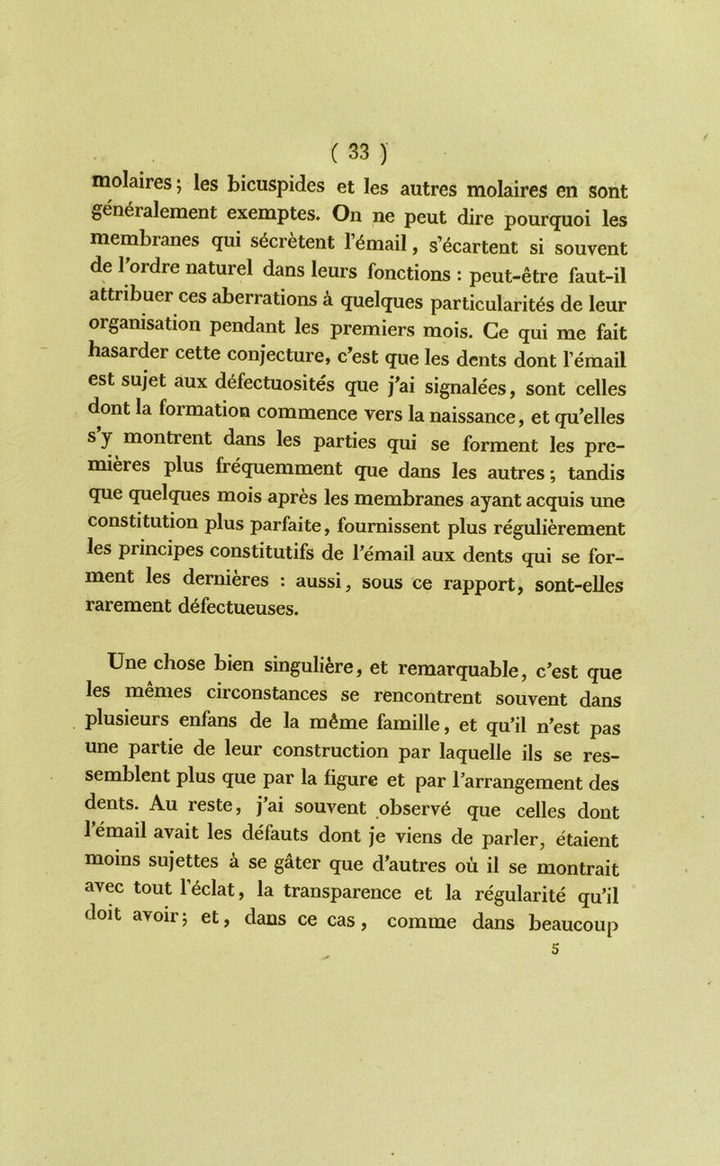 molaires; les bicuspides et les autres molaires en sont gen^ralement exemptes. On ne pent dire pourquoi les membranes qui s^cretent I’^mail, s’^cartent si souvent de Tordre naturel dans leurs fonctions : peut-etre faut-il attribuer ces aberrations a quelques particularit^s de leur organisation pendant les premiers mois. Ge qui me fait hasarder cette conjecture, c’est que les dents dont I’email est sujet aux defectuosites que j'ai signalees, sont celles dont la formation commence vers la naissance, et qu’elles sy montrent dans les parties qui se forment les pre- mieres plus frequemment que dans les autres; tandis que quelques mois apres les membranes ayant acquis une constitution plus parfaite, fournissent plus regulierement les principes constitutifs de Pemail aux dents qui se for- ment les dernieres : aussi, sous ce rapport, sont-elles rarement defectueuses. Une chose bien singuli^re, et remarquable, c’est que les memes circonstances se rencontrent souvent dans plusieurs enfans de la m^me famille, et qu’il n'est pas une partie de leur construction par laquelle ils se res- semblent plus que par la figure et par Tarrangement des dents. All reste, j^ai souvent observe que celles dont 1 email avait les defauts dont je viens de parler, etaient moins sujettes a se gater que d’autres ou il se montrait avec tout F^clat, la transparence et la regularite qu’il doit avoir j et, dans ce cas, comme dans beaucoup 5