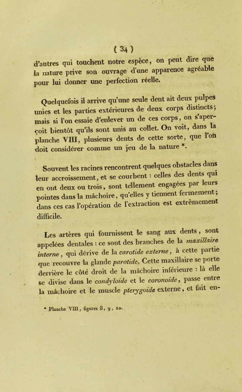 d’autres qui touchent notre espece, on pent dire quo la nature prive son ouvrage d’une apparence agr^aMe pour lui donner une perfection r6elle. Quelquefois il arrive qu’une seule dent ait deux pulpes unies et les parties exterieures de deux corps distincts; mais si I’onessaie d’enlever un de ces corps, on s’aper- coit bientot qu’ils sont unis au collet. On voit, dans la planche VIII, plusieurs dents de cette sorte, que I’on doit consid^rer comme un jeu de la nature r ' Souvent les racines rencontrent quelques obstacles dans leur accroissement, et se courbent: celles des dents qui en out deux ou trois, sont tellement engag^es par eurs pointes dans la machoire, qu’elles y tiennent fermement; dans ces cas I’operation de I’extraction est extremement difficile. Les arteres qui fournissent le sang aux dents, sont appelees dentales : ce sont des branches de la maxillaire interne, qui derive de X^carotide exteme, k cette partie que recouvre la glande -parotide, Cette maxillaire se yjorte derriere le cole droit de la machoire inlerieure : la elle se divise dans le condyloide et le coronoide, passe entre la machoire et le muscle pterygoide externe, et fait en-