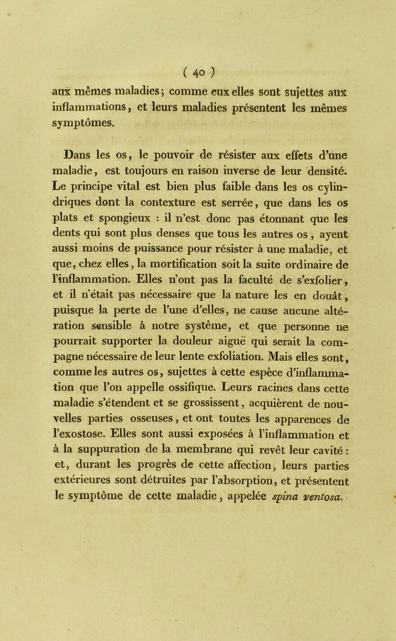 aux memes maladies; comme eux elles sont sujettes aux inflammations, et leurs maladies pr^sentent les memes symptomes. Dans les os, le pouvoir de r^sister aux effets d’une maladie, est toujours en raison inverse de leur density. Le principe vital est bien plus faible dans les os cylin- driques dont la contexture est serr^e, que dans les os plats et spongieux : il n’est done pas etonnant que les dents qui sont plus denses que tous les autres os , ayent aussi moins de puissance pour r^sister a une maladie, et que, chez elles, la mortification soit la suite ordinaire de rinflammation. Elles n’ont pas la faculte de s'exfolier, et il n etait pas necessaire que la nature les en doudt, puisque la perte de Tune d’elles, ne cause aucune alte- ration sensible k notre systeme, et que personne ne pourrait supporter la douleur aigue qui serait la com- pagne necessaire de leur lente exfoliation. Mais elles sont, comme les autres os, sujettes a cette espece d’inflamma- tion que Ton appelle ossifique. Leurs racines dans cette maladie s’etendent et se grossissent, acquierent de nou- velles parties osseuses, et ont toutes les apparences de Texostose. Elles sont aussi exposees k Finflammation et a la suppuration de la membrane qui revet leur cavite: et, durant les progres de cette affection, leurs parties exterieures sont d^truites par Fabsorption, et pr^sentent le symptome de cette maladie, appelle spina ventosa.