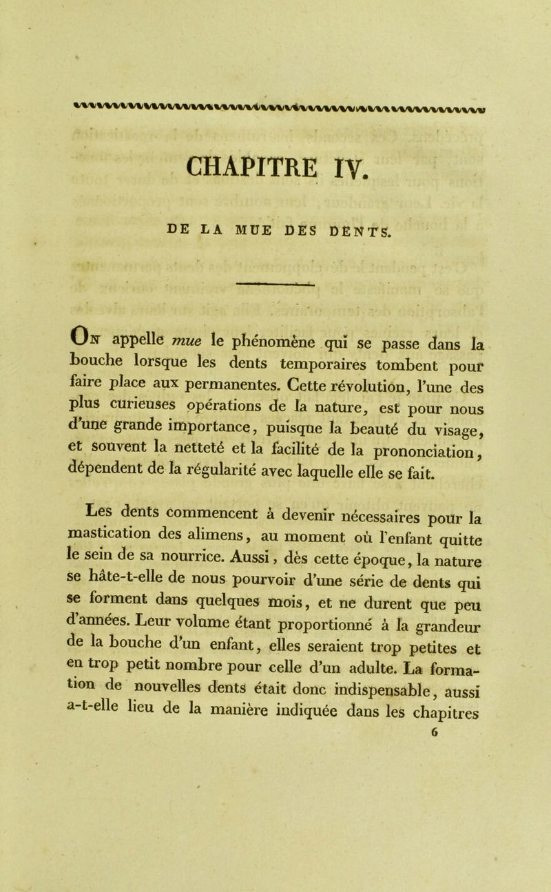 CHAPITRE IV. DE LA MUE DES DENTS. On appelle mue le phenomene qui se passe dans la Louche lorsque les dents temporaires tombent pour faire place aux permanentes. Cette revolution, Fune des plus curieuses operations de la nature, est pour nous dune grande importance, puisque la beaute du visage, et souvent la netteie et la facilite de la prononciation, dependent de la regularite avec laquelle elle se fait. lies dents commencent a devenir necessaires pour la mastication des alimens, au moment ou Fenfant quitte le sein de sa nourrice. Aussi, des cette epoque, la nature se hate-t-elle de nous pourvoir d'une serie de dents qui se forment dans quelques mois, et ne durent que peu d annees. Leur volume etant proportionne a la grandeur de la Louche d*un enfant, elles seraient trop petites et en trop petit nombre pour celle d’un adulte. La forma- tion de nouvelles dents etait done indispensable, aussi a-t-elle lieu de la maniere indique^e dans les chapitres
