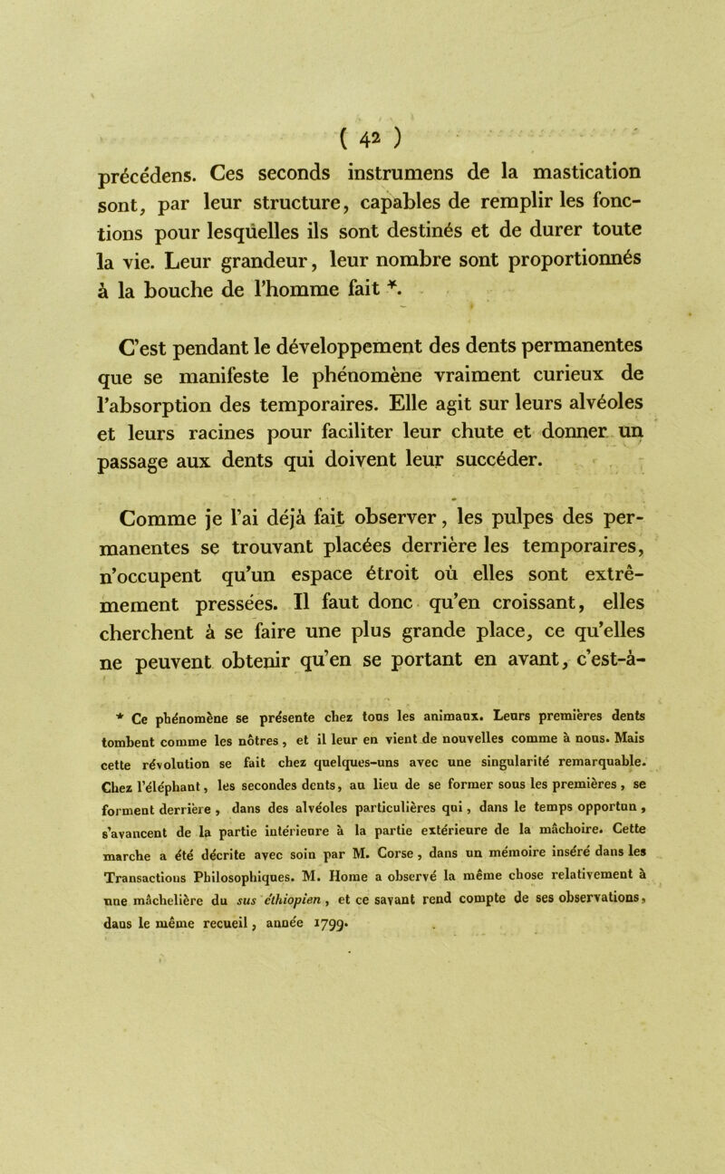 pr^cedens. Ces seconds instrumens de la mastication sont, par leur structure, capables de remplir les fonc- tions pour lesqiielles ils sont destines et de durer toute la vie. Leur grandeur, leur nombre sont proportionn6s a la Louche de I’homme fait Cest pendant le developpement des dents permanentes que se manifeste le phenomene vraiment curieux de rabsorption des temporaires. Elle agit sur leurs alveoles et leurs racines pour faciliter leur chute et donner,-un passage aux dents qui doivent leur succ^der. 7 Comme je I’ai deja fait observer, les pulpes des per- manentes se trouvant plac^es derriere les temporaires, n’occupent qu’un espace 6troit ou elles sont extre- mement pressees. II faut done, qu’en croissant, elles cherchent a se faire une plus grande place, ce qu’elles ne peuvent obtenir qu’en se portant en avant, e’est-a- * Ce phdnomene se prdsente chez tons les animanx. Lears premieres dents tombent comme les notres , et il leur en vient de nouvelles comme a nous. Mais cette revolution se fait chez quelques-uns avec une singularite remarquable. Chez I’elephant, les secondes dents, au lieu de se former sous les premieres , se forment derriere , dans des alve'oles particulieres qui, dans le temps opportun , s’avancent de la partie interieure a la partie exterieure de la machoire. Cette marche a ete decrite avec soin par M. Corse, dans un memoire inse're dans les Transactions Pbilosophiques. M. Horae a observe la meme chose relativement a nne macbellere du sus eihiopien, et ce savant rend compte de ses observations j dans le meme recueil, anne'e 1799.