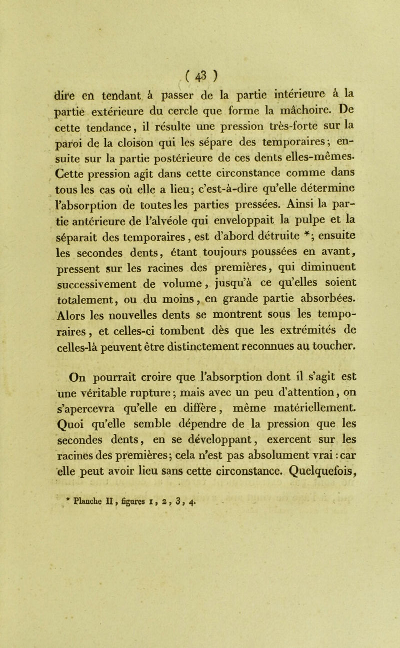dire en tendant k passer de la partie interieure k la partie exterieure du cercle que forme la m^choire. De cette tendance, il resulte une pression tres-forte sur la paroi de la cloison qui les separe des temporaires; en- suite sur la partie post<^rieure de ces dents elles-memes. Cette pression agit dans cette circonstance comme dans tousles cas ou elle a lieu; c’est-a-dire qu’elle determine , Fabsorption de toutesles parties pressees. Ainsi la par- tie anterieure de Falveole qui enveloppait la pulpe et la s^parait des temporaires, est d’abord detruite ensuite les secondes dents, 6tant toujours pouss^es en avant, pressent sur les racines des premieres, qui diminuent successivement de volume, jusqu’a ce qu’elles soient totalement, ou du moins, en grande partie absorb^es. Alors les nouvelles dents se montrent sous les tempo- raires , et celles-ci tombent des que les extremites de celles-la peuvent etre distinctement reconnues au toucher. On pourrait croire que Fabsorption dont il s’agit est une veritable rupture; mais avec un peu d’attention, on s’apercevra qu’elle en differe, meme materiellement. Quoi qu’elle semble d^pendre de la pression que les secondes dents, en se developpant, exercent sur les racines des premieres; cela n'est pas absolument vrai rear die peut avoir lieu sans cette circonstance. Quelquefois, * Flauchc II, figures x, 2 , 3, 4^
