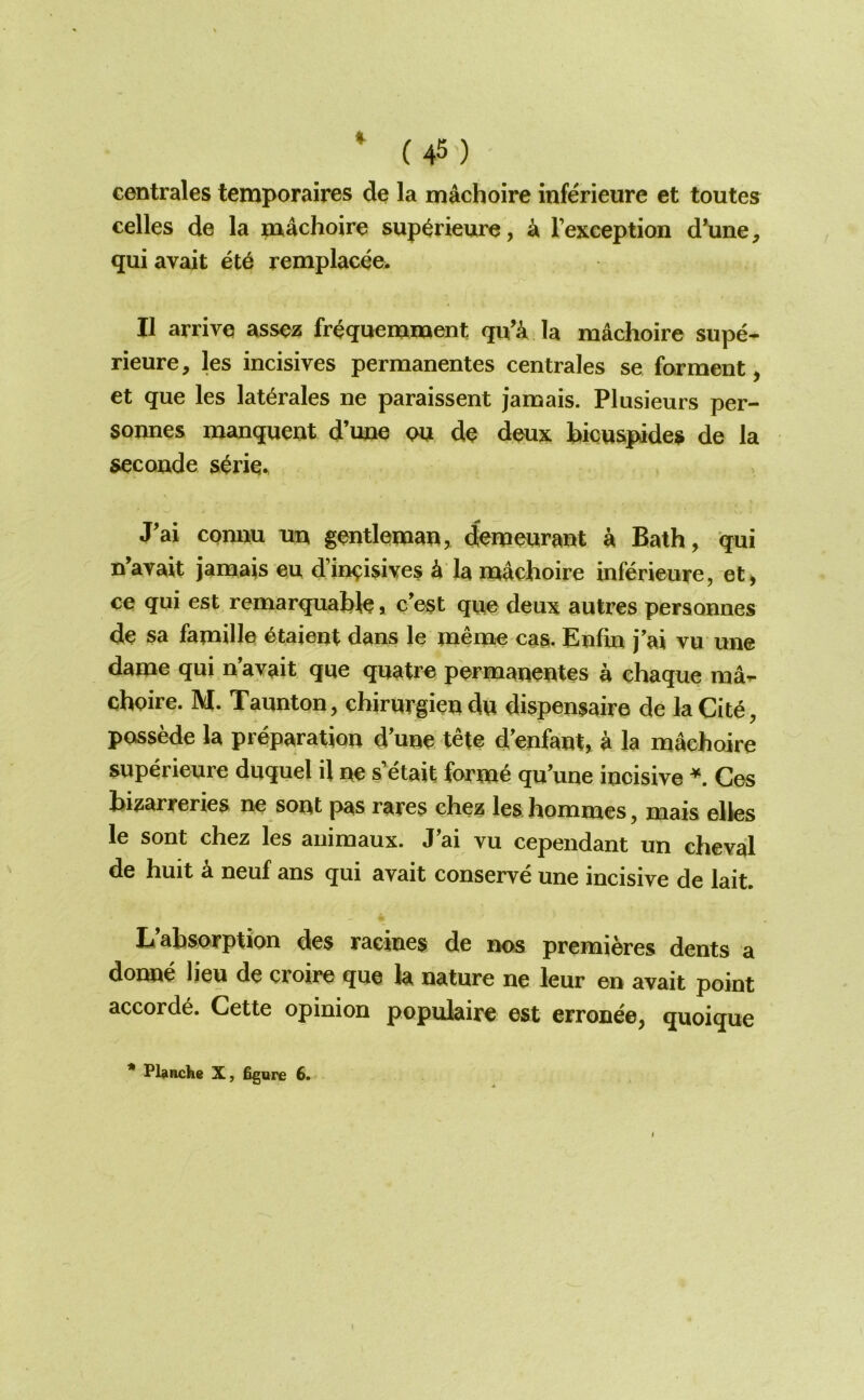 centrales temporaires de la machoire inferieure et toutes celles de la machoire sup^rieure, k Fexception d*une, qui avait et6 remplacee. II arrive assez fr^quemment qu’^ la machoire supe- rieure, les incisives permanentes centrales se ferment, et que les lat^rales ne paraissent jamais. Plusieurs per- sonnes manquent d’une w de deux bicuspides de la seconde s^rie^ J'ai comiu un gentleman, demeurant a Bath, qui n’avait jamais eu d’ineisives ^ la machoire inferieure, et, ce qui est remarquahle, c'est que deux autres personnes de sa famille etaient dans le menae cas. Enfin j’ai vu une dame qui n avait que quatr^ permanentes a ehaque ma-r choire. M. Taunton, chirurgien du dispensaire de laCit^, possede la preparation d'une tete d'enfant, a la machoire superieure duquel il ne s'etait forme qu’une incisive Ces hi^arreries ne sont pas rares chez les. hommes, mais elies le sont chez les animaux. J’ai vu cependant un cheval de huit a neuf ans qui avait conserve une incisive de lait. L’absorption des raeines de nos premieres dents a donne lieu de croire que la nature ne leur en avait point accords. Cette opinion populaire est erronee, quoique * Plancke X, figure 6.