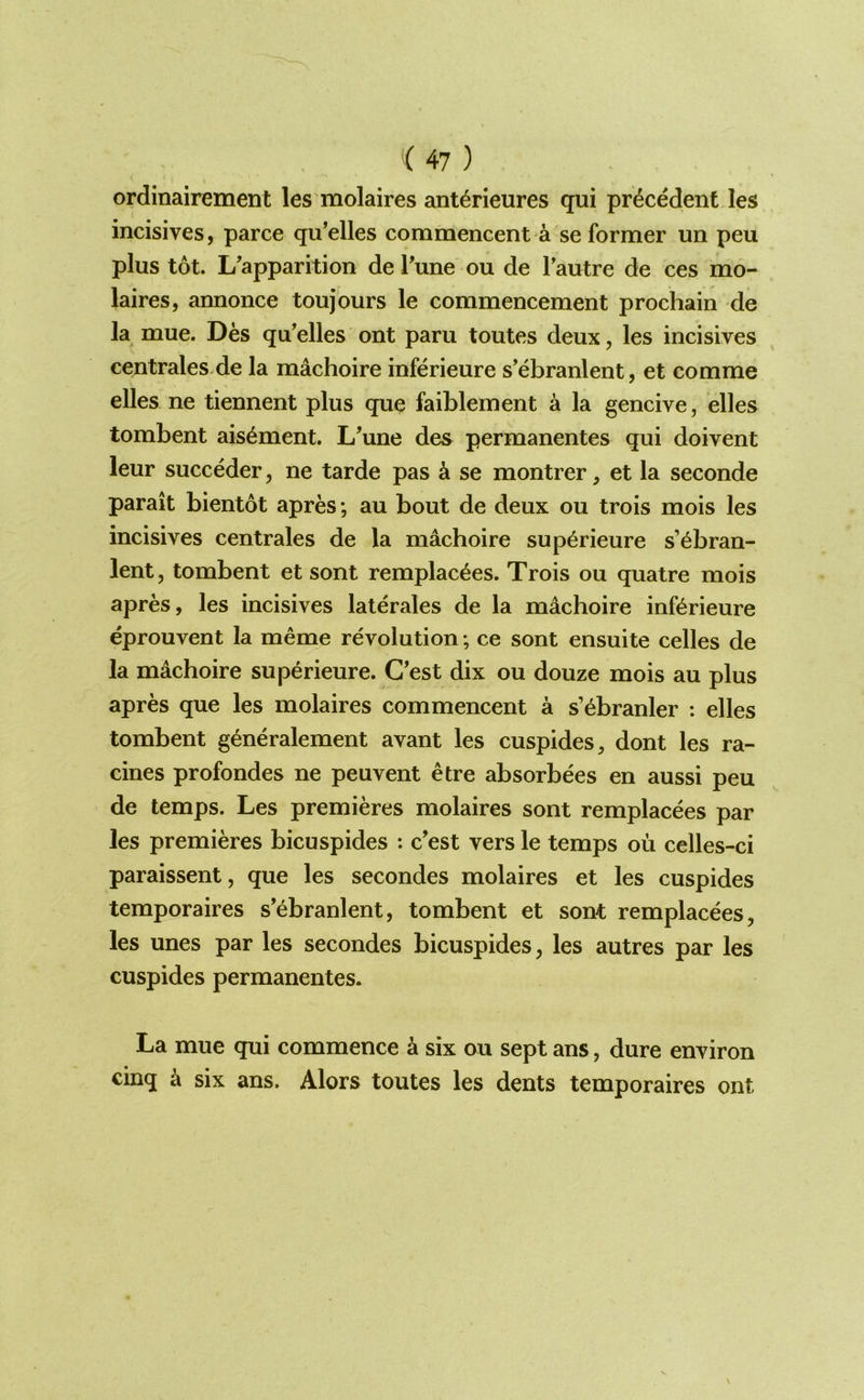 i ordinairement les molaires ant4rieures qui precedent les incisives, parce qu’elles commencent a se former un peu plus tot. L'apparition de Tune ou de I’autre de ces mo- laires, annonce toujours le commencement prochain de la mue. Des qu’elles ont pam toutes deux, les incisives centrales.de la machoire inferieure s'ebranlent, et comme elles ne tiennent plus que faiblement a la gencive, elles tombent ais6ment. L’une des permanentes qui doivent leur succeder, ne tarde pas k se montrer, et la seconde parait bientot apres; au bout de deux ou trois mois les incisives centrales de la machoire sup^rieure s’^bran- lent, tombent et sont remplac^es. Trois ou quatre mois apres, les incisives laterales de la machoire inferieure eprouvent la meme revolution; ce sont ensuite celles de la machoire superieure. C’est dix ou douze mois au plus apres que les molaires commencent a s’ebranler : elles tombent generalement avant les cuspides, dont les ra- cines profondes ne peuvent etre absorbees en aussi peu de temps. Les premieres molaires sont remplacees par les premieres bicuspides : c’est vers le temps oil celles-ci paraissent, que les secondes molaires et les cuspides temporaires s’ebranlent, tombent et sont remplacees, les unes par les secondes bicuspides, les autres par les cuspides permanentes. La mue qui commence a six ou sept ans, dure environ cinq ^ six ans. Alors toutes les dents temporaires ont
