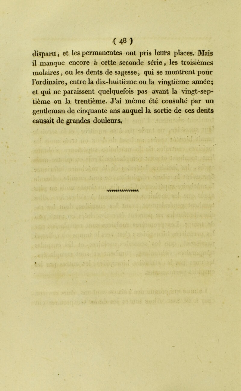 disparu^ et les permanentes ont pris leuts places. Mais il manque encore a cette seconde s^rie, les troisiemes molaires, on les dents de sagesse, qui se montrent pour Fordinaire, entre la dix-huitieme ou la vingtieme ann^e et qui ne paraissent quelquefois pas avant la vingt-sep- tieme ou la trentieme. J'ai meme ete consulte par un gentleman de cinquante ans auquel la sortie de ces dents causait de grandes douleurs. • IS