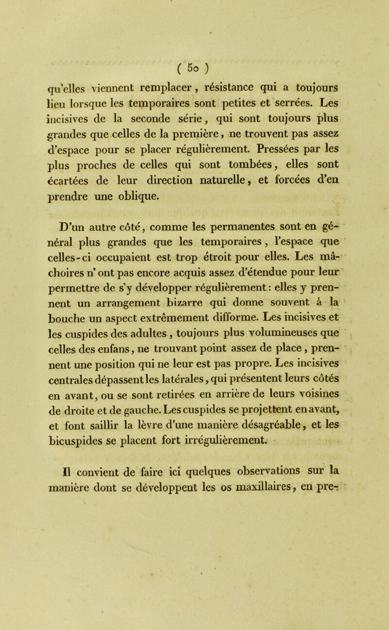 qu elles viennent remplacer, resistance qui a toujours lieu lorsque les temporaires sont petites et serrees. Les incisives de la seconde serie, qui sont toujours plus grandes que celles de la premiere, ne trouvent pas assez d'espace pour se placer regulierement. Press^es par les plus proches de celles qui sont tombees, elles sont ecartees de leur direction naturelle, et forcees d^en prendre une oblique. D’un autre cote, comme les permanentes sont en ge- neral plus grandes que les temporaires, Tespace que ‘ celles-ci occupaient est trop etroit pour elles. Les ma- choires n’ ont pas encore acquis assez d’etendue pour leur permettre de sj developper regulierement: elles j pren- nent un arrangement bizarre qui donne souyent a la bouche un aspect extremement difforme. Les incisives et les cuspides des adultes , toujours plus volumineuses que celles des enfans, ne trouvant point assez de place, pren- nent une position qui ne leur est pas propre. Les incisives centrales d^passent les laterales ^ qui presentent leurs cot^s en avant, ou se sont retirees en arriere de leurs voisines de droite et de gauche. Les cuspides se projettent en avant, et font saillir la levre d'une maniere desagr^able, et les bicuspides se placent fort irregulierement. II convient de faire ici quelques observations sur la maniere dont se d^veloppent les os maxillaires, en pre-:
