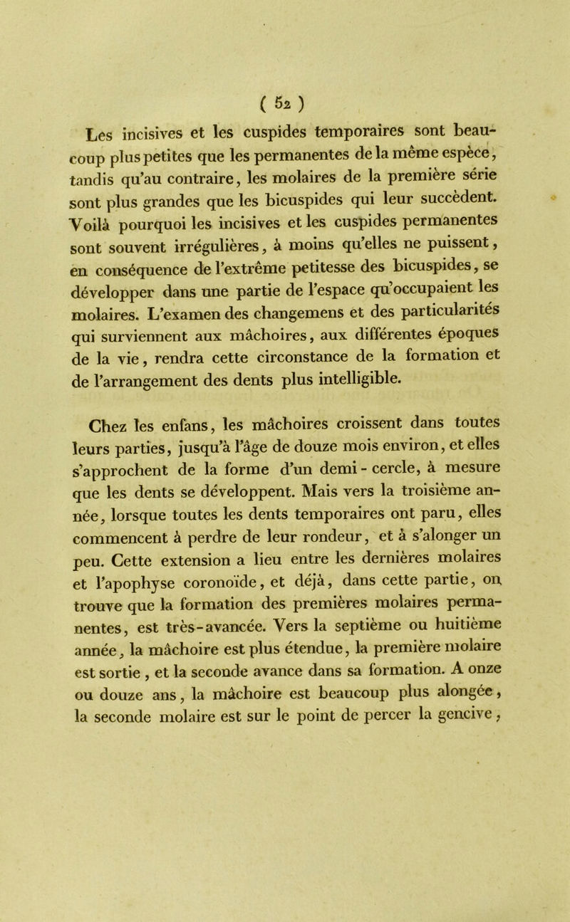 (5z) Les incisives et les cuspides temporaires sont beau- coup pluspetites que les permanentes dela meme espece, tandis qu’au contraire, les molaires de la premiere serie sont plus grandes que les bicuspides qui leur succedent. Voili pourquoi les incisives et les cuspides permanentes sont souvent irregulieres, a moins qu elles ne puissent, en consequence de Textreme petitesse des bicuspides, se developper dans une partie de Fespace qu occupaient les molaires. L’examen des changemens et des particularites qui surviennent aux machoires, aux differentes epoques de la vie, rendra cette circonstance de la formation et de Tarrangement des dents plus intelligible. Chez les enfans, les machoires croissent dans toutes leurs parties, jusqu’a Tage de douze mois environ, et elles s’approchent de la forme d\m demi-cercle, a mesure que les dents se developpent. Mais vers la troisieme an- nee, lorsque toutes les dents temporaires ont paru, elles commencent a perdre de leur rondeur, et a s’alonger un peu. Cette extension a lieu entre les dernieres molaires et Fapophyse coronoide, et deja, dans cette partie, on trouve que la formation des premieres molaires perma- nentes, est tres-avancee. Vers la septieme ou huitieme annee, la machoire est plus etendue, la premiere molaire est sortie , et la seconde avance dans sa formation. A onze ou douze ans, la machoire est beaucoiip plus alongee, la seconde molaire est sur le point de percer la gencive,