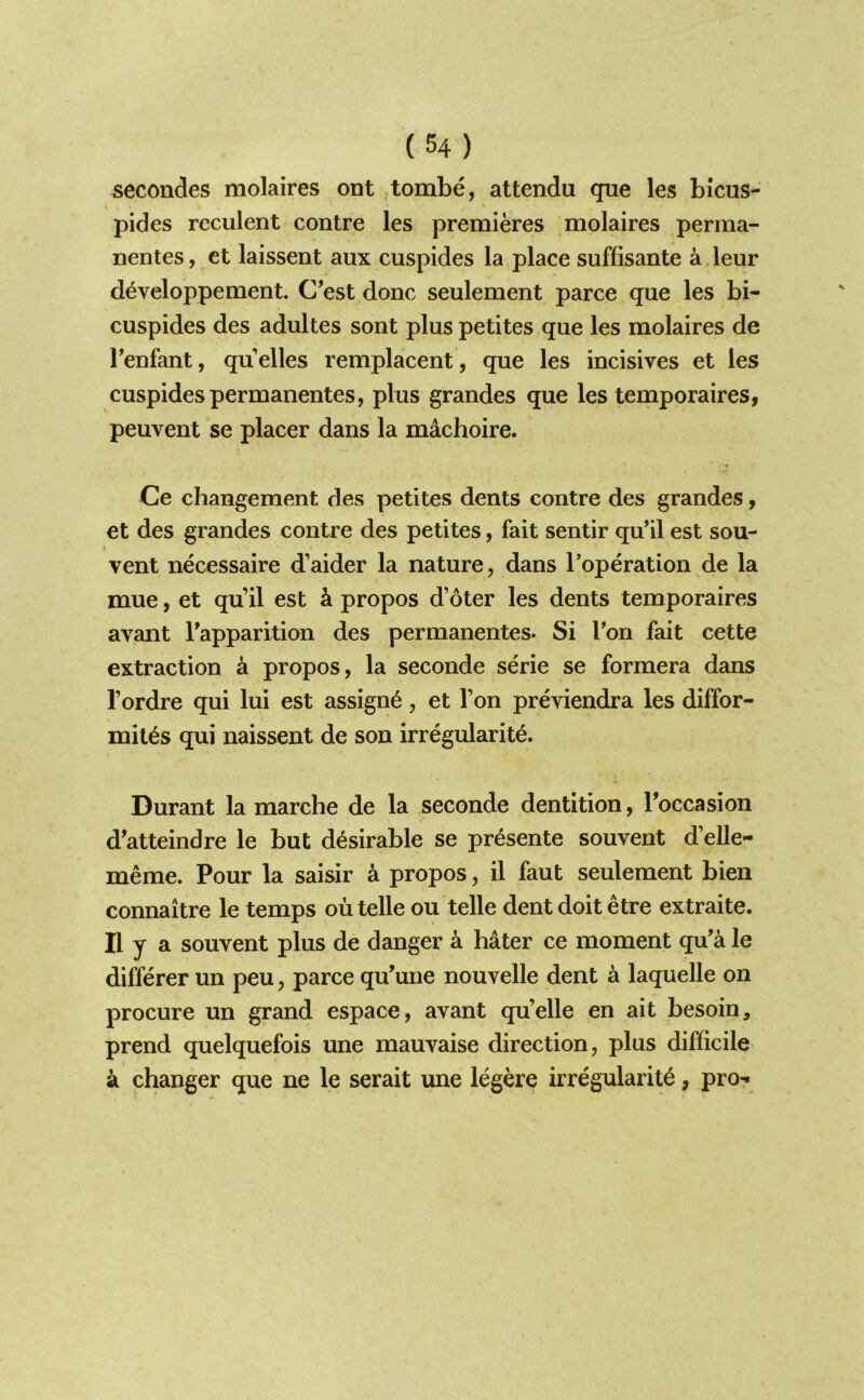 secondes molaires ont tombe, attendu que les bicus- pides reculent contre les premieres molaires perma- nentes, ct laissent aux cuspides la place suffisante a leur d^veloppement. C’est done seulement parce que les bi- cuspides des adultes sont plus petites que les molaires de Tenfant, qu dies remplacent, que les incisives et les cuspides permanentes, plus grandes que les temporaires, peuvent se placer dans la machoire. Ce changement des petites dents contre des grandes, et des grandes contre des petites, fait sentir qu’il est sou- vent necessaire d’aider la nature, dans I’operation de la mue, et qu’il est k propos d’oter les dents temporaires avant Tapparition des permanentes- Si Ton fait cette extraction k propos, la seconde serie se formera dans I’ordre qui lui est assign^, et Ton previendra les diffor- mit^s qui naissent de son irregularite. Durant la marche de la seconde dentition, Toccasion d’atteindre le but desirable se presente souvent d’elle- meme. Pour la saisir a propos, il faut seulement bien connaitre le temps ou telle ou telle dent doit etre extraite. II y a souvent plus de danger a hater ce moment qu’a le differer un peu, parce qu’une nouvelle dent a laquelle on procure un grand espace, avant qu’elle en ait besoin, prend quelquefois une mauvaise direction, plus difficile a changer que ne le serait une legere irregularity, pro-