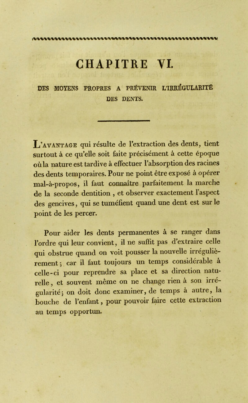 DES MOYENS PROPRES A PRfiVENIR L’IRR^GULARITE DES DENTS. L’aVANTAGE qui resulte de I’extraction des dents ^ tient surtout a ce qu’elle soit faite precisement a cette 6poque oula nature est tardive a effectuer Tabsorption des racines des dents temporaires. Pour ne point etre expose a operer mal-a-propos, il faut connaitre parfaitement la marche de la seconde dentition , et observer exactement I’aspect des gencives, qui se tumefient quand une dent est sur le point de les percer. Pour aider les dents permanentes a se ranger dans Fordre qui leur convient, il ne suffit pas d’exlraire celle qui obstrue quand on voit pousser la nouvelle irregulie- rement, car il faut toujours un temps considerable a celle-ci pour reprendre sa place et sa direction natu- relle, et souvent meme on ne change rien a son irre- gularitej on doit done examiner, de temps a autre, la bouche de Fenfant, pour pouvoir faire cette extraction au temps opportun.