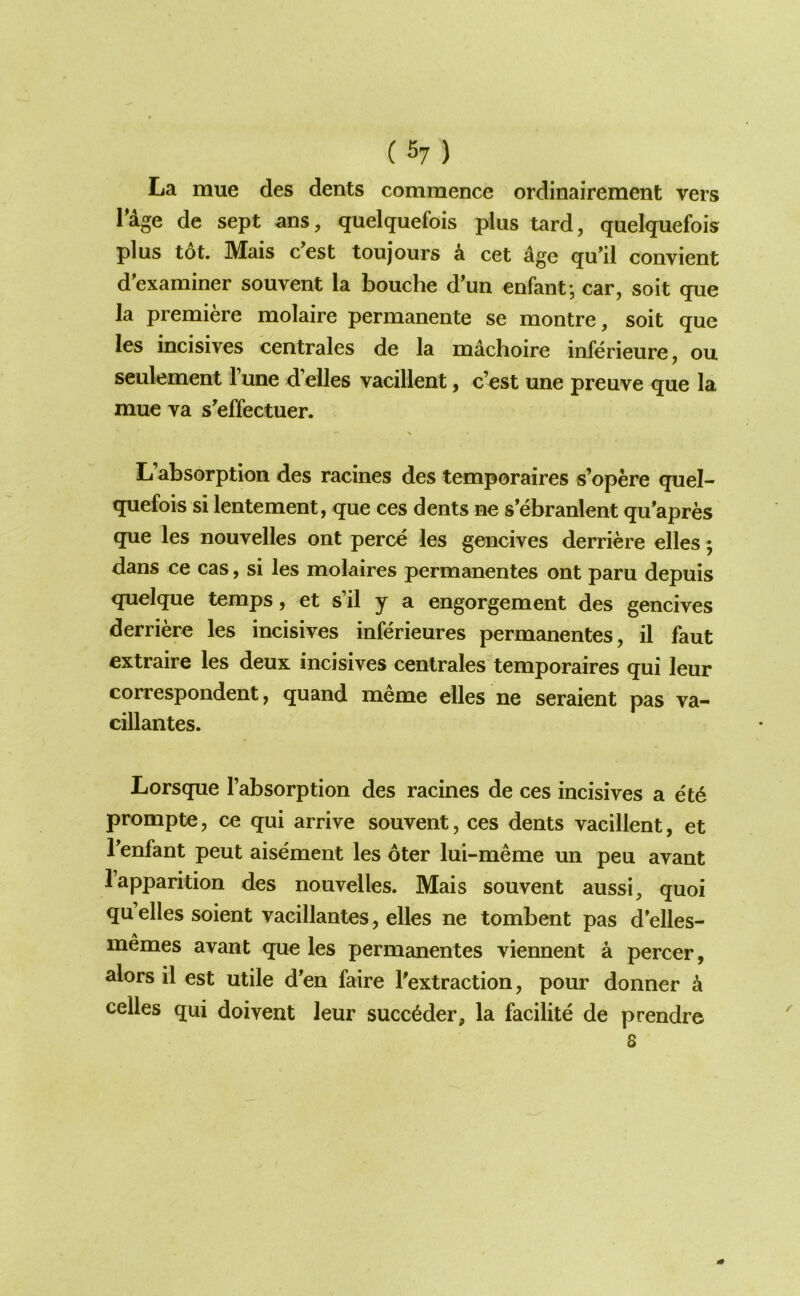 La mue des dents commence ordinairement vers Tage de sept ans, quelquefois plus tard, quelquefois plus tot. Mais c’est toujours k cet age qu’il convient d'examiner souvent la bouche d'un enfant; car, soit que la premiere molaire permanente se montre, soit que les incisives centrales de la machoire inferieure, ou seulement Tune d’elles vacillent, c’est une preuve que la mue va s'effectuer. L’absorption des racines des temporaires s’opere quel- quefois si lentement, que ces dents ne s’ebranlent qu'apres que les nouvelles ont perce les gencives derriere elles; dans ce cas, si les molaires permanentes ont paru depuis quelque temps, et s’il y a engorgement des gencives derriere les incisives inferieures permanentes, il faut extraire les deux incisives centrales temporaires qui leur correspondent, quand meme elles ne seraient pas va- cillantes. Lorsque I’absorption des racines de ces incisives a et6 prompte, ce qui arrive souvent, ces dents vacillent, et Tenfant peut aisement les oter lui-meme un peu avant 1 apparition des nouvelles. Mais souvent aussi, quoi quelles soient vacillantes, elles ne tombent pas d’elles- memes avant que les permanentes viennent a percer, alors il est utile d'en faire ^extraction, pour donner k celles qui doivent leur succ^der, la facilite de prendre 8
