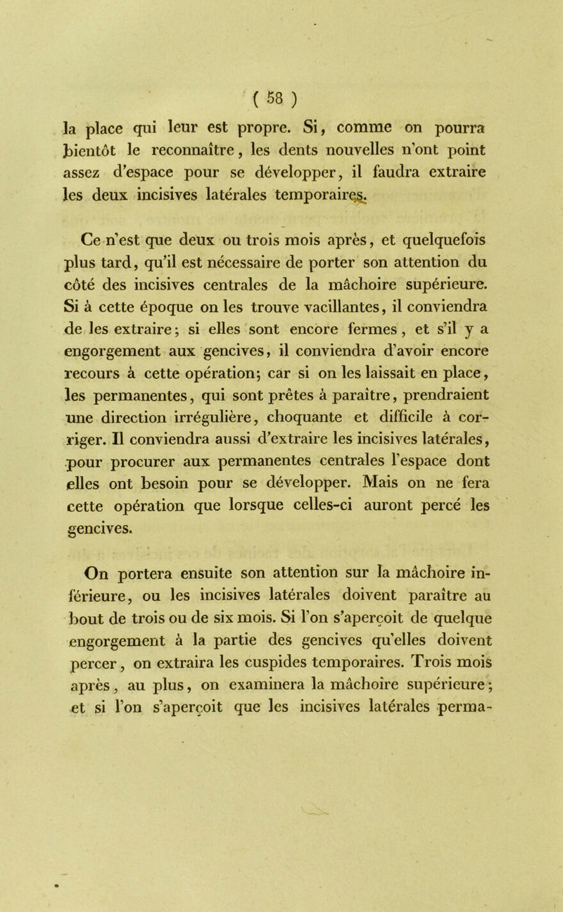 la place qui leur est propre. Si, comme on pourra bientot le reconnaitre, les dents nouvelles n’ont point assez d^espace pour se d^velopper, il faudra extraire les deux incisives laterales temporairQ§. Ce-n’est que deux ou trois mois apres, et quelquefois plus tard, qu’il est necessaire de porter son attention du cote des incisives centrales de la machoire superieure. Si a cette ^poque on les trouve vacillantes, il conviendra de les extraire; si elles sont encore fermes, et s’il j a engorgement aux gencives, il conviendra d’avoir encore recours a cette operation; car si on les laissait en place, les permanentes, qui sont pretes a paraitre, prendraient une direction irr^guliere, choquante et difficile a cor- riger. Il conviendra aussi d'extraire les incisives laterales, pour procurer aux permanentes centrales I’espace dont elles ont besoin pour se developper. Mais on ne fera cette operation que lorsque celles-ci auront perce les gencives. On portera ensuite son attention sur la machoire in- ferieure, ou les incisives laterales doivent paraitre au bout de trois ou de six mois. Si Ton s’apercoit de quelque engorgement a la partie des gencives qu’elles doivent percer, on extraira les cuspides temporaires. Trois mois apres, au plus, on examinera la machoire superieure; et si Ton s’apercoit que les incisives laterales perma-