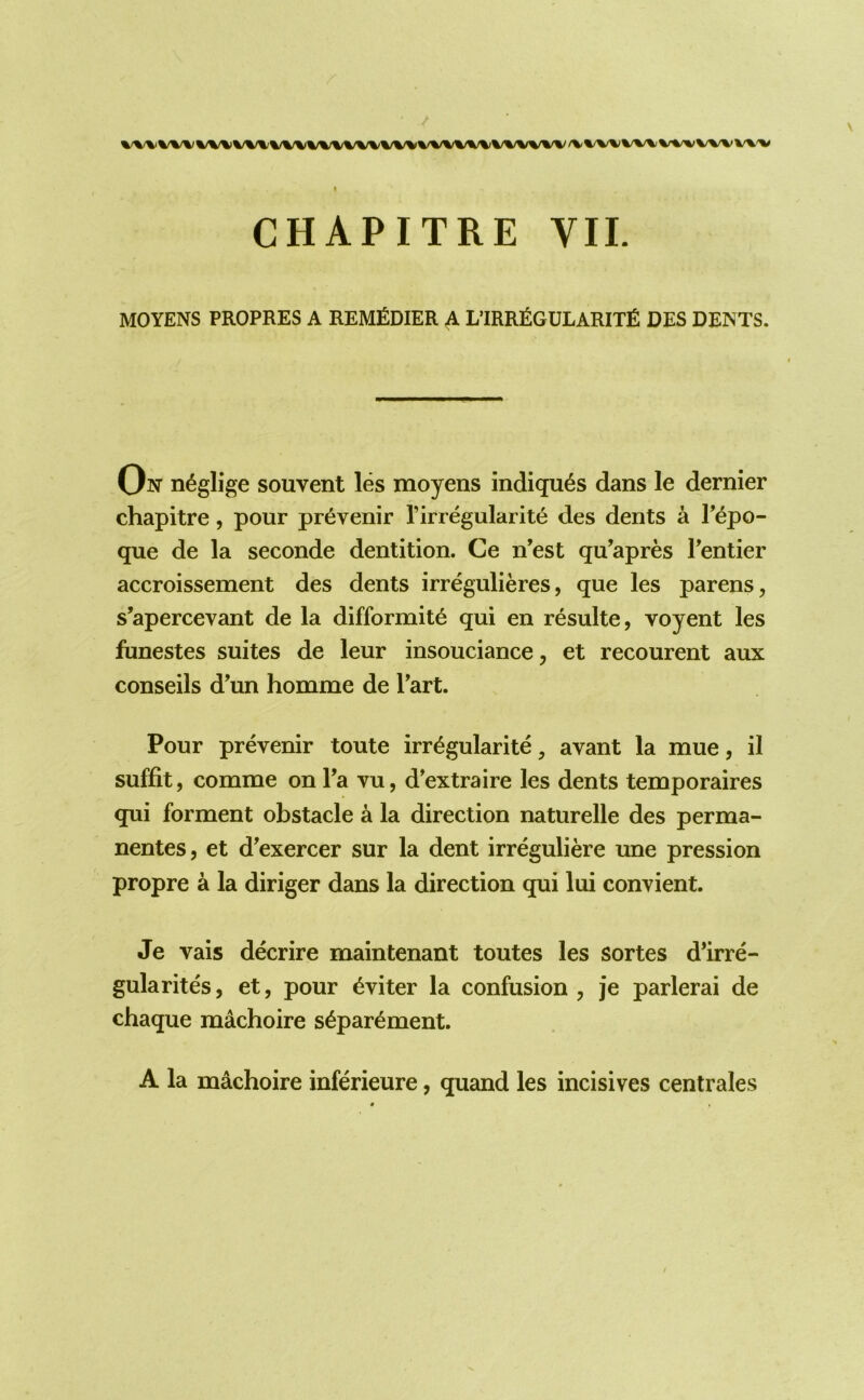 MOYENS PROPRES A REMEDIER A L’IRR£GULARIT£ DES DENTS. On neglige souvent les moyens indiqu^s dans le dernier chapitre, pour pr^venir Tirregularite des dents a Tepo- que de la seconde dentition. Ce n’est qu’apres Tentier accroissement des dents irregulieres, que les parens, s’apercevant de la difformit6 qui en resulte, voyent les funestes suites de leur insouciance, et recourent aux conseils dun homme de Tart. Pour prevenir toute irr^gularite, avant la mue, il suffit, comme on Ta vu, d’extraire les dents temporaires qui forment obstacle a la direction naturelle des perma- nentes, et d'exercer sur la dent irreguliere une pression propre a la diriger dans la direction qui lui convient. Je vais decrire maintenant toutes les sortes d’irre- gularites, et, pour ^viter la confusion, je parlerai de chaque machoire s^par^ment. A la machoire inferieure, quand les incisives centrales